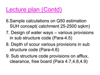 Lecture plan (Contd)
6.Sample calculations on Q50 estimation
SUH concept( catchment 25-2500 sqkm)
7. Design of water ways – various provisions
in sub structure code (Para-4.5)
8. Depth of scour various provisions in sub
structure code (Para-4.6)
9. Sub structure code provisions on afflux,
clearance, free board (Para 4.7,4.8,4.9)
 