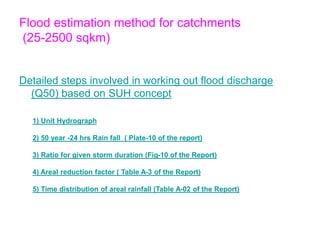 Flood estimation method for catchments
(25-2500 sqkm)
Detailed steps involved in working out flood discharge
(Q50) based on SUH concept
1) Unit Hydrograph
2) 50 year -24 hrs Rain fall ( Plate-10 of the report)
3) Ratio for given storm duration (Fig-10 of the Report)
4) Areal reduction factor ( Table A-3 of the Report)
5) Time distribution of areal rainfall (Table A-02 of the Report)
 