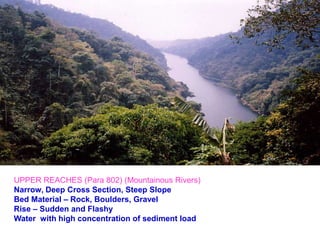 River channel in
hills
UPPER REACHES (Para 802) (Mountainous Rivers)
Narrow, Deep Cross Section, Steep Slope
Bed Material – Rock, Boulders, Gravel
Rise – Sudden and Flashy
Water with high concentration of sediment load
 