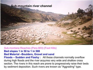 Sub-mountain river channel
Sub-montane Reaches (Para 803) (Foot Hills)
Bed slopes 1 in 50 to 1 in 500
Bed Material –Boulders, Gravel and sand
Floods – Sudden and Flashy : All these channels normally overflow
during high floods and the river acquires very wide and shallow cross
section. The rivers in this reach are prone to progressively raise their beds
by sediment deposition. Such rivers are known as "Aggrading" type.
 