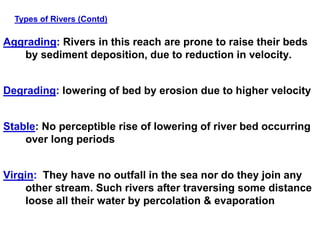 Aggrading: Rivers in this reach are prone to raise their beds
by sediment deposition, due to reduction in velocity.
Degrading: lowering of bed by erosion due to higher velocity
Stable: No perceptible rise of lowering of river bed occurring
over long periods
Virgin: They have no outfall in the sea nor do they join any
other stream. Such rivers after traversing some distance
loose all their water by percolation & evaporation
Types of Rivers (Contd)
 