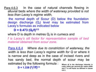 Para 4.6.3 In the case of natural channels flowing in
alluvial beds where the width of waterway provided is not
less than Lacey’s regime width,
the normal depth of Scour (D) below the foundation
design discharge (Qf) level may be estimated from
Lacey’s formulas as indicated below
D = 0.473 (Qf/f)1/3
where D is depth in metres Qf is in cumecs and
f is Lacey’s silt factor for representative sample of bed
material obtained from scour zone.
Para 4.6.4 Where due to constriction of waterway, the
width is less than Lacey’s regime width for Q or where it
is narrow and deep as in the case of incised rivers and
has sandy bed, the normal depth of scour may be
estimated by the following formula :
D = 1.338 (q
f
2/f)1/3
Where qf is the discharge intensity in
cubic metre per second per metre width
and ‘f’ is silt factor as defined in clause
4.6.3.
 