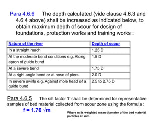 Para 4.6.6 The depth calculated (vide clause 4.6.3 and
4.6.4 above) shall be increased as indicated below, to
obtain maximum depth of scour for design of
foundations, protection works and training works :
Nature of the river Depth of scour
In a straight reach 1.25 D
At the moderate bend conditions e.g. Along
apron of guide bund
1.5 D
At a severe bend 1.75 D
At a right angle bend or at nose of piers 2.0 D
In severe swirls e.g. Against mole head of a
guide bund
2.5 to 2.75 D
Para 4.6.5 The silt factor ‘f’ shall be determined for representative
samples of bed material collected from scour zone using the formula :
f = 1.76 √m Where m is weighted mean diameter of the bed material
particles in mm
 