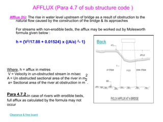 AFFLUX (Para 4.7 of sub structure code )
Afflux (h): The rise in water level upstream of bridge as a result of obstruction to the
natural flow caused by the construction of the bridge & its approaches
For streams with non-erodible beds, the afflux may be worked out by Molesworth
formula given below :
h = {V2/17.88 + 0.01524} x {(A/a) 2- 1}
Where, h = afflux in metres
V = Velocity in un-obstructed stream in m/sec
A = Un obstructed sectional area of the river in m
2
a= Sectional area of the river at obstruction in m
2
.
Para 4.7.2 In case of rivers with erodible beds,
full afflux as calculated by the formula may not
occur
Clearance & free board
Back
 