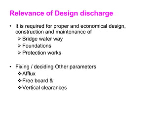 Relevance of Design discharge
• It is required for proper and economical design,
construction and maintenance of
Bridge water way
Foundations
Protection works
• Fixing / deciding Other parameters
Afflux
Free board &
Vertical clearances
 