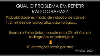 QUAL O PROBLEMA EM REPETIR RADIOGRAFIAS ? Probabilidade estimada de indução de câncer:  1: 2 milhões de radiografias odontológicas Exemplo Reino Unido: anualmente 20 milhões de radiografias odontológicas 10 alterações fatais por ano Whaites, 2003 