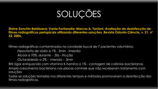 SOLUÇÕES Elaine Zanchin Baldissera; Vania Fontanella; Marcos A. Torriani.   Avaliação da desinfecção de filmes radiográficos periapicais utilizando diferentes soluções. Revista Odonto Ciência, v. 21, n° 52, 2006.    Filmes radiográficos contaminados na cavidade bucal de 7 pacientes voluntários.  Hipoclorito de sódio a 1% - 3min - imersão  Álcool a 70%, durante -  30s - fricção  Glutaraldeído a 2% -  imersão -  3min BHI ágar enriquecido com vitamina K-hemina a 1% - contagem de colônias bacterianas.  Amplo crescimento bacteriano nas placas controle que não receberam tratamento com soluções  Todas as soluções testadas nos diferentes tempos e métodos promoveram a desinfecção dos filmes radiográficos.  