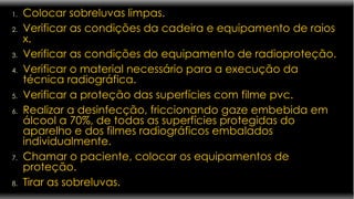 Colocar sobreluvas limpas. Verificar as condições da cadeira e equipamento de raios x. Verificar as condições do equipamento de radioproteção. Verificar o material necessário para a execução da técnica radiográfica.  Verificar a proteção das superfícies com filme pvc.  Realizar a desinfecção, friccionando gaze embebida em álcool a 70%, de todas as superfícies protegidas do aparelho e dos filmes radiográficos embalados individualmente. Chamar o paciente, colocar os equipamentos de proteção. Tirar as sobreluvas. 