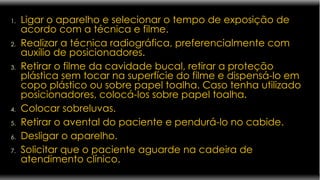 Ligar o aparelho e selecionar o tempo de exposição de acordo com a técnica e filme. Realizar a técnica radiográfica, preferencialmente com auxílio de posicionadores. Retirar o filme da cavidade bucal, retirar a proteção plástica sem tocar na superfície do filme e dispensá-lo em copo plástico ou sobre papel toalha. Caso tenha utilizado posicionadores, colocá-los sobre papel toalha. Colocar sobreluvas. Retirar o avental do paciente e pendurá-lo no cabide. Desligar o aparelho. Solicitar que o paciente aguarde na cadeira de atendimento clínico. 