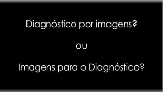 Diagnóstico por imagens? ou Imagens para o Diagnóstico? 