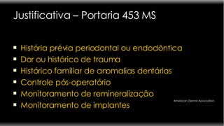 Justificativa – Portaria 453 MS História prévia periodontal ou endodôntica Dor ou histórico de trauma Histórico familiar de anomalias dentárias Controle pós-operatório Monitoramento de remineralização Monitoramento de implantes American Dental Association 