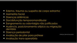 Edema, trauma ou suspeita de corpo estranho Assimetria facial Doenças sistêmicas Dor/disfunção temporomandibular Sangramento ou odontalgia não justificados Ausência, posicionamento atípico ou migração dentária Doença periodontal Avaliação de pilar para prótese Avaliação trans-operatória American Dental Association 