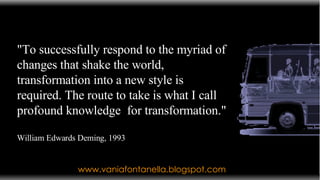 www.vaniafontanella.blogspot.com "To successfully respond to the myriad of changes that shake the world, transformation into a new style is required. The route to take is what I call profound knowledge  for transformation."  William Edwards Deming, 1993 