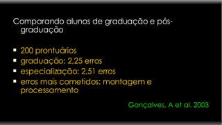 Comparando alunos de graduação e pós- graduação  200 prontuários graduação: 2,25 erros  especialização: 2,51 erros erros mais cometidos: montagem e processamento Gonçalves, A et al. 2003 