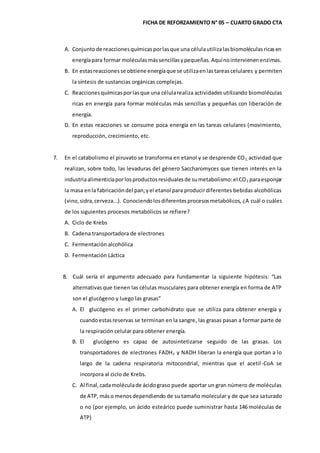 FICHA DE REFORZAMIENTO N° 05 – CUARTO GRADO CTA
A. Conjuntode reaccionesquímicasporlasque una célulautilizalasbiomoléculasricasen
energíapara formar moléculasmássencillasypequeñas. Aquínointervienenenzimas.
B. En estasreaccionesse obtiene energíaque se utilizaenlastareascelulares y permiten
la síntesis de sustancias orgánicas complejas.
C. Reaccionesquímicasporlasque una célularealiza actividades utilizando biomoléculas
ricas en energía para formar moléculas más sencillas y pequeñas con liberación de
energía.
D. En estas reacciones se consume poca energía en las tareas celulares (movimiento,
reproducción, crecimiento, etc.
7. En el catabolismo el piruvato se transforma en etanol y se desprende CO2, actividad que
realizan, sobre todo, las levaduras del género Saccharomyces que tienen interés en la
industriaalimenticiaporlosproductosresidualesde sumetabolismo:el CO2 paraesponjar
la masa enla fabricacióndel pan;yel etanol para producirdiferentes bebidas alcohólicas
(vino,sidra,cerveza...). Conociendolosdiferentesprocesosmetabólicos, ¿A cuál o cuáles
de los siguientes procesos metabólicos se refiere?
A. Ciclo de Krebs
B. Cadena transportadora de electrones
C. Fermentación alcohólica
D. Fermentación Láctica
8. Cuál sería el argumento adecuado para fundamentar la siguiente hipótesis: “Las
alternativasque tienen las células musculares para obtener energía en forma de ATP
son el glucógeno y luego las grasas”
A. El glucógeno es el primer carbohidrato que se utiliza para obtener energía y
cuandoestasreservas se terminan en la sangre, las grasas pasan a formar parte de
la respiración celular para obtener energía.
B. El glucógeno es capaz de autosintetizarse seguido de las grasas. Los
transportadores de electrones FADH2 y NADH liberan la energía que portan a lo
largo de la cadena respiratoria mitocondrial, mientras que el acetil-CoA se
incorpora al ciclo de Krebs.
C. Al final,cadamoléculade ácidograso puede aportar un gran número de moléculas
de ATP, máso menosdependiendo de su tamaño molecular y de que sea saturado
o no (por ejemplo, un ácido esteárico puede suministrar hasta 146 moléculas de
ATP)
 
