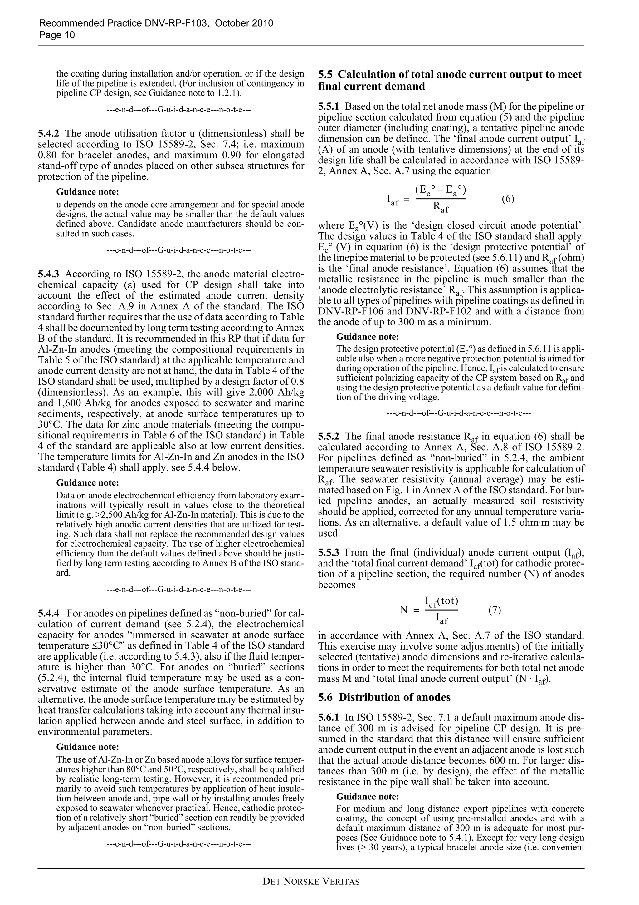 Recommended Practice DNV-RP-F103, October 2010
Page 10


    the coating during installation and/or operation, or if the design     5.5 Calculation of total anode current output to meet
    life of the pipeline is extended. (For inclusion of contingency in     final current demand
    pipeline CP design, see Guidance note to 1.2.1).
                 ---e-n-d---of---G-u-i-d-a-n-c-e---n-o-t-e---              5.5.1 Based on the total net anode mass (M) for the pipeline or
                                                                           pipeline section calculated from equation (5) and the pipeline
                                                                           outer diameter (including coating), a tentative pipeline anode
5.4.2 The anode utilisation factor u (dimensionless) shall be              dimension can be defined. The ‘final anode current output’ Iaf
selected according to ISO 15589-2, Sec. 7.4; i.e. maximum                  (A) of an anode (with tentative dimensions) at the end of its
0.80 for bracelet anodes, and maximum 0.90 for elongated                   design life shall be calculated in accordance with ISO 15589-
stand-off type of anodes placed on other subsea structures for             2, Annex A, Sec. A.7 using the equation
protection of the pipeline.
    Guidance note:                                                                                 ( Ec ° – Ea ° )
                                                                                            I af = ---------------------------
                                                                                                                             -   (6)
    u depends on the anode core arrangement and for special anode                                            R af
    designs, the actual value may be smaller than the default values
    defined above. Candidate anode manufacturers should be con-            where Ea°(V) is the ‘design closed circuit anode potential’.
    sulted in such cases.                                                  The design values in Table 4 of the ISO standard shall apply.
                 ---e-n-d---of---G-u-i-d-a-n-c-e---n-o-t-e---              Ec° (V) in equation (6) is the ‘design protective potential’ of
                                                                           the linepipe material to be protected (see 5.6.11) and Raf (ohm)
                                                                           is the ‘final anode resistance’. Equation (6) assumes that the
5.4.3 According to ISO 15589-2, the anode material electro-                metallic resistance in the pipeline is much smaller than the
chemical capacity (ε) used for CP design shall take into                   ‘anode electrolytic resistance’ Raf. This assumption is applica-
account the effect of the estimated anode current density                  ble to all types of pipelines with pipeline coatings as defined in
according to Sec. A.9 in Annex A of the standard. The ISO                  DNV-RP-F106 and DNV-RP-F102 and with a distance from
standard further requires that the use of data according to Table          the anode of up to 300 m as a minimum.
4 shall be documented by long term testing according to Annex
B of the standard. It is recommended in this RP that if data for               Guidance note:
Al-Zn-In anodes (meeting the compositional requirements in                     The design protective potential (Ec°) as defined in 5.6.11 is appli-
Table 5 of the ISO standard) at the applicable temperature and                 cable also when a more negative protection potential is aimed for
anode current density are not at hand, the data in Table 4 of the              during operation of the pipeline. Hence, Iaf is calculated to ensure
ISO standard shall be used, multiplied by a design factor of 0.8               sufficient polarizing capacity of the CP system based on Raf and
                                                                               using the design protective potential as a default value for defini-
(dimensionless). As an example, this will give 2,000 Ah/kg                     tion of the driving voltage.
and 1,600 Ah/kg for anodes exposed to seawater and marine
sediments, respectively, at anode surface temperatures up to                                ---e-n-d---of---G-u-i-d-a-n-c-e---n-o-t-e---
30°C. The data for zinc anode materials (meeting the compo-
sitional requirements in Table 6 of the ISO standard) in Table             5.5.2 The final anode resistance Raf in equation (6) shall be
4 of the standard are applicable also at low current densities.            calculated according to Annex A, Sec. A.8 of ISO 15589-2.
The temperature limits for Al-Zn-In and Zn anodes in the ISO               For pipelines defined as “non-buried” in 5.2.4, the ambient
standard (Table 4) shall apply, see 5.4.4 below.                           temperature seawater resistivity is applicable for calculation of
    Guidance note:                                                         Raf. The seawater resistivity (annual average) may be esti-
    Data on anode electrochemical efficiency from laboratory exam-
                                                                           mated based on Fig. 1 in Annex A of the ISO standard. For bur-
    inations will typically result in values close to the theoretical      ied pipeline anodes, an actually measured soil resistivity
    limit (e.g. >2,500 Ah/kg for Al-Zn-In material). This is due to the    should be applied, corrected for any annual temperature varia-
    relatively high anodic current densities that are utilized for test-   tions. As an alternative, a default value of 1.5 ohm·m may be
    ing. Such data shall not replace the recommended design values         used.
    for electrochemical capacity. The use of higher electrochemical
    efficiency than the default values defined above should be justi-      5.5.3 From the final (individual) anode current output (Iaf),
    fied by long term testing according to Annex B of the ISO stand-       and the ‘total final current demand’ Icf(tot) for cathodic protec-
    ard.                                                                   tion of a pipeline section, the required number (N) of anodes
                 ---e-n-d---of---G-u-i-d-a-n-c-e---n-o-t-e---              becomes
                                                                                                      I cf ( tot )
5.4.4 For anodes on pipelines defined as “non-buried” for cal-                                   N = -----------------
                                                                                                                     - (7)
                                                                                                           I af
culation of current demand (see 5.2.4), the electrochemical
capacity for anodes “immersed in seawater at anode surface                 in accordance with Annex A, Sec. A.7 of the ISO standard.
temperature ≤30°C” as defined in Table 4 of the ISO standard               This exercise may involve some adjustment(s) of the initially
are applicable (i.e. according to 5.4.3), also if the fluid temper-        selected (tentative) anode dimensions and re-iterative calcula-
ature is higher than 30°C. For anodes on “buried” sections                 tions in order to meet the requirements for both total net anode
(5.2.4), the internal fluid temperature may be used as a con-              mass M and ‘total final anode current output’ (N · Iaf).
servative estimate of the anode surface temperature. As an
alternative, the anode surface temperature may be estimated by             5.6 Distribution of anodes
heat transfer calculations taking into account any thermal insu-
lation applied between anode and steel surface, in addition to             5.6.1 In ISO 15589-2, Sec. 7.1 a default maximum anode dis-
environmental parameters.                                                  tance of 300 m is advised for pipeline CP design. It is pre-
                                                                           sumed in the standard that this distance will ensure sufficient
    Guidance note:                                                         anode current output in the event an adjacent anode is lost such
    The use of Al-Zn-In or Zn based anode alloys for surface temper-       that the actual anode distance becomes 600 m. For larger dis-
    atures higher than 80°C and 50°C, respectively, shall be qualified     tances than 300 m (i.e. by design), the effect of the metallic
    by realistic long-term testing. However, it is recommended pri-        resistance in the pipe wall shall be taken into account.
    marily to avoid such temperatures by application of heat insula-
    tion between anode and, pipe wall or by installing anodes freely           Guidance note:
    exposed to seawater whenever practical. Hence, cathodic protec-            For medium and long distance export pipelines with concrete
    tion of a relatively short “buried” section can readily be provided        coating, the concept of using pre-installed anodes and with a
    by adjacent anodes on “non-buried” sections.                               default maximum distance of 300 m is adequate for most pur-
                                                                               poses (See Guidance note to 5.4.1). Except for very long design
                 ---e-n-d---of---G-u-i-d-a-n-c-e---n-o-t-e---                  lives (> 30 years), a typical bracelet anode size (i.e. convenient


                                                                DET NORSKE VERITAS
 