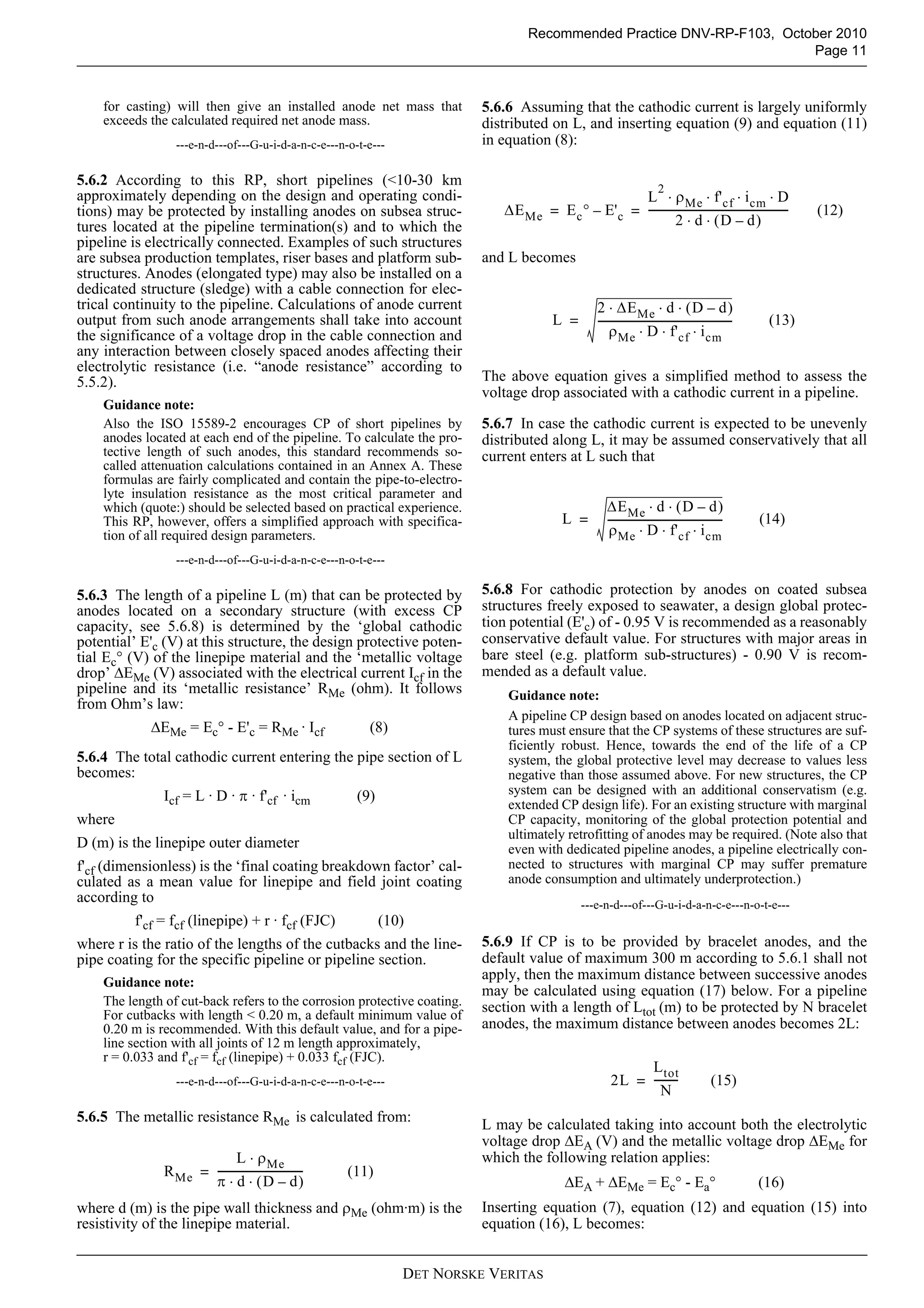 Recommended Practice DNV-RP-F103, October 2010
                                                                                                                            Page 11


    for casting) will then give an installed anode net mass that             5.6.6 Assuming that the cathodic current is largely uniformly
    exceeds the calculated required net anode mass.                          distributed on L, and inserting equation (9) and equation (11)
                  ---e-n-d---of---G-u-i-d-a-n-c-e---n-o-t-e---               in equation (8):

5.6.2 According to this RP, short pipelines (<10-30 km
                                                                                                                              2
approximately depending on the design and operating condi-                                             L ⋅ ρ Me ⋅ f' cf ⋅ i cm ⋅ D
tions) may be protected by installing anodes on subsea struc-                   ΔE Me = E c ° – E' c = -----------------------------------------------------
                                                                                                                                                           -          (12)
tures located at the pipeline termination(s) and to which the                                                     2 ⋅ d ⋅ (D – d)
pipeline is electrically connected. Examples of such structures
are subsea production templates, riser bases and platform sub-               and L becomes
structures. Anodes (elongated type) may also be installed on a
dedicated structure (sledge) with a cable connection for elec-
trical continuity to the pipeline. Calculations of anode current                                        2 ⋅ ΔE Me ⋅ d ⋅ ( D – d )
output from such anode arrangements shall take into account                                 L =         ---------------------------------------------------
                                                                                                                                                          -    (13)
the significance of a voltage drop in the cable connection and                                              ρ Me ⋅ D ⋅ f' cf ⋅ i cm
any interaction between closely spaced anodes affecting their
electrolytic resistance (i.e. “anode resistance” according to
5.5.2).                                                                      The above equation gives a simplified method to assess the
                                                                             voltage drop associated with a cathodic current in a pipeline.
    Guidance note:
    Also the ISO 15589-2 encourages CP of short pipelines by                 5.6.7 In case the cathodic current is expected to be unevenly
    anodes located at each end of the pipeline. To calculate the pro-        distributed along L, it may be assumed conservatively that all
    tective length of such anodes, this standard recommends so-              current enters at L such that
    called attenuation calculations contained in an Annex A. These
    formulas are fairly complicated and contain the pipe-to-electro-
    lyte insulation resistance as the most critical parameter and
    which (quote:) should be selected based on practical experience.                                       ΔE Me ⋅ d ⋅ ( D – d )
    This RP, however, offers a simplified approach with specifica-                             L =         --------------------------------------------       (14)
    tion of all required design parameters.                                                                 ρ Me ⋅ D ⋅ f' cf ⋅ i cm
                  ---e-n-d---of---G-u-i-d-a-n-c-e---n-o-t-e---

5.6.3 The length of a pipeline L (m) that can be protected by                5.6.8 For cathodic protection by anodes on coated subsea
anodes located on a secondary structure (with excess CP                      structures freely exposed to seawater, a design global protec-
capacity, see 5.6.8) is determined by the ‘global cathodic                   tion potential (E'c) of - 0.95 V is recommended as a reasonably
potential’ E'c (V) at this structure, the design protective poten-           conservative default value. For structures with major areas in
tial Ec° (V) of the linepipe material and the ‘metallic voltage              bare steel (e.g. platform sub-structures) - 0.90 V is recom-
drop’ ΔEMe (V) associated with the electrical current Icf in the             mended as a default value.
pipeline and its ‘metallic resistance’ RMe (ohm). It follows                     Guidance note:
from Ohm’s law:
                                                                                 A pipeline CP design based on anodes located on adjacent struc-
            ΔEMe = Ec° - E'c = RMe · Icf                    (8)                  tures must ensure that the CP systems of these structures are suf-
                                                                                 ficiently robust. Hence, towards the end of the life of a CP
5.6.4 The total cathodic current entering the pipe section of L                  system, the global protective level may decrease to values less
becomes:                                                                         negative than those assumed above. For new structures, the CP
               Icf = L · D · π · f'cf · icm               (9)                    system can be designed with an additional conservatism (e.g.
                                                                                 extended CP design life). For an existing structure with marginal
where                                                                            CP capacity, monitoring of the global protection potential and
                                                                                 ultimately retrofitting of anodes may be required. (Note also that
D (m) is the linepipe outer diameter                                             even with dedicated pipeline anodes, a pipeline electrically con-
f'cf (dimensionless) is the ‘final coating breakdown factor’ cal-                nected to structures with marginal CP may suffer premature
culated as a mean value for linepipe and field joint coating                     anode consumption and ultimately underprotection.)
according to                                                                                        ---e-n-d---of---G-u-i-d-a-n-c-e---n-o-t-e---
         f'cf = fcf (linepipe) + r · fcf (FJC)                  (10)
where r is the ratio of the lengths of the cutbacks and the line-            5.6.9 If CP is to be provided by bracelet anodes, and the
pipe coating for the specific pipeline or pipeline section.                  default value of maximum 300 m according to 5.6.1 shall not
    Guidance note:
                                                                             apply, then the maximum distance between successive anodes
                                                                             may be calculated using equation (17) below. For a pipeline
    The length of cut-back refers to the corrosion protective coating.       section with a length of Ltot (m) to be protected by N bracelet
    For cutbacks with length < 0.20 m, a default minimum value of
    0.20 m is recommended. With this default value, and for a pipe-          anodes, the maximum distance between anodes becomes 2L:
    line section with all joints of 12 m length approximately,
    r = 0.033 and f'cf = fcf (linepipe) + 0.033 fcf (FJC).
                                                                                                                  L tot
                  ---e-n-d---of---G-u-i-d-a-n-c-e---n-o-t-e---                                               2L = --------
                                                                                                                         -                        (15)
                                                                                                                     N
5.6.5 The metallic resistance RMe is calculated from:
                                                                             L may be calculated taking into account both the electrolytic
                                                                             voltage drop ΔEA (V) and the metallic voltage drop ΔEMe for
                             L ⋅ ρ Me                                        which the following relation applies:
               R Me = --------------------------------
                                                     -   (11)
                      π ⋅ d ⋅ (D – d)                                                           ΔEA + ΔEMe = Ec° - Ea°                                        (16)
where d (m) is the pipe wall thickness and ρMe (ohm·m) is the                Inserting equation (7), equation (12) and equation (15) into
resistivity of the linepipe material.                                        equation (16), L becomes:


                                                                   DET NORSKE VERITAS
 