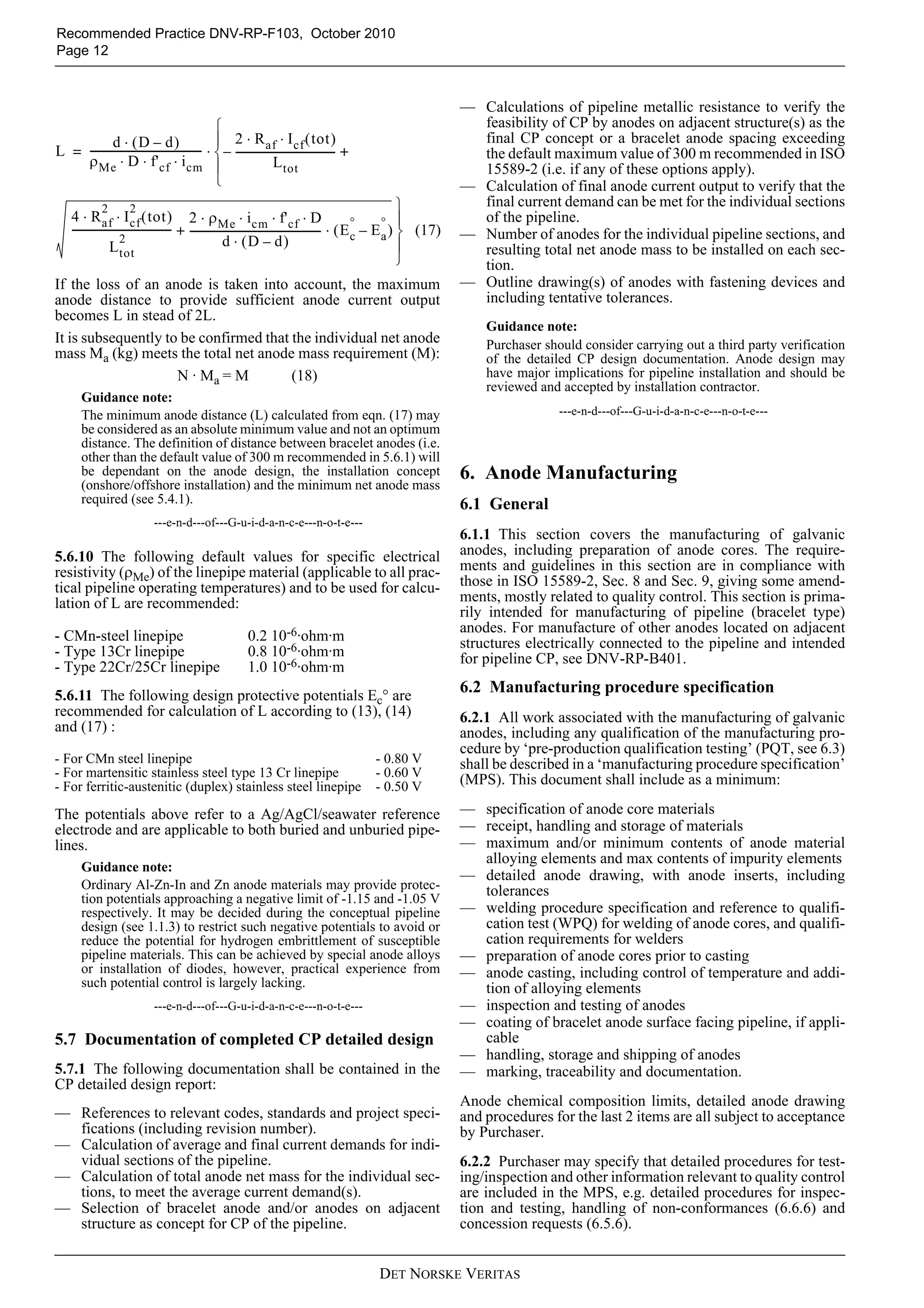 Recommended Practice DNV-RP-F103, October 2010
Page 12



                                                                                                                          — Calculations of pipeline metallic resistance to verify the
                                                 ⎧                                                                          feasibility of CP by anodes on adjacent structure(s) as the
             d ⋅ (D – d)                         ⎪ 2 ⋅ R af ⋅ I cf ( tot )                                                  final CP concept or a bracelet anode spacing exceeding
L = ------------------------------------------ ⋅ ⎨ – -------------------------------------- +
                                             -                                                                              the default maximum value of 300 m recommended in ISO
    ρ Me ⋅ D ⋅ f' cf ⋅ i cm ⎪                                       L tot                                                   15589-2 (i.e. if any of these options apply).
                                                 ⎩                                                                        — Calculation of final anode current output to verify that the
                 2          2                                                                                    ⎫          final current demand can be met for the individual sections
     4 ⋅ R af ⋅ I cf ( tot ) 2 ⋅ ρ Me ⋅ i cm ⋅ f' cf ⋅ D                                               °     ° ⎪            of the pipeline.
     -------------------------------------- + -------------------------------------------------- ⋅ ( E c – E a ) ⎬ (17)
                                                                                               -                          — Number of anodes for the individual pipeline sections, and
                       2
                    L tot                                  d ⋅ (D – d)                                           ⎪          resulting total net anode mass to be installed on each sec-
                                                                                                                 ⎭          tion.
If the loss of an anode is taken into account, the maximum                                                                — Outline drawing(s) of anodes with fastening devices and
anode distance to provide sufficient anode current output                                                                   including tentative tolerances.
becomes L in stead of 2L.
                                                                                                                              Guidance note:
It is subsequently to be confirmed that the individual net anode                                                              Purchaser should consider carrying out a third party verification
mass Ma (kg) meets the total net anode mass requirement (M):                                                                  of the detailed CP design documentation. Anode design may
                     N · Ma = M         (18)                                                                                  have major implications for pipeline installation and should be
                                                                                                                              reviewed and accepted by installation contractor.
        Guidance note:
        The minimum anode distance (L) calculated from eqn. (17) may                                                                       ---e-n-d---of---G-u-i-d-a-n-c-e---n-o-t-e---
        be considered as an absolute minimum value and not an optimum
        distance. The definition of distance between bracelet anodes (i.e.
        other than the default value of 300 m recommended in 5.6.1) will
        be dependant on the anode design, the installation concept                                                        6. Anode Manufacturing
        (onshore/offshore installation) and the minimum net anode mass
        required (see 5.4.1).                                                                                             6.1 General
                               ---e-n-d---of---G-u-i-d-a-n-c-e---n-o-t-e---
                                                                                                                          6.1.1 This section covers the manufacturing of galvanic
5.6.10 The following default values for specific electrical                                                               anodes, including preparation of anode cores. The require-
resistivity (ρMe) of the linepipe material (applicable to all prac-                                                       ments and guidelines in this section are in compliance with
tical pipeline operating temperatures) and to be used for calcu-                                                          those in ISO 15589-2, Sec. 8 and Sec. 9, giving some amend-
lation of L are recommended:                                                                                              ments, mostly related to quality control. This section is prima-
                                                                                                                          rily intended for manufacturing of pipeline (bracelet type)
                                                                                                                          anodes. For manufacture of other anodes located on adjacent
- CMn-steel linepipe                                         0.2 10-6·ohm·m                                               structures electrically connected to the pipeline and intended
- Type 13Cr linepipe                                         0.8 10-6·ohm·m                                               for pipeline CP, see DNV-RP-B401.
- Type 22Cr/25Cr linepipe                                    1.0 10-6·ohm·m
5.6.11 The following design protective potentials Ec° are
                                                                                                                          6.2 Manufacturing procedure specification
recommended for calculation of L according to (13), (14)                                                                  6.2.1 All work associated with the manufacturing of galvanic
and (17) :                                                                                                                anodes, including any qualification of the manufacturing pro-
                                                                                                                          cedure by ‘pre-production qualification testing’ (PQT, see 6.3)
- For CMn steel linepipe                                                                          - 0.80 V                shall be described in a ‘manufacturing procedure specification’
- For martensitic stainless steel type 13 Cr linepipe                                             - 0.60 V
- For ferritic-austenitic (duplex) stainless steel linepipe                                       - 0.50 V                (MPS). This document shall include as a minimum:

The potentials above refer to a Ag/AgCl/seawater reference                                                                — specification of anode core materials
electrode and are applicable to both buried and unburied pipe-                                                            — receipt, handling and storage of materials
lines.                                                                                                                    — maximum and/or minimum contents of anode material
                                                                                                                            alloying elements and max contents of impurity elements
        Guidance note:
                                                                                                                          — detailed anode drawing, with anode inserts, including
        Ordinary Al-Zn-In and Zn anode materials may provide protec-                                                        tolerances
        tion potentials approaching a negative limit of -1.15 and -1.05 V
        respectively. It may be decided during the conceptual pipeline                                                    — welding procedure specification and reference to qualifi-
        design (see 1.1.3) to restrict such negative potentials to avoid or                                                 cation test (WPQ) for welding of anode cores, and qualifi-
        reduce the potential for hydrogen embrittlement of susceptible                                                      cation requirements for welders
        pipeline materials. This can be achieved by special anode alloys                                                  — preparation of anode cores prior to casting
        or installation of diodes, however, practical experience from                                                     — anode casting, including control of temperature and addi-
        such potential control is largely lacking.                                                                          tion of alloying elements
                               ---e-n-d---of---G-u-i-d-a-n-c-e---n-o-t-e---                                               — inspection and testing of anodes
                                                                                                                          — coating of bracelet anode surface facing pipeline, if appli-
5.7 Documentation of completed CP detailed design                                                                           cable
                                                                                                                          — handling, storage and shipping of anodes
5.7.1 The following documentation shall be contained in the                                                               — marking, traceability and documentation.
CP detailed design report:
                                                                                                                          Anode chemical composition limits, detailed anode drawing
— References to relevant codes, standards and project speci-                                                              and procedures for the last 2 items are all subject to acceptance
  fications (including revision number).                                                                                  by Purchaser.
— Calculation of average and final current demands for indi-
  vidual sections of the pipeline.                                                                                        6.2.2 Purchaser may specify that detailed procedures for test-
— Calculation of total anode net mass for the individual sec-                                                             ing/inspection and other information relevant to quality control
  tions, to meet the average current demand(s).                                                                           are included in the MPS, e.g. detailed procedures for inspec-
— Selection of bracelet anode and/or anodes on adjacent                                                                   tion and testing, handling of non-conformances (6.6.6) and
  structure as concept for CP of the pipeline.                                                                            concession requests (6.5.6).


                                                                                                    DET NORSKE VERITAS
 
