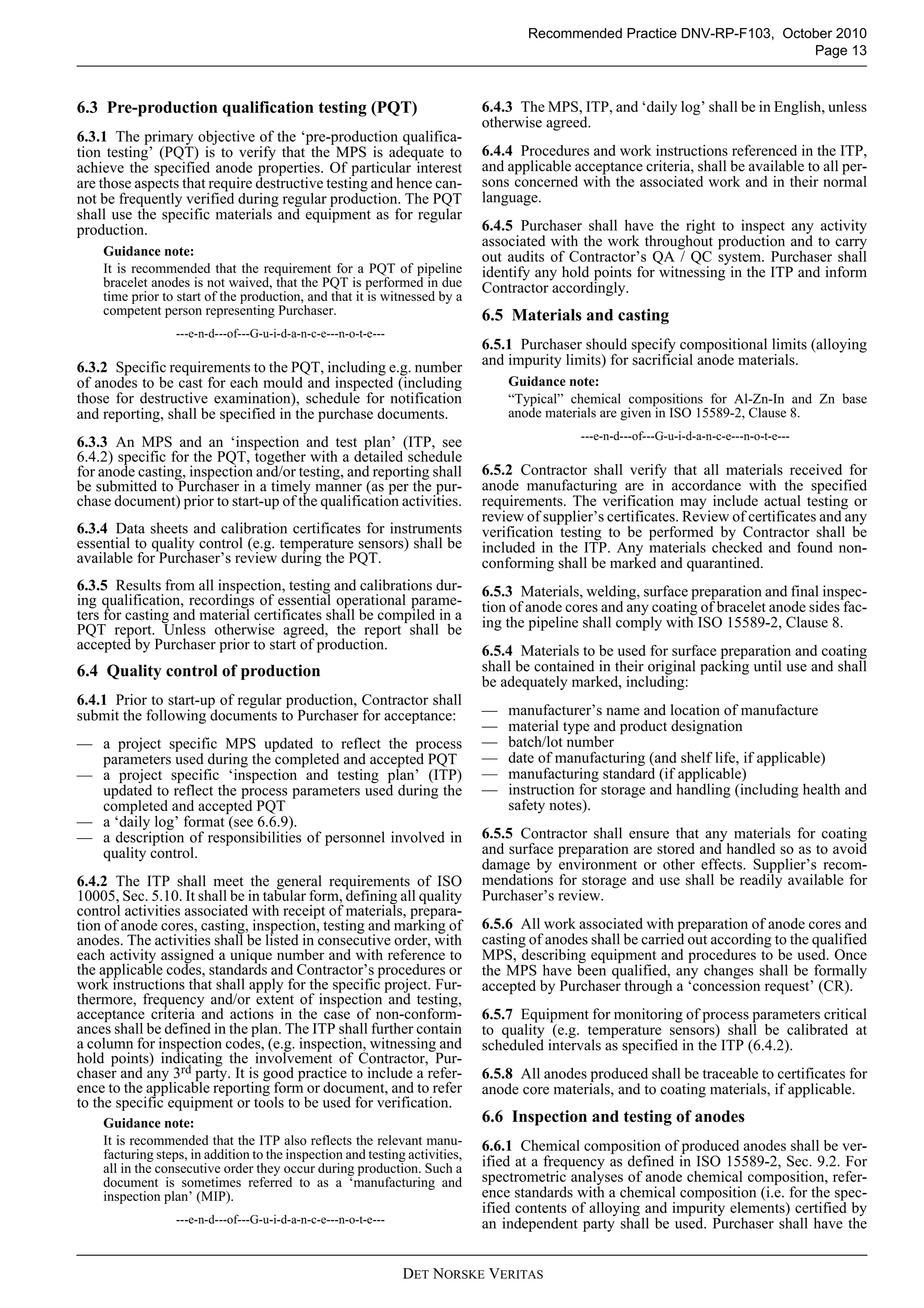 Recommended Practice DNV-RP-F103, October 2010
                                                                                                                          Page 13



6.3 Pre-production qualification testing (PQT)                               6.4.3 The MPS, ITP, and ‘daily log’ shall be in English, unless
                                                                             otherwise agreed.
6.3.1 The primary objective of the ‘pre-production qualifica-
tion testing’ (PQT) is to verify that the MPS is adequate to                 6.4.4 Procedures and work instructions referenced in the ITP,
achieve the specified anode properties. Of particular interest               and applicable acceptance criteria, shall be available to all per-
are those aspects that require destructive testing and hence can-            sons concerned with the associated work and in their normal
not be frequently verified during regular production. The PQT                language.
shall use the specific materials and equipment as for regular
production.                                                                  6.4.5 Purchaser shall have the right to inspect any activity
                                                                             associated with the work throughout production and to carry
    Guidance note:                                                           out audits of Contractor’s QA / QC system. Purchaser shall
    It is recommended that the requirement for a PQT of pipeline             identify any hold points for witnessing in the ITP and inform
    bracelet anodes is not waived, that the PQT is performed in due          Contractor accordingly.
    time prior to start of the production, and that it is witnessed by a
    competent person representing Purchaser.                                 6.5 Materials and casting
                  ---e-n-d---of---G-u-i-d-a-n-c-e---n-o-t-e---
                                                                             6.5.1 Purchaser should specify compositional limits (alloying
6.3.2 Specific requirements to the PQT, including e.g. number                and impurity limits) for sacrificial anode materials.
of anodes to be cast for each mould and inspected (including                     Guidance note:
those for destructive examination), schedule for notification                    “Typical” chemical compositions for Al-Zn-In and Zn base
and reporting, shall be specified in the purchase documents.                     anode materials are given in ISO 15589-2, Clause 8.
                                                                                             ---e-n-d---of---G-u-i-d-a-n-c-e---n-o-t-e---
6.3.3 An MPS and an ‘inspection and test plan’ (ITP, see
6.4.2) specific for the PQT, together with a detailed schedule
for anode casting, inspection and/or testing, and reporting shall            6.5.2 Contractor shall verify that all materials received for
be submitted to Purchaser in a timely manner (as per the pur-                anode manufacturing are in accordance with the specified
chase document) prior to start-up of the qualification activities.           requirements. The verification may include actual testing or
                                                                             review of supplier’s certificates. Review of certificates and any
6.3.4 Data sheets and calibration certificates for instruments               verification testing to be performed by Contractor shall be
essential to quality control (e.g. temperature sensors) shall be             included in the ITP. Any materials checked and found non-
available for Purchaser’s review during the PQT.                             conforming shall be marked and quarantined.
6.3.5 Results from all inspection, testing and calibrations dur-             6.5.3 Materials, welding, surface preparation and final inspec-
ing qualification, recordings of essential operational parame-               tion of anode cores and any coating of bracelet anode sides fac-
ters for casting and material certificates shall be compiled in a            ing the pipeline shall comply with ISO 15589-2, Clause 8.
PQT report. Unless otherwise agreed, the report shall be
accepted by Purchaser prior to start of production.                          6.5.4 Materials to be used for surface preparation and coating
6.4 Quality control of production                                            shall be contained in their original packing until use and shall
                                                                             be adequately marked, including:
6.4.1 Prior to start-up of regular production, Contractor shall
submit the following documents to Purchaser for acceptance:                  —   manufacturer’s name and location of manufacture
                                                                             —   material type and product designation
— a project specific MPS updated to reflect the process                      —   batch/lot number
  parameters used during the completed and accepted PQT                      —   date of manufacturing (and shelf life, if applicable)
— a project specific ‘inspection and testing plan’ (ITP)                     —   manufacturing standard (if applicable)
  updated to reflect the process parameters used during the                  —   instruction for storage and handling (including health and
  completed and accepted PQT                                                     safety notes).
— a ‘daily log’ format (see 6.6.9).
— a description of responsibilities of personnel involved in                 6.5.5 Contractor shall ensure that any materials for coating
  quality control.                                                           and surface preparation are stored and handled so as to avoid
                                                                             damage by environment or other effects. Supplier’s recom-
6.4.2 The ITP shall meet the general requirements of ISO                     mendations for storage and use shall be readily available for
10005, Sec. 5.10. It shall be in tabular form, defining all quality          Purchaser’s review.
control activities associated with receipt of materials, prepara-
tion of anode cores, casting, inspection, testing and marking of             6.5.6 All work associated with preparation of anode cores and
anodes. The activities shall be listed in consecutive order, with            casting of anodes shall be carried out according to the qualified
each activity assigned a unique number and with reference to                 MPS, describing equipment and procedures to be used. Once
the applicable codes, standards and Contractor’s procedures or               the MPS have been qualified, any changes shall be formally
work instructions that shall apply for the specific project. Fur-            accepted by Purchaser through a ‘concession request’ (CR).
thermore, frequency and/or extent of inspection and testing,
acceptance criteria and actions in the case of non-conform-                  6.5.7 Equipment for monitoring of process parameters critical
ances shall be defined in the plan. The ITP shall further contain            to quality (e.g. temperature sensors) shall be calibrated at
a column for inspection codes, (e.g. inspection, witnessing and              scheduled intervals as specified in the ITP (6.4.2).
hold points) indicating the involvement of Contractor, Pur-
chaser and any 3rd party. It is good practice to include a refer-            6.5.8 All anodes produced shall be traceable to certificates for
ence to the applicable reporting form or document, and to refer              anode core materials, and to coating materials, if applicable.
to the specific equipment or tools to be used for verification.
    Guidance note:                                                           6.6 Inspection and testing of anodes
    It is recommended that the ITP also reflects the relevant manu-          6.6.1 Chemical composition of produced anodes shall be ver-
    facturing steps, in addition to the inspection and testing activities,
    all in the consecutive order they occur during production. Such a        ified at a frequency as defined in ISO 15589-2, Sec. 9.2. For
    document is sometimes referred to as a ‘manufacturing and                spectrometric analyses of anode chemical composition, refer-
    inspection plan’ (MIP).                                                  ence standards with a chemical composition (i.e. for the spec-
                                                                             ified contents of alloying and impurity elements) certified by
                  ---e-n-d---of---G-u-i-d-a-n-c-e---n-o-t-e---               an independent party shall be used. Purchaser shall have the


                                                                 DET NORSKE VERITAS
 