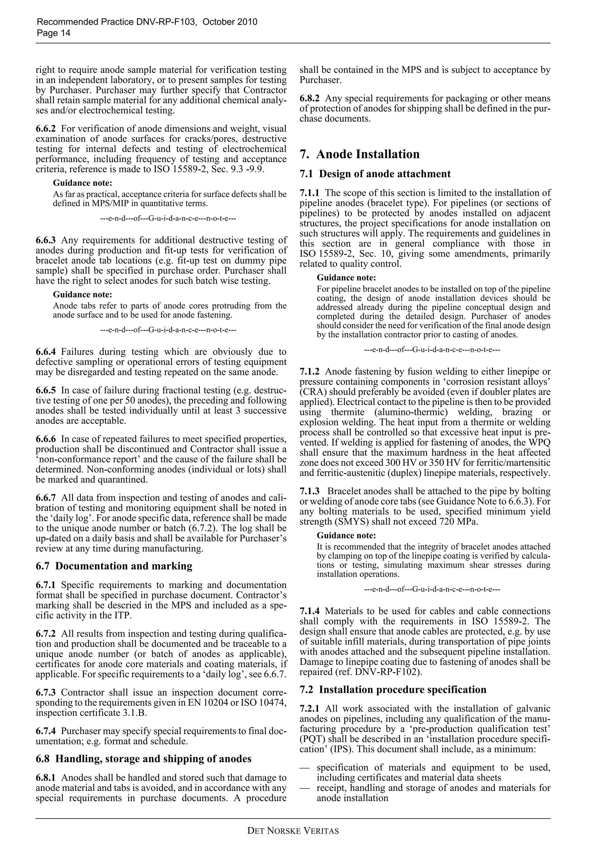 Recommended Practice DNV-RP-F103, October 2010
Page 14



right to require anode sample material for verification testing             shall be contained in the MPS and is subject to acceptance by
in an independent laboratory, or to present samples for testing             Purchaser.
by Purchaser. Purchaser may further specify that Contractor
shall retain sample material for any additional chemical analy-             6.8.2 Any special requirements for packaging or other means
ses and/or electrochemical testing.                                         of protection of anodes for shipping shall be defined in the pur-
                                                                            chase documents.
6.6.2 For verification of anode dimensions and weight, visual
examination of anode surfaces for cracks/pores, destructive
testing for internal defects and testing of electrochemical
performance, including frequency of testing and acceptance                  7. Anode Installation
criteria, reference is made to ISO 15589-2, Sec. 9.3 -9.9.
                                                                            7.1 Design of anode attachment
    Guidance note:
    As far as practical, acceptance criteria for surface defects shall be   7.1.1 The scope of this section is limited to the installation of
    defined in MPS/MIP in quantitative terms.                               pipeline anodes (bracelet type). For pipelines (or sections of
                 ---e-n-d---of---G-u-i-d-a-n-c-e---n-o-t-e---
                                                                            pipelines) to be protected by anodes installed on adjacent
                                                                            structures, the project specifications for anode installation on
                                                                            such structures will apply. The requirements and guidelines in
6.6.3 Any requirements for additional destructive testing of                this section are in general compliance with those in
anodes during production and fit-up tests for verification of               ISO 15589-2, Sec. 10, giving some amendments, primarily
bracelet anode tab locations (e.g. fit-up test on dummy pipe                related to quality control.
sample) shall be specified in purchase order. Purchaser shall
have the right to select anodes for such batch wise testing.                    Guidance note:
                                                                                For pipeline bracelet anodes to be installed on top of the pipeline
    Guidance note:                                                              coating, the design of anode installation devices should be
    Anode tabs refer to parts of anode cores protruding from the                addressed already during the pipeline conceptual design and
    anode surface and to be used for anode fastening.                           completed during the detailed design. Purchaser of anodes
                 ---e-n-d---of---G-u-i-d-a-n-c-e---n-o-t-e---
                                                                                should consider the need for verification of the final anode design
                                                                                by the installation contractor prior to casting of anodes.
6.6.4 Failures during testing which are obviously due to                                     ---e-n-d---of---G-u-i-d-a-n-c-e---n-o-t-e---
defective sampling or operational errors of testing equipment
may be disregarded and testing repeated on the same anode.                  7.1.2 Anode fastening by fusion welding to either linepipe or
                                                                            pressure containing components in ‘corrosion resistant alloys’
6.6.5 In case of failure during fractional testing (e.g. destruc-           (CRA) should preferably be avoided (even if doubler plates are
tive testing of one per 50 anodes), the preceding and following             applied). Electrical contact to the pipeline is then to be provided
anodes shall be tested individually until at least 3 successive             using thermite (alumino-thermic) welding, brazing or
anodes are acceptable.                                                      explosion welding. The heat input from a thermite or welding
                                                                            process shall be controlled so that excessive heat input is pre-
6.6.6 In case of repeated failures to meet specified properties,            vented. If welding is applied for fastening of anodes, the WPQ
production shall be discontinued and Contractor shall issue a               shall ensure that the maximum hardness in the heat affected
‘non-conformance report’ and the cause of the failure shall be              zone does not exceed 300 HV or 350 HV for ferritic/martensitic
determined. Non-conforming anodes (individual or lots) shall                and ferritic-austenitic (duplex) linepipe materials, respectively.
be marked and quarantined.
                                                                            7.1.3 Bracelet anodes shall be attached to the pipe by bolting
6.6.7 All data from inspection and testing of anodes and cali-              or welding of anode core tabs (see Guidance Note to 6.6.3). For
bration of testing and monitoring equipment shall be noted in               any bolting materials to be used, specified minimum yield
the ‘daily log’. For anode specific data, reference shall be made           strength (SMYS) shall not exceed 720 MPa.
to the unique anode number or batch (6.7.2). The log shall be
up-dated on a daily basis and shall be available for Purchaser’s                Guidance note:
review at any time during manufacturing.                                        It is recommended that the integrity of bracelet anodes attached
                                                                                by clamping on top of the linepipe coating is verified by calcula-
6.7 Documentation and marking                                                   tions or testing, simulating maximum shear stresses during
                                                                                installation operations.
6.7.1 Specific requirements to marking and documentation                                     ---e-n-d---of---G-u-i-d-a-n-c-e---n-o-t-e---
format shall be specified in purchase document. Contractor’s
marking shall be descried in the MPS and included as a spe-
cific activity in the ITP.                                                  7.1.4 Materials to be used for cables and cable connections
                                                                            shall comply with the requirements in ISO 15589-2. The
6.7.2 All results from inspection and testing during qualifica-             design shall ensure that anode cables are protected, e.g. by use
tion and production shall be documented and be traceable to a               of suitable infill materials, during transportation of pipe joints
unique anode number (or batch of anodes as applicable),                     with anodes attached and the subsequent pipeline installation.
certificates for anode core materials and coating materials, if             Damage to linepipe coating due to fastening of anodes shall be
applicable. For specific requirements to a ‘daily log’, see 6.6.7.          repaired (ref. DNV-RP-F102).

6.7.3 Contractor shall issue an inspection document corre-                  7.2 Installation procedure specification
sponding to the requirements given in EN 10204 or ISO 10474,
inspection certificate 3.1.B.                                               7.2.1 All work associated with the installation of galvanic
                                                                            anodes on pipelines, including any qualification of the manu-
6.7.4 Purchaser may specify special requirements to final doc-              facturing procedure by a ‘pre-production qualification test’
umentation; e.g. format and schedule.                                       (PQT) shall be described in an ‘installation procedure specifi-
                                                                            cation’ (IPS). This document shall include, as a minimum:
6.8 Handling, storage and shipping of anodes
                                                                            — specification of materials and equipment to be used,
6.8.1 Anodes shall be handled and stored such that damage to                  including certificates and material data sheets
anode material and tabs is avoided, and in accordance with any              — receipt, handling and storage of anodes and materials for
special requirements in purchase documents. A procedure                       anode installation


                                                                DET NORSKE VERITAS
 