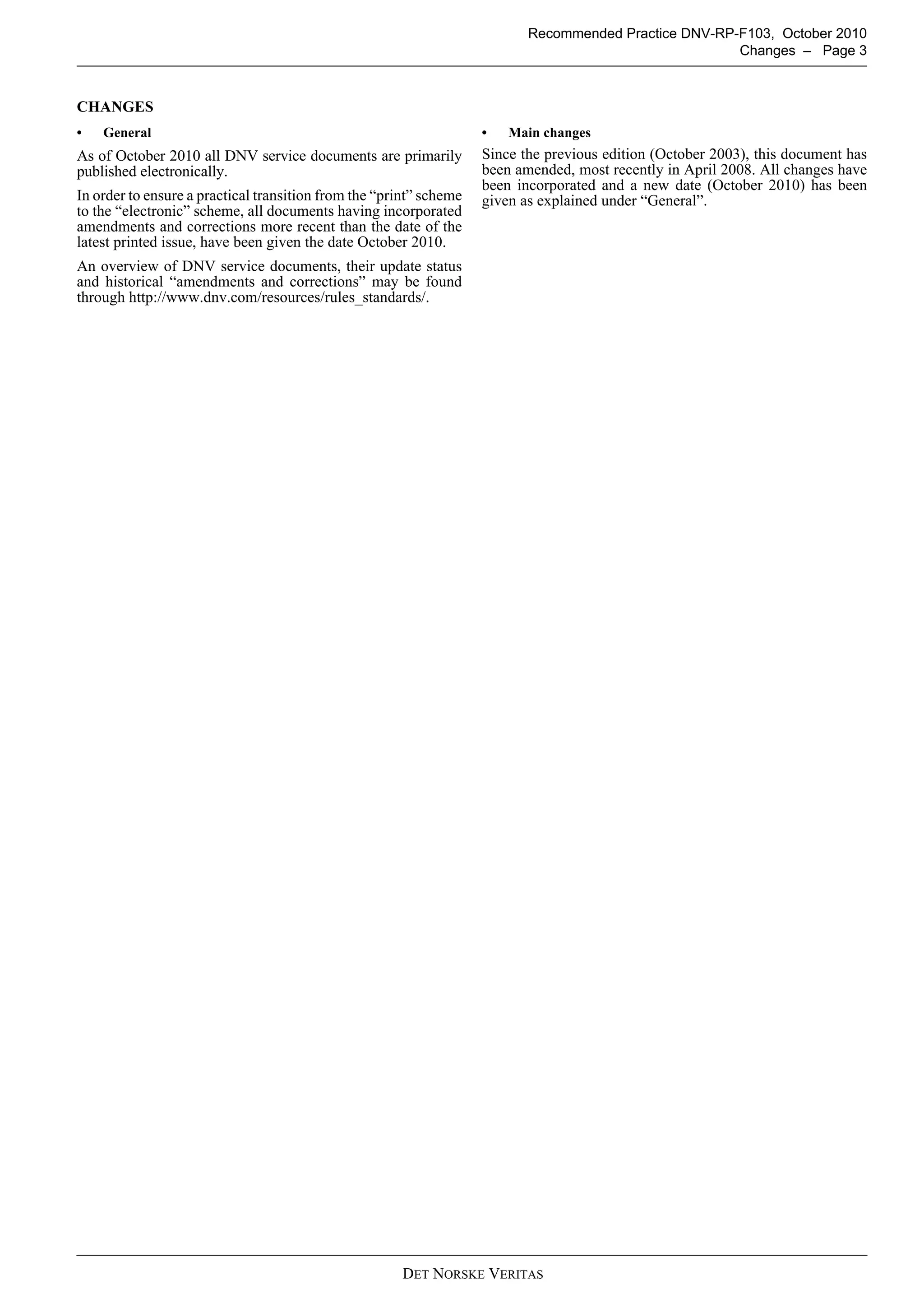 Recommended Practice DNV-RP-F103, October 2010
                                                                                                       Changes – Page 3



CHANGES
•   General                                                         •   Main changes
As of October 2010 all DNV service documents are primarily          Since the previous edition (October 2003), this document has
published electronically.                                           been amended, most recently in April 2008. All changes have
                                                                    been incorporated and a new date (October 2010) has been
In order to ensure a practical transition from the “print” scheme   given as explained under “General”.
to the “electronic” scheme, all documents having incorporated
amendments and corrections more recent than the date of the
latest printed issue, have been given the date October 2010.
An overview of DNV service documents, their update status
and historical “amendments and corrections” may be found
through http://www.dnv.com/resources/rules_standards/.




                                                      DET NORSKE VERITAS
 