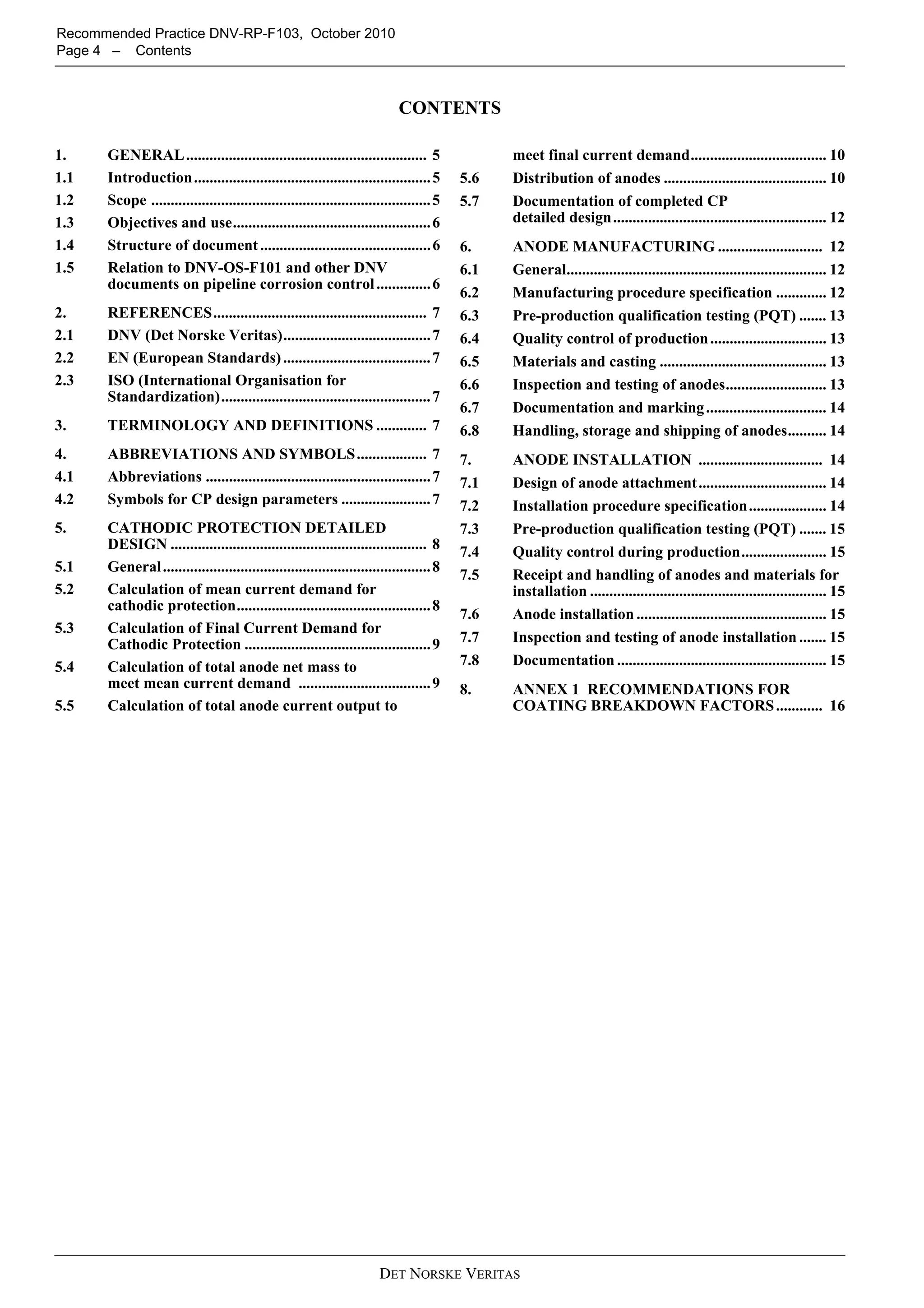 Recommended Practice DNV-RP-F103, October 2010
Page 4 – Contents



                                                                            CONTENTS

1.    GENERAL .............................................................. 5                 meet final current demand................................... 10
1.1   Introduction ............................................................. 5       5.6   Distribution of anodes .......................................... 10
1.2   Scope ........................................................................ 5   5.7   Documentation of completed CP
1.3   Objectives and use................................................... 6                  detailed design ....................................................... 12
1.4   Structure of document ............................................ 6               6.    ANODE MANUFACTURING ........................... 12
1.5   Relation to DNV-OS-F101 and other DNV                                              6.1   General................................................................... 12
      documents on pipeline corrosion control .............. 6
                                                                                         6.2   Manufacturing procedure specification ............. 12
2.    REFERENCES....................................................... 7                6.3   Pre-production qualification testing (PQT) ....... 13
2.1   DNV (Det Norske Veritas)...................................... 7                   6.4   Quality control of production .............................. 13
2.2   EN (European Standards) ...................................... 7                   6.5   Materials and casting ........................................... 13
2.3   ISO (International Organisation for                                                6.6   Inspection and testing of anodes.......................... 13
      Standardization)...................................................... 7
                                                                                         6.7   Documentation and marking ............................... 14
3.    TERMINOLOGY AND DEFINITIONS ............. 7                                        6.8   Handling, storage and shipping of anodes.......... 14
4.    ABBREVIATIONS AND SYMBOLS .................. 7                                     7.    ANODE INSTALLATION ................................ 14
4.1   Abbreviations .......................................................... 7         7.1   Design of anode attachment ................................. 14
4.2   Symbols for CP design parameters ....................... 7                         7.2   Installation procedure specification.................... 14
5.    CATHODIC PROTECTION DETAILED                                                       7.3   Pre-production qualification testing (PQT) ....... 15
      DESIGN .................................................................. 8        7.4   Quality control during production...................... 15
5.1   General ..................................................................... 8
                                                                                         7.5   Receipt and handling of anodes and materials for
5.2   Calculation of mean current demand for                                                   installation ............................................................. 15
      cathodic protection.................................................. 8
                                                                                         7.6   Anode installation ................................................. 15
5.3   Calculation of Final Current Demand for
      Cathodic Protection ................................................ 9             7.7   Inspection and testing of anode installation ....... 15
5.4   Calculation of total anode net mass to                                             7.8   Documentation ...................................................... 15
      meet mean current demand .................................. 9                      8.    ANNEX 1 RECOMMENDATIONS FOR
5.5   Calculation of total anode current output to                                             COATING BREAKDOWN FACTORS ............ 16




                                                                       DET NORSKE VERITAS
 