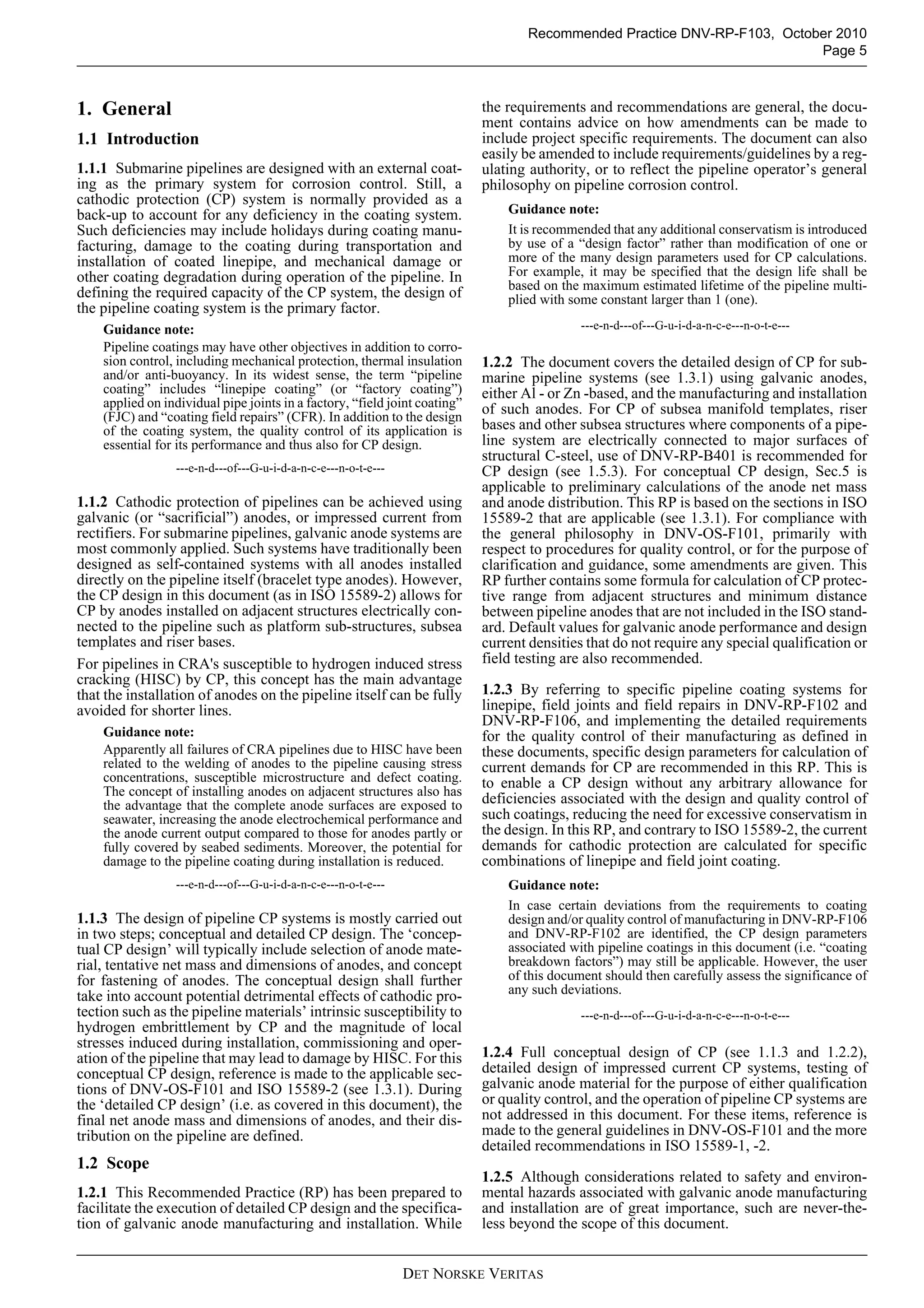 Recommended Practice DNV-RP-F103, October 2010
                                                                                                                          Page 5



1. General                                                                  the requirements and recommendations are general, the docu-
                                                                            ment contains advice on how amendments can be made to
1.1 Introduction                                                            include project specific requirements. The document can also
                                                                            easily be amended to include requirements/guidelines by a reg-
1.1.1 Submarine pipelines are designed with an external coat-               ulating authority, or to reflect the pipeline operator’s general
ing as the primary system for corrosion control. Still, a                   philosophy on pipeline corrosion control.
cathodic protection (CP) system is normally provided as a
back-up to account for any deficiency in the coating system.                    Guidance note:
Such deficiencies may include holidays during coating manu-                     It is recommended that any additional conservatism is introduced
facturing, damage to the coating during transportation and                      by use of a “design factor” rather than modification of one or
installation of coated linepipe, and mechanical damage or                       more of the many design parameters used for CP calculations.
other coating degradation during operation of the pipeline. In                  For example, it may be specified that the design life shall be
                                                                                based on the maximum estimated lifetime of the pipeline multi-
defining the required capacity of the CP system, the design of                  plied with some constant larger than 1 (one).
the pipeline coating system is the primary factor.
    Guidance note:                                                                           ---e-n-d---of---G-u-i-d-a-n-c-e---n-o-t-e---
    Pipeline coatings may have other objectives in addition to corro-
    sion control, including mechanical protection, thermal insulation       1.2.2 The document covers the detailed design of CP for sub-
    and/or anti-buoyancy. In its widest sense, the term “pipeline           marine pipeline systems (see 1.3.1) using galvanic anodes,
    coating” includes “linepipe coating” (or “factory coating”)             either Al - or Zn -based, and the manufacturing and installation
    applied on individual pipe joints in a factory, “field joint coating”   of such anodes. For CP of subsea manifold templates, riser
    (FJC) and “coating field repairs” (CFR). In addition to the design
    of the coating system, the quality control of its application is        bases and other subsea structures where components of a pipe-
    essential for its performance and thus also for CP design.              line system are electrically connected to major surfaces of
                                                                            structural C-steel, use of DNV-RP-B401 is recommended for
                 ---e-n-d---of---G-u-i-d-a-n-c-e---n-o-t-e---               CP design (see 1.5.3). For conceptual CP design, Sec.5 is
                                                                            applicable to preliminary calculations of the anode net mass
1.1.2 Cathodic protection of pipelines can be achieved using                and anode distribution. This RP is based on the sections in ISO
galvanic (or “sacrificial”) anodes, or impressed current from               15589-2 that are applicable (see 1.3.1). For compliance with
rectifiers. For submarine pipelines, galvanic anode systems are             the general philosophy in DNV-OS-F101, primarily with
most commonly applied. Such systems have traditionally been                 respect to procedures for quality control, or for the purpose of
designed as self-contained systems with all anodes installed                clarification and guidance, some amendments are given. This
directly on the pipeline itself (bracelet type anodes). However,            RP further contains some formula for calculation of CP protec-
the CP design in this document (as in ISO 15589-2) allows for               tive range from adjacent structures and minimum distance
CP by anodes installed on adjacent structures electrically con-             between pipeline anodes that are not included in the ISO stand-
nected to the pipeline such as platform sub-structures, subsea              ard. Default values for galvanic anode performance and design
templates and riser bases.                                                  current densities that do not require any special qualification or
For pipelines in CRA's susceptible to hydrogen induced stress               field testing are also recommended.
cracking (HISC) by CP, this concept has the main advantage
that the installation of anodes on the pipeline itself can be fully         1.2.3 By referring to specific pipeline coating systems for
avoided for shorter lines.                                                  linepipe, field joints and field repairs in DNV-RP-F102 and
                                                                            DNV-RP-F106, and implementing the detailed requirements
    Guidance note:                                                          for the quality control of their manufacturing as defined in
    Apparently all failures of CRA pipelines due to HISC have been          these documents, specific design parameters for calculation of
    related to the welding of anodes to the pipeline causing stress         current demands for CP are recommended in this RP. This is
    concentrations, susceptible microstructure and defect coating.          to enable a CP design without any arbitrary allowance for
    The concept of installing anodes on adjacent structures also has
    the advantage that the complete anode surfaces are exposed to           deficiencies associated with the design and quality control of
    seawater, increasing the anode electrochemical performance and          such coatings, reducing the need for excessive conservatism in
    the anode current output compared to those for anodes partly or         the design. In this RP, and contrary to ISO 15589-2, the current
    fully covered by seabed sediments. Moreover, the potential for          demands for cathodic protection are calculated for specific
    damage to the pipeline coating during installation is reduced.          combinations of linepipe and field joint coating.
                 ---e-n-d---of---G-u-i-d-a-n-c-e---n-o-t-e---                   Guidance note:
                                                                                In case certain deviations from the requirements to coating
1.1.3 The design of pipeline CP systems is mostly carried out                   design and/or quality control of manufacturing in DNV-RP-F106
in two steps; conceptual and detailed CP design. The ‘concep-                   and DNV-RP-F102 are identified, the CP design parameters
tual CP design’ will typically include selection of anode mate-                 associated with pipeline coatings in this document (i.e. “coating
rial, tentative net mass and dimensions of anodes, and concept                  breakdown factors”) may still be applicable. However, the user
for fastening of anodes. The conceptual design shall further                    of this document should then carefully assess the significance of
take into account potential detrimental effects of cathodic pro-                any such deviations.
tection such as the pipeline materials’ intrinsic susceptibility to                          ---e-n-d---of---G-u-i-d-a-n-c-e---n-o-t-e---
hydrogen embrittlement by CP and the magnitude of local
stresses induced during installation, commissioning and oper-
ation of the pipeline that may lead to damage by HISC. For this             1.2.4 Full conceptual design of CP (see 1.1.3 and 1.2.2),
conceptual CP design, reference is made to the applicable sec-              detailed design of impressed current CP systems, testing of
tions of DNV-OS-F101 and ISO 15589-2 (see 1.3.1). During                    galvanic anode material for the purpose of either qualification
the ‘detailed CP design’ (i.e. as covered in this document), the            or quality control, and the operation of pipeline CP systems are
final net anode mass and dimensions of anodes, and their dis-               not addressed in this document. For these items, reference is
tribution on the pipeline are defined.                                      made to the general guidelines in DNV-OS-F101 and the more
                                                                            detailed recommendations in ISO 15589-1, -2.
1.2 Scope
                                                                            1.2.5 Although considerations related to safety and environ-
1.2.1 This Recommended Practice (RP) has been prepared to                   mental hazards associated with galvanic anode manufacturing
facilitate the execution of detailed CP design and the specifica-           and installation are of great importance, such are never-the-
tion of galvanic anode manufacturing and installation. While                less beyond the scope of this document.


                                                                DET NORSKE VERITAS
 