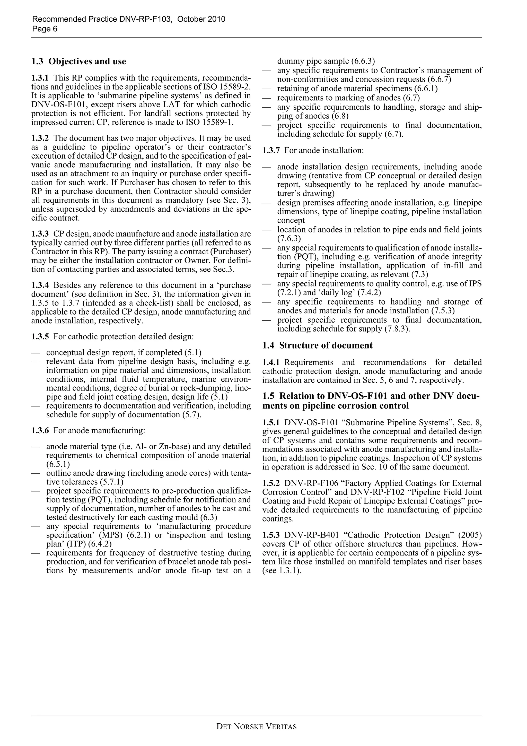Recommended Practice DNV-RP-F103, October 2010
Page 6



1.3 Objectives and use                                                   dummy pipe sample (6.6.3)
                                                                       — any specific requirements to Contractor’s management of
1.3.1 This RP complies with the requirements, recommenda-                non-conformities and concession requests (6.6.7)
tions and guidelines in the applicable sections of ISO 15589-2.        — retaining of anode material specimens (6.6.1)
It is applicable to ‘submarine pipeline systems’ as defined in         — requirements to marking of anodes (6.7)
DNV-OS-F101, except risers above LAT for which cathodic                — any specific requirements to handling, storage and ship-
protection is not efficient. For landfall sections protected by          ping of anodes (6.8)
impressed current CP, reference is made to ISO 15589-1.                — project specific requirements to final documentation,
1.3.2 The document has two major objectives. It may be used              including schedule for supply (6.7).
as a guideline to pipeline operator’s or their contractor’s            1.3.7 For anode installation:
execution of detailed CP design, and to the specification of gal-
vanic anode manufacturing and installation. It may also be             — anode installation design requirements, including anode
used as an attachment to an inquiry or purchase order specifi-           drawing (tentative from CP conceptual or detailed design
cation for such work. If Purchaser has chosen to refer to this           report, subsequently to be replaced by anode manufac-
RP in a purchase document, then Contractor should consider               turer’s drawing)
all requirements in this document as mandatory (see Sec. 3),           — design premises affecting anode installation, e.g. linepipe
unless superseded by amendments and deviations in the spe-               dimensions, type of linepipe coating, pipeline installation
cific contract.                                                          concept
1.3.3 CP design, anode manufacture and anode installation are          — location of anodes in relation to pipe ends and field joints
typically carried out by three different parties (all referred to as     (7.6.3)
Contractor in this RP). The party issuing a contract (Purchaser)       — any special requirements to qualification of anode installa-
may be either the installation contractor or Owner. For defini-          tion (PQT), including e.g. verification of anode integrity
tion of contacting parties and associated terms, see Sec.3.              during pipeline installation, application of in-fill and
                                                                         repair of linepipe coating, as relevant (7.3)
1.3.4 Besides any reference to this document in a ‘purchase            — any special requirements to quality control, e.g. use of IPS
document’ (see definition in Sec. 3), the information given in           (7.2.1) and ‘daily log’ (7.4.2)
1.3.5 to 1.3.7 (intended as a check-list) shall be enclosed, as        — any specific requirements to handling and storage of
applicable to the detailed CP design, anode manufacturing and            anodes and materials for anode installation (7.5.3)
anode installation, respectively.                                      — project specific requirements to final documentation,
                                                                         including schedule for supply (7.8.3).
1.3.5 For cathodic protection detailed design:
                                                                       1.4 Structure of document
— conceptual design report, if completed (5.1)
— relevant data from pipeline design basis, including e.g.             1.4.1 Requirements and recommendations for detailed
  information on pipe material and dimensions, installation            cathodic protection design, anode manufacturing and anode
  conditions, internal fluid temperature, marine environ-              installation are contained in Sec. 5, 6 and 7, respectively.
  mental conditions, degree of burial or rock-dumping, line-
  pipe and field joint coating design, design life (5.1)               1.5 Relation to DNV-OS-F101 and other DNV docu-
— requirements to documentation and verification, including            ments on pipeline corrosion control
  schedule for supply of documentation (5.7).
                                                                       1.5.1 DNV-OS-F101 “Submarine Pipeline Systems”, Sec. 8,
1.3.6 For anode manufacturing:                                         gives general guidelines to the conceptual and detailed design
                                                                       of CP systems and contains some requirements and recom-
— anode material type (i.e. Al- or Zn-base) and any detailed           mendations associated with anode manufacturing and installa-
  requirements to chemical composition of anode material               tion, in addition to pipeline coatings. Inspection of CP systems
  (6.5.1)                                                              in operation is addressed in Sec. 10 of the same document.
— outline anode drawing (including anode cores) with tenta-
  tive tolerances (5.7.1)                                              1.5.2 DNV-RP-F106 “Factory Applied Coatings for External
— project specific requirements to pre-production qualifica-           Corrosion Control” and DNV-RP-F102 “Pipeline Field Joint
  tion testing (PQT), including schedule for notification and          Coating and Field Repair of Linepipe External Coatings” pro-
  supply of documentation, number of anodes to be cast and             vide detailed requirements to the manufacturing of pipeline
  tested destructively for each casting mould (6.3)                    coatings.
— any special requirements to ‘manufacturing procedure
  specification’ (MPS) (6.2.1) or ‘inspection and testing              1.5.3 DNV-RP-B401 “Cathodic Protection Design” (2005)
  plan’ (ITP) (6.4.2)                                                  covers CP of other offshore structures than pipelines. How-
— requirements for frequency of destructive testing during             ever, it is applicable for certain components of a pipeline sys-
  production, and for verification of bracelet anode tab posi-         tem like those installed on manifold templates and riser bases
  tions by measurements and/or anode fit-up test on a                  (see 1.3.1).




                                                         DET NORSKE VERITAS
 