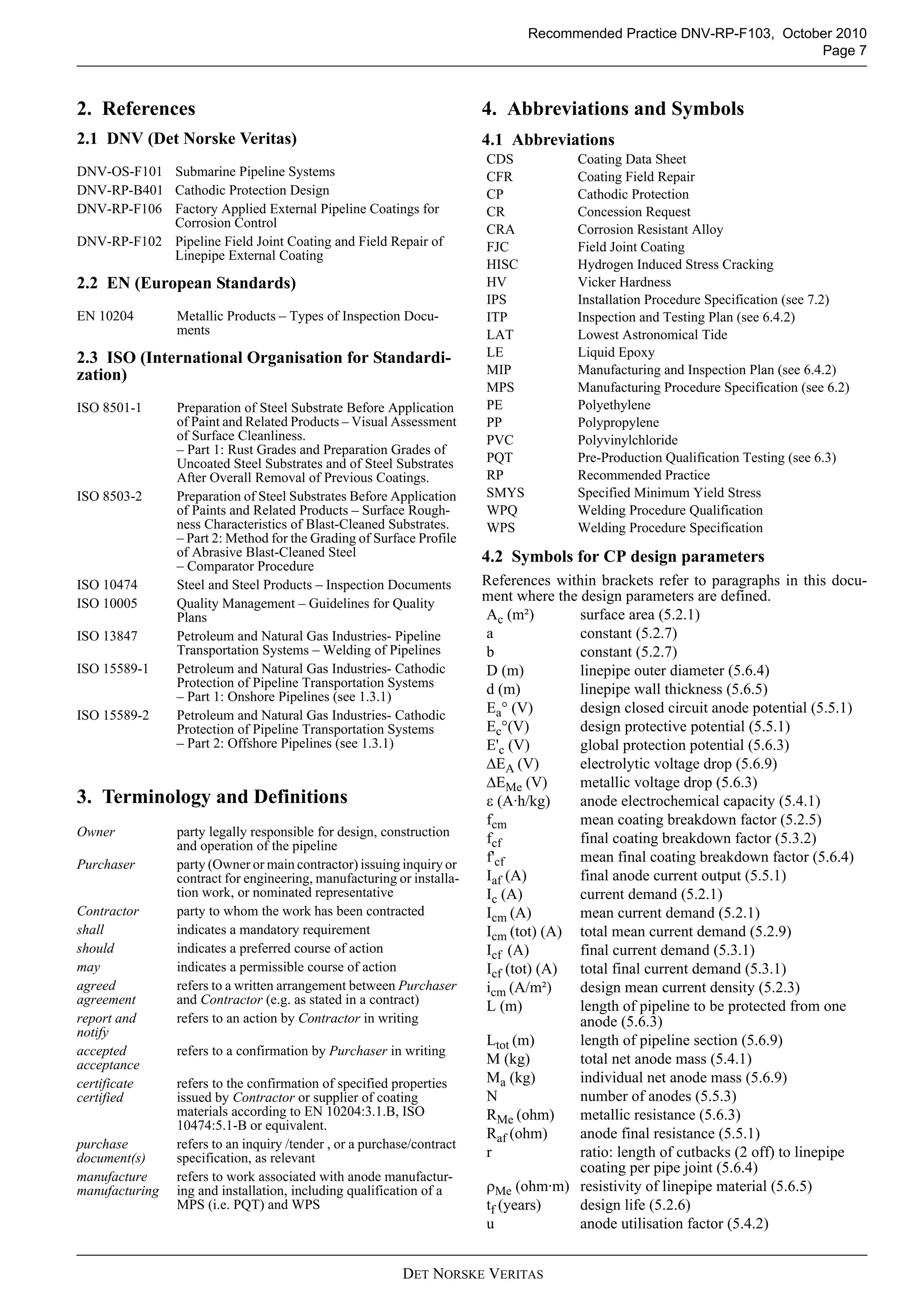 Recommended Practice DNV-RP-F103, October 2010
                                                                                                                      Page 7



2. References                                                           4. Abbreviations and Symbols
2.1 DNV (Det Norske Veritas)                                            4.1 Abbreviations
                                                                        CDS           Coating Data Sheet
DNV-OS-F101 Submarine Pipeline Systems                                  CFR           Coating Field Repair
DNV-RP-B401 Cathodic Protection Design                                  CP            Cathodic Protection
DNV-RP-F106 Factory Applied External Pipeline Coatings for              CR            Concession Request
            Corrosion Control                                           CRA           Corrosion Resistant Alloy
DNV-RP-F102 Pipeline Field Joint Coating and Field Repair of            FJC           Field Joint Coating
            Linepipe External Coating
                                                                        HISC          Hydrogen Induced Stress Cracking
2.2 EN (European Standards)                                             HV            Vicker Hardness
                                                                        IPS           Installation Procedure Specification (see 7.2)
EN 10204        Metallic Products – Types of Inspection Docu-           ITP           Inspection and Testing Plan (see 6.4.2)
                ments                                                   LAT           Lowest Astronomical Tide
2.3 ISO (International Organisation for Standardi-                      LE            Liquid Epoxy
zation)                                                                 MIP           Manufacturing and Inspection Plan (see 6.4.2)
                                                                        MPS           Manufacturing Procedure Specification (see 6.2)
ISO 8501-1      Preparation of Steel Substrate Before Application       PE            Polyethylene
                of Paint and Related Products – Visual Assessment       PP            Polypropylene
                of Surface Cleanliness.                                 PVC           Polyvinylchloride
                – Part 1: Rust Grades and Preparation Grades of
                Uncoated Steel Substrates and of Steel Substrates       PQT           Pre-Production Qualification Testing (see 6.3)
                After Overall Removal of Previous Coatings.             RP            Recommended Practice
ISO 8503-2      Preparation of Steel Substrates Before Application      SMYS          Specified Minimum Yield Stress
                of Paints and Related Products – Surface Rough-         WPQ           Welding Procedure Qualification
                ness Characteristics of Blast-Cleaned Substrates.       WPS           Welding Procedure Specification
                – Part 2: Method for the Grading of Surface Profile
                of Abrasive Blast-Cleaned Steel                         4.2 Symbols for CP design parameters
                – Comparator Procedure
ISO 10474       Steel and Steel Products – Inspection Documents         References within brackets refer to paragraphs in this docu-
ISO 10005       Quality Management – Guidelines for Quality
                                                                        ment where the design parameters are defined.
                Plans                                                   Ac (m²)        surface area (5.2.1)
ISO 13847       Petroleum and Natural Gas Industries- Pipeline          a              constant (5.2.7)
                Transportation Systems – Welding of Pipelines           b              constant (5.2.7)
ISO 15589-1     Petroleum and Natural Gas Industries- Cathodic          D (m)          linepipe outer diameter (5.6.4)
                Protection of Pipeline Transportation Systems           d (m)          linepipe wall thickness (5.6.5)
                – Part 1: Onshore Pipelines (see 1.3.1)
ISO 15589-2     Petroleum and Natural Gas Industries- Cathodic
                                                                        Ea° (V)        design closed circuit anode potential (5.5.1)
                Protection of Pipeline Transportation Systems           Ec°(V)         design protective potential (5.5.1)
                – Part 2: Offshore Pipelines (see 1.3.1)                E'c (V)        global protection potential (5.6.3)
                                                                        ΔEA (V)        electrolytic voltage drop (5.6.9)
                                                                        ΔEMe (V)       metallic voltage drop (5.6.3)
3. Terminology and Definitions                                          ε (A·h/kg)     anode electrochemical capacity (5.4.1)
                                                                        fcm            mean coating breakdown factor (5.2.5)
Owner           party legally responsible for design, construction      fcf            final coating breakdown factor (5.3.2)
                and operation of the pipeline
Purchaser       party (Owner or main contractor) issuing inquiry or
                                                                        f'cf           mean final coating breakdown factor (5.6.4)
                contract for engineering, manufacturing or installa-    Iaf (A)        final anode current output (5.5.1)
                tion work, or nominated representative                  Ic (A)         current demand (5.2.1)
Contractor      party to whom the work has been contracted              Icm (A)        mean current demand (5.2.1)
shall           indicates a mandatory requirement                       Icm (tot) (A) total mean current demand (5.2.9)
should          indicates a preferred course of action                  Icf (A)        final current demand (5.3.1)
may             indicates a permissible course of action                Icf (tot) (A) total final current demand (5.3.1)
agreed          refers to a written arrangement between Purchaser       icm (A/m²)     design mean current density (5.2.3)
agreement       and Contractor (e.g. as stated in a contract)           L (m)          length of pipeline to be protected from one
report and      refers to an action by Contractor in writing                           anode (5.6.3)
notify
                                                                        Ltot (m)       length of pipeline section (5.6.9)
accepted        refers to a confirmation by Purchaser in writing
acceptance                                                              M (kg)         total net anode mass (5.4.1)
certificate     refers to the confirmation of specified properties      Ma (kg)        individual net anode mass (5.6.9)
certified       issued by Contractor or supplier of coating             N              number of anodes (5.5.3)
                materials according to EN 10204:3.1.B, ISO              RMe (ohm)      metallic resistance (5.6.3)
                10474:5.1-B or equivalent.
                                                                        Raf (ohm)      anode final resistance (5.5.1)
purchase        refers to an inquiry /tender , or a purchase/contract
document(s)     specification, as relevant                              r              ratio: length of cutbacks (2 off) to linepipe
                                                                                       coating per pipe joint (5.6.4)
manufacture     refers to work associated with anode manufactur-
manufacturing   ing and installation, including qualification of a      ρMe (ohm·m) resistivity of linepipe material (5.6.5)
                MPS (i.e. PQT) and WPS                                  tf (years)     design life (5.2.6)
                                                                        u              anode utilisation factor (5.4.2)


                                                          DET NORSKE VERITAS
 
