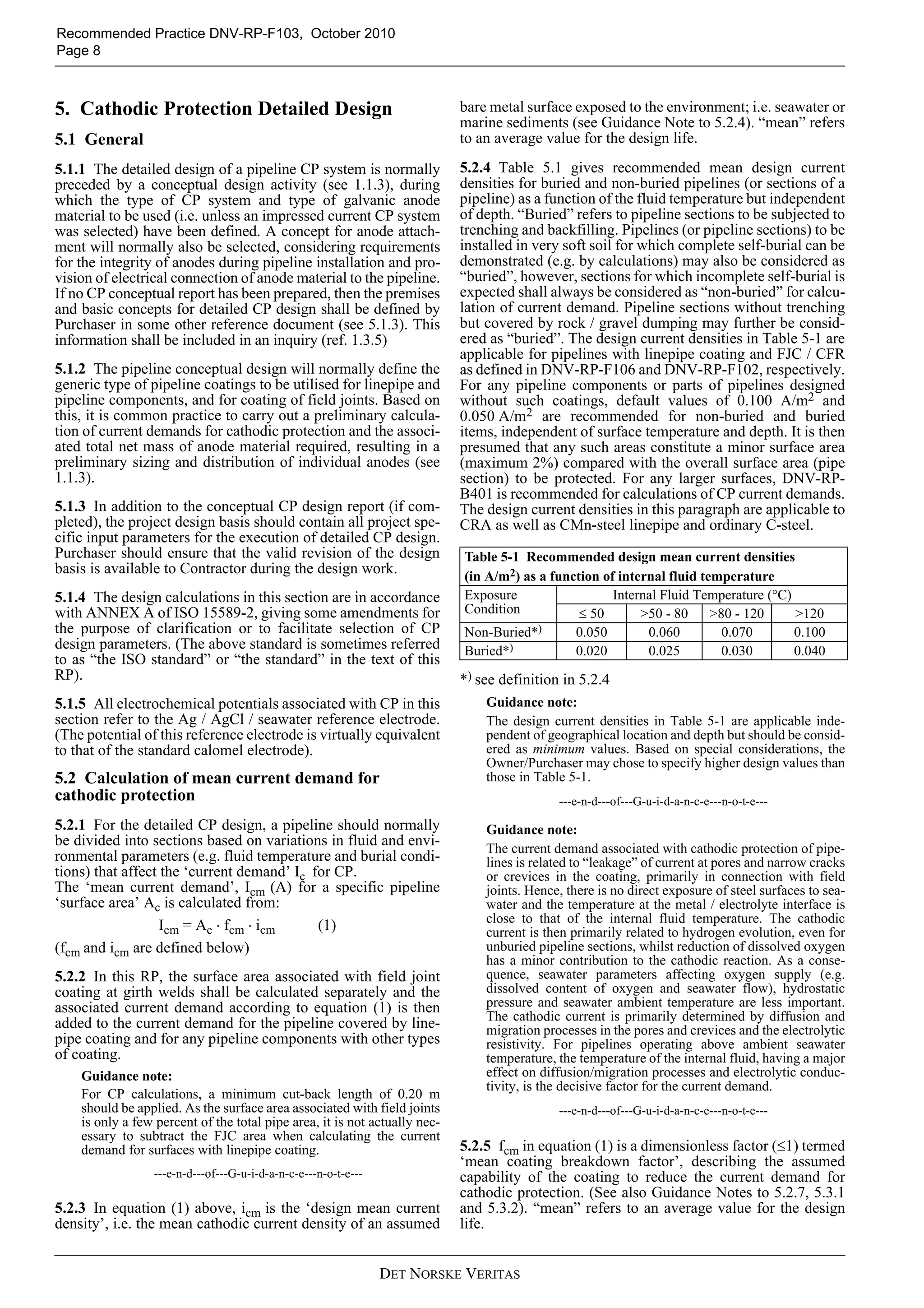 Recommended Practice DNV-RP-F103, October 2010
Page 8



5. Cathodic Protection Detailed Design                                      bare metal surface exposed to the environment; i.e. seawater or
                                                                            marine sediments (see Guidance Note to 5.2.4). “mean” refers
5.1 General                                                                 to an average value for the design life.

5.1.1 The detailed design of a pipeline CP system is normally               5.2.4 Table 5.1 gives recommended mean design current
preceded by a conceptual design activity (see 1.1.3), during                densities for buried and non-buried pipelines (or sections of a
which the type of CP system and type of galvanic anode                      pipeline) as a function of the fluid temperature but independent
material to be used (i.e. unless an impressed current CP system             of depth. “Buried” refers to pipeline sections to be subjected to
was selected) have been defined. A concept for anode attach-                trenching and backfilling. Pipelines (or pipeline sections) to be
ment will normally also be selected, considering requirements               installed in very soft soil for which complete self-burial can be
for the integrity of anodes during pipeline installation and pro-           demonstrated (e.g. by calculations) may also be considered as
vision of electrical connection of anode material to the pipeline.          “buried”, however, sections for which incomplete self-burial is
If no CP conceptual report has been prepared, then the premises             expected shall always be considered as “non-buried” for calcu-
and basic concepts for detailed CP design shall be defined by               lation of current demand. Pipeline sections without trenching
Purchaser in some other reference document (see 5.1.3). This                but covered by rock / gravel dumping may further be consid-
information shall be included in an inquiry (ref. 1.3.5)                    ered as “buried”. The design current densities in Table 5-1 are
                                                                            applicable for pipelines with linepipe coating and FJC / CFR
5.1.2 The pipeline conceptual design will normally define the               as defined in DNV-RP-F106 and DNV-RP-F102, respectively.
generic type of pipeline coatings to be utilised for linepipe and           For any pipeline components or parts of pipelines designed
pipeline components, and for coating of field joints. Based on              without such coatings, default values of 0.100 A/m2 and
this, it is common practice to carry out a preliminary calcula-             0.050 A/m2 are recommended for non-buried and buried
tion of current demands for cathodic protection and the associ-             items, independent of surface temperature and depth. It is then
ated total net mass of anode material required, resulting in a              presumed that any such areas constitute a minor surface area
preliminary sizing and distribution of individual anodes (see               (maximum 2%) compared with the overall surface area (pipe
1.1.3).                                                                     section) to be protected. For any larger surfaces, DNV-RP-
                                                                            B401 is recommended for calculations of CP current demands.
5.1.3 In addition to the conceptual CP design report (if com-               The design current densities in this paragraph are applicable to
pleted), the project design basis should contain all project spe-           CRA as well as CMn-steel linepipe and ordinary C-steel.
cific input parameters for the execution of detailed CP design.
Purchaser should ensure that the valid revision of the design               Table 5-1 Recommended design mean current densities
basis is available to Contractor during the design work.                    (in A/m2) as a function of internal fluid temperature
5.1.4 The design calculations in this section are in accordance             Exposure                  Internal Fluid Temperature (°C)
with ANNEX A of ISO 15589-2, giving some amendments for                     Condition           ≤ 50       >50 - 80     >80 - 120     >120
the purpose of clarification or to facilitate selection of CP               Non-Buried*)       0.050        0.060         0.070       0.100
design parameters. (The above standard is sometimes referred                Buried*)           0.020        0.025         0.030       0.040
to as “the ISO standard” or “the standard” in the text of this
RP).                                                                        *) see definition in 5.2.4
5.1.5 All electrochemical potentials associated with CP in this                 Guidance note:
section refer to the Ag / AgCl / seawater reference electrode.                  The design current densities in Table 5-1 are applicable inde-
(The potential of this reference electrode is virtually equivalent              pendent of geographical location and depth but should be consid-
to that of the standard calomel electrode).                                     ered as minimum values. Based on special considerations, the
                                                                                Owner/Purchaser may chose to specify higher design values than
5.2 Calculation of mean current demand for                                      those in Table 5-1.
cathodic protection                                                                          ---e-n-d---of---G-u-i-d-a-n-c-e---n-o-t-e---
5.2.1 For the detailed CP design, a pipeline should normally                    Guidance note:
be divided into sections based on variations in fluid and envi-                 The current demand associated with cathodic protection of pipe-
ronmental parameters (e.g. fluid temperature and burial condi-                  lines is related to “leakage” of current at pores and narrow cracks
tions) that affect the ‘current demand’ Ic for CP.                              or crevices in the coating, primarily in connection with field
The ‘mean current demand’, Icm (A) for a specific pipeline                      joints. Hence, there is no direct exposure of steel surfaces to sea-
‘surface area’ Ac is calculated from:                                           water and the temperature at the metal / electrolyte interface is
                                                                                close to that of the internal fluid temperature. The cathodic
                   Icm = Ac ⋅ fcm ⋅ icm     (1)                                 current is then primarily related to hydrogen evolution, even for
(fcm and icm are defined below)                                                 unburied pipeline sections, whilst reduction of dissolved oxygen
                                                                                has a minor contribution to the cathodic reaction. As a conse-
5.2.2 In this RP, the surface area associated with field joint                  quence, seawater parameters affecting oxygen supply (e.g.
coating at girth welds shall be calculated separately and the                   dissolved content of oxygen and seawater flow), hydrostatic
associated current demand according to equation (1) is then                     pressure and seawater ambient temperature are less important.
                                                                                The cathodic current is primarily determined by diffusion and
added to the current demand for the pipeline covered by line-                   migration processes in the pores and crevices and the electrolytic
pipe coating and for any pipeline components with other types                   resistivity. For pipelines operating above ambient seawater
of coating.                                                                     temperature, the temperature of the internal fluid, having a major
    Guidance note:                                                              effect on diffusion/migration processes and electrolytic conduc-
                                                                                tivity, is the decisive factor for the current demand.
    For CP calculations, a minimum cut-back length of 0.20 m
    should be applied. As the surface area associated with field joints                      ---e-n-d---of---G-u-i-d-a-n-c-e---n-o-t-e---
    is only a few percent of the total pipe area, it is not actually nec-
    essary to subtract the FJC area when calculating the current
    demand for surfaces with linepipe coating.                              5.2.5 fcm in equation (1) is a dimensionless factor (≤1) termed
                                                                            ‘mean coating breakdown factor’, describing the assumed
                 ---e-n-d---of---G-u-i-d-a-n-c-e---n-o-t-e---               capability of the coating to reduce the current demand for
                                                                            cathodic protection. (See also Guidance Notes to 5.2.7, 5.3.1
5.2.3 In equation (1) above, icm is the ‘design mean current                and 5.3.2). “mean” refers to an average value for the design
density’, i.e. the mean cathodic current density of an assumed              life.


                                                                DET NORSKE VERITAS
 