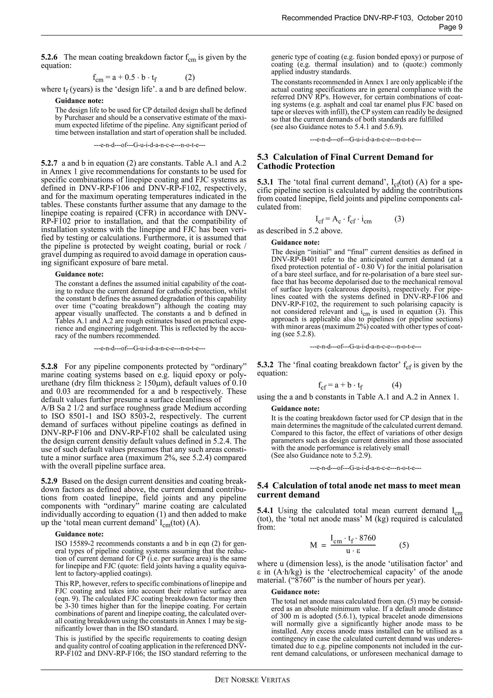 Recommended Practice DNV-RP-F103, October 2010
                                                                                                                        Page 9



5.2.6 The mean coating breakdown factor fcm is given by the                   generic type of coating (e.g. fusion bonded epoxy) or purpose of
equation:                                                                     coating (e.g. thermal insulation) and to (quote:) commonly
                                                                              applied industry standards.
                fcm = a + 0.5 ⋅ b ⋅ tf         (2)
                                                                              The constants recommended in Annex 1 are only applicable if the
where tf (years) is the ‘design life’. a and b are defined below.             actual coating specifications are in general compliance with the
                                                                              referred DNV RP's. However, for certain combinations of coat-
    Guidance note:                                                            ing systems (e.g. asphalt and coal tar enamel plus FJC based on
    The design life to be used for CP detailed design shall be defined        tape or sleeves with infill), the CP system can readily be designed
    by Purchaser and should be a conservative estimate of the maxi-           so that the current demands of both standards are fulfilled
    mum expected lifetime of the pipeline. Any significant period of          (see also Guidance notes to 5.4.1 and 5.6.9).
    time between installation and start of operation shall be included.
                                                                                           ---e-n-d---of---G-u-i-d-a-n-c-e---n-o-t-e---
                 ---e-n-d---of---G-u-i-d-a-n-c-e---n-o-t-e---
                                                                          5.3 Calculation of Final Current Demand for
5.2.7 a and b in equation (2) are constants. Table A.1 and A.2            Cathodic Protection
in Annex 1 give recommendations for constants to be used for
specific combinations of linepipe coating and FJC systems as              5.3.1 The ‘total final current demand’, Icf(tot) (A) for a spe-
defined in DNV-RP-F106 and DNV-RP-F102, respectively,                     cific pipeline section is calculated by adding the contributions
and for the maximum operating temperatures indicated in the               from coated linepipe, field joints and pipeline components cal-
tables. These constants further assume that any damage to the             culated from:
linepipe coating is repaired (CFR) in accordance with DNV-
RP-F102 prior to installation, and that the compatibility of                                 Icf = Ac ⋅ fcf ⋅ icm    (3)
installation systems with the linepipe and FJC has been veri-             as described in 5.2 above.
fied by testing or calculations. Furthermore, it is assumed that
                                                                              Guidance note:
the pipeline is protected by weight coating, burial or rock /
gravel dumping as required to avoid damage in operation caus-                 The design “initial” and “final” current densities as defined in
ing significant exposure of bare metal.                                       DNV-RP-B401 refer to the anticipated current demand (at a
                                                                              fixed protection potential of - 0.80 V) for the initial polarisation
    Guidance note:                                                            of a bare steel surface, and for re-polarisation of a bare steel sur-
    The constant a defines the assumed initial capability of the coat-        face that has become depolarised due to the mechanical removal
    ing to reduce the current demand for cathodic protection, whilst          of surface layers (calcareous deposits), respectively. For pipe-
    the constant b defines the assumed degradation of this capability         lines coated with the systems defined in DNV-RP-F106 and
    over time (“coating breakdown”) although the coating may                  DNV-RP-F102, the requirement to such polarising capacity is
    appear visually unaffected. The constants a and b defined in              not considered relevant and icm is used in equation (3). This
    Tables A.1 and A.2 are rough estimates based on practical expe-           approach is applicable also to pipelines (or pipeline sections)
    rience and engineering judgement. This is reflected by the accu-          with minor areas (maximum 2%) coated with other types of coat-
    racy of the numbers recommended.                                          ing (see 5.2.8).
                 ---e-n-d---of---G-u-i-d-a-n-c-e---n-o-t-e---                              ---e-n-d---of---G-u-i-d-a-n-c-e---n-o-t-e---


5.2.8 For any pipeline components protected by “ordinary”                 5.3.2 The ‘final coating breakdown factor’ fcf is given by the
marine coating systems based on e.g. liquid epoxy or poly-                equation:
urethane (dry film thickness ≥ 150μm), default values of 0.10                                fcf = a + b ⋅ tf      (4)
and 0.03 are recommended for a and b respectively. These
default values further presume a surface cleanliness of                   using the a and b constants in Table A.1 and A.2 in Annex 1.
A/B Sa 2 1/2 and surface roughness grade Medium according                     Guidance note:
to ISO 8501-1 and ISO 8503-2, respectively. The current                       It is the coating breakdown factor used for CP design that in the
demand of surfaces without pipeline coatings as defined in                    main determines the magnitude of the calculated current demand.
DNV-RP-F106 and DNV-RP-F102 shall be calculated using                         Compared to this factor, the effect of variations of other design
the design current densitiy default values defined in 5.2.4. The              parameters such as design current densities and those associated
use of such default values presumes that any such areas consti-               with the anode performance is relatively small
tute a minor surface area (maximum 2%, see 5.2.4) compared                    (See also Guidance note to 5.2.9).
with the overall pipeline surface area.                                                    ---e-n-d---of---G-u-i-d-a-n-c-e---n-o-t-e---

5.2.9 Based on the design current densities and coating break-
down factors as defined above, the current demand contribu-               5.4 Calculation of total anode net mass to meet mean
tions from coated linepipe, field joints and any pipeline                 current demand
components with “ordinary” marine coating are calculated
individually according to equation (1) and then added to make             5.4.1 Using the calculated total mean current demand Icm
up the ‘total mean current demand’ Icm(tot) (A).                          (tot), the ‘total net anode mass’ M (kg) required is calculated
                                                                          from:
    Guidance note:
                                                                                                  I cm ⋅ t f ⋅ 8760
    ISO 15589-2 recommends constants a and b in eqn (2) for gen-                            M = -------------------------------- (5)
    eral types of pipeline coating systems assuming that the reduc-                                        u⋅ε
    tion of current demand for CP (i.e. per surface area) is the same
    for linepipe and FJC (quote: field joints having a quality equiva-    where u (dimension less), is the anode ‘utilisation factor’ and
    lent to factory-applied coatings).                                    ε in (A·h/kg) is the ‘electrochemical capacity’ of the anode
    This RP, however, refers to specific combinations of linepipe and     material. (“8760” is the number of hours per year).
    FJC coating and takes into account their relative surface area            Guidance note:
    (eqn. 9). The calculated FJC coating breakdown factor may then            The total net anode mass calculated from eqn. (5) may be consid-
    be 3-30 times higher than for the linepipe coating. For certain           ered as an absolute minimum value. If a default anode distance
    combinations of parent and linepipe coating, the calculated over-         of 300 m is adopted (5.6.1), typical bracelet anode dimensions
    all coating breakdown using the constants in Annex 1 may be sig-          will normally give a significantly higher anode mass to be
    nificantly lower than in the ISO standard.                                installed. Any excess anode mass installed can be utilised as a
    This is justified by the specific requirements to coating design          contingency in case the calculated current demand was underes-
    and quality control of coating application in the referenced DNV-         timated due to e.g. pipeline components not included in the cur-
    RP-F102 and DNV-RP-F106; the ISO standard referring to the                rent demand calculations, or unforeseen mechanical damage to


                                                                DET NORSKE VERITAS
 
