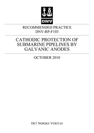RECOMMENDED PRACTICE
       DNV-RP-F103

CATHODIC PROTECTION OF
SUBMARINE PIPELINES BY
   GALVANIC ANODES
      OCTOBER 2010




     DET NORSKE VERITAS
 