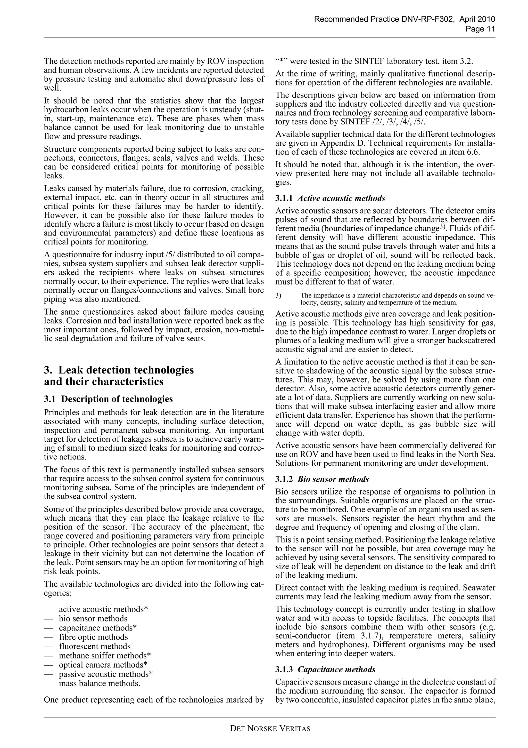 DET NORSKE VERITAS
Recommended Practice DNV-RP-F302, April 2010
Page 11
The detection methods reported are mainly by ROV inspection
and human observations. A few incidents are reported detected
by pressure testing and automatic shut down/pressure loss of
well.
It should be noted that the statistics show that the largest
hydrocarbon leaks occur when the operation is unsteady (shut-
in, start-up, maintenance etc). These are phases when mass
balance cannot be used for leak monitoring due to unstable
flow and pressure readings.
Structure components reported being subject to leaks are con-
nections, connectors, flanges, seals, valves and welds. These
can be considered critical points for monitoring of possible
leaks.
Leaks caused by materials failure, due to corrosion, cracking,
external impact, etc. can in theory occur in all structures and
critical points for these failures may be harder to identify.
However, it can be possible also for these failure modes to
identify where a failure is most likely to occur (based on design
and environmental parameters) and define these locations as
critical points for monitoring.
A questionnaire for industry input /5/ distributed to oil compa-
nies, subsea system suppliers and subsea leak detector suppli-
ers asked the recipients where leaks on subsea structures
normally occur, to their experience. The replies were that leaks
normally occur on flanges/connections and valves. Small bore
piping was also mentioned.
The same questionnaires asked about failure modes causing
leaks. Corrosion and bad installation were reported back as the
most important ones, followed by impact, erosion, non-metal-
lic seal degradation and failure of valve seats.
3. Leak detection technologies
and their characteristics
3.1 Description of technologies
Principles and methods for leak detection are in the literature
associated with many concepts, including surface detection,
inspection and permanent subsea monitoring. An important
target for detection of leakages subsea is to achieve early warn-
ing of small to medium sized leaks for monitoring and correc-
tive actions.
The focus of this text is permanently installed subsea sensors
that require access to the subsea control system for continuous
monitoring subsea. Some of the principles are independent of
the subsea control system.
Some of the principles described below provide area coverage,
which means that they can place the leakage relative to the
position of the sensor. The accuracy of the placement, the
range covered and positioning parameters vary from principle
to principle. Other technologies are point sensors that detect a
leakage in their vicinity but can not determine the location of
the leak. Point sensors may be an option for monitoring of high
risk leak points.
The available technologies are divided into the following cat-
egories:
— active acoustic methods*
— bio sensor methods
— capacitance methods*
— fibre optic methods
— fluorescent methods
— methane sniffer methods*
— optical camera methods*
— passive acoustic methods*
— mass balance methods.
One product representing each of the technologies marked by
“*” were tested in the SINTEF laboratory test, item 3.2.
At the time of writing, mainly qualitative functional descrip-
tions for operation of the different technologies are available.
The descriptions given below are based on information from
suppliers and the industry collected directly and via question-
naires and from technology screening and comparative labora-
tory tests done by SINTEF /2/, /3/, /4/, /5/.
Available supplier technical data for the different technologies
are given in Appendix D. Technical requirements for installa-
tion of each of these technologies are covered in item 6.6.
It should be noted that, although it is the intention, the over-
view presented here may not include all available technolo-
gies.
3.1.1 Active acoustic methods
Active acoustic sensors are sonar detectors. The detector emits
pulses of sound that are reflected by boundaries between dif-
ferent media (boundaries of impedance change3). Fluids of dif-
ferent density will have different acoustic impedance. This
means that as the sound pulse travels through water and hits a
bubble of gas or droplet of oil, sound will be reflected back.
This technology does not depend on the leaking medium being
of a specific composition; however, the acoustic impedance
must be different to that of water.
3) The impedance is a material characteristic and depends on sound ve-
locity, density, salinity and temperature of the medium.
Active acoustic methods give area coverage and leak position-
ing is possible. This technology has high sensitivity for gas,
due to the high impedance contrast to water. Larger droplets or
plumes of a leaking medium will give a stronger backscattered
acoustic signal and are easier to detect.
A limitation to the active acoustic method is that it can be sen-
sitive to shadowing of the acoustic signal by the subsea struc-
tures. This may, however, be solved by using more than one
detector. Also, some active acoustic detectors currently gener-
ate a lot of data. Suppliers are currently working on new solu-
tions that will make subsea interfacing easier and allow more
efficient data transfer. Experience has shown that the perform-
ance will depend on water depth, as gas bubble size will
change with water depth.
Active acoustic sensors have been commercially delivered for
use on ROV and have been used to find leaks in the North Sea.
Solutions for permanent monitoring are under development.
3.1.2 Bio sensor methods
Bio sensors utilize the response of organisms to pollution in
the surroundings. Suitable organisms are placed on the struc-
ture to be monitored. One example of an organism used as sen-
sors are mussels. Sensors register the heart rhythm and the
degree and frequency of opening and closing of the clam.
This is a point sensing method. Positioning the leakage relative
to the sensor will not be possible, but area coverage may be
achieved by using several sensors. The sensitivity compared to
size of leak will be dependent on distance to the leak and drift
of the leaking medium.
Direct contact with the leaking medium is required. Seawater
currents may lead the leaking medium away from the sensor.
This technology concept is currently under testing in shallow
water and with access to topside facilities. The concepts that
include bio sensors combine them with other sensors (e.g.
semi-conductor (item 3.1.7), temperature meters, salinity
meters and hydrophones). Different organisms may be used
when entering into deeper waters.
3.1.3 Capacitance methods
Capacitive sensors measure change in the dielectric constant of
the medium surrounding the sensor. The capacitor is formed
by two concentric, insulated capacitor plates in the same plane,
 