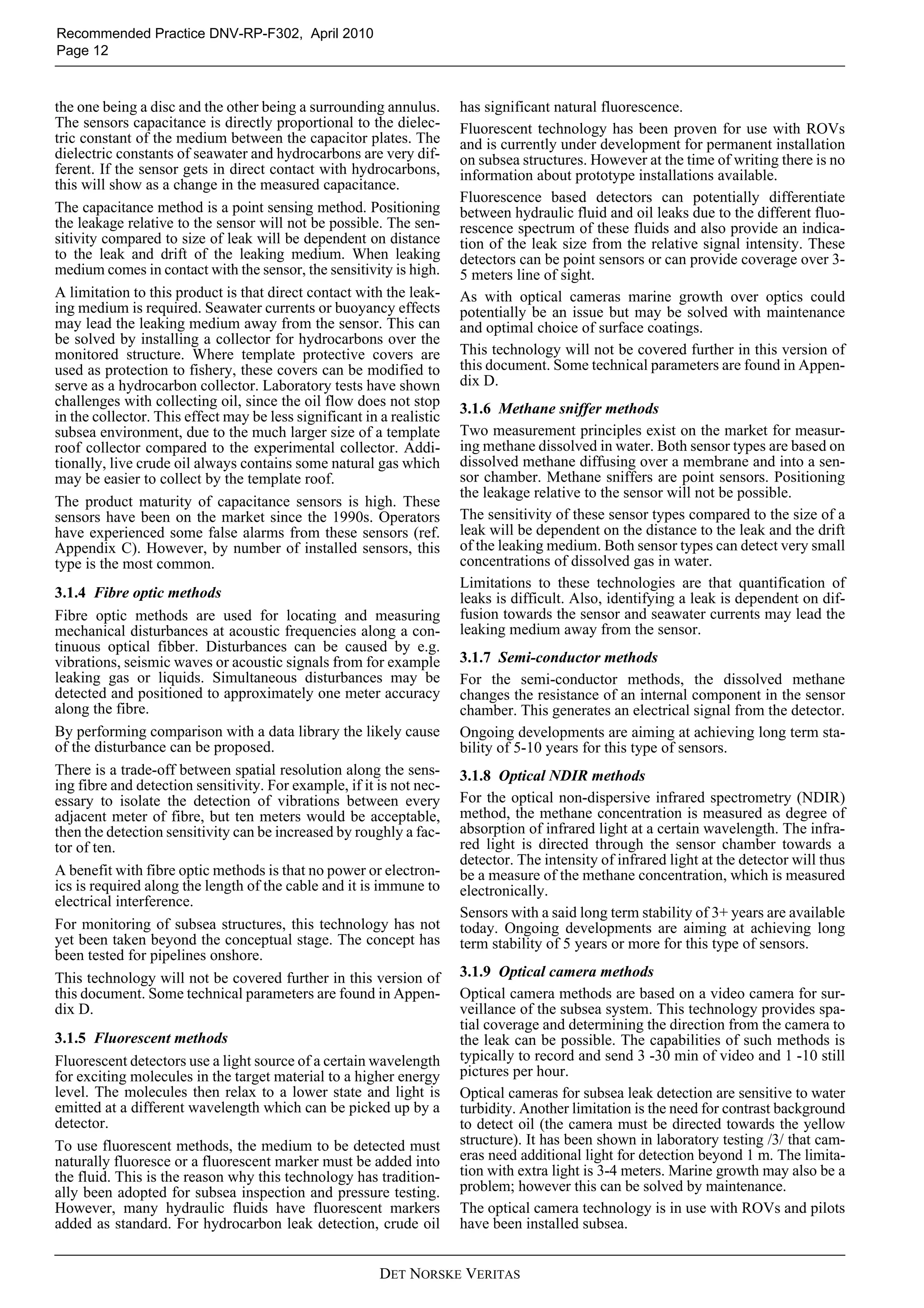 DET NORSKE VERITAS
Recommended Practice DNV-RP-F302, April 2010
Page 12
the one being a disc and the other being a surrounding annulus.
The sensors capacitance is directly proportional to the dielec-
tric constant of the medium between the capacitor plates. The
dielectric constants of seawater and hydrocarbons are very dif-
ferent. If the sensor gets in direct contact with hydrocarbons,
this will show as a change in the measured capacitance.
The capacitance method is a point sensing method. Positioning
the leakage relative to the sensor will not be possible. The sen-
sitivity compared to size of leak will be dependent on distance
to the leak and drift of the leaking medium. When leaking
medium comes in contact with the sensor, the sensitivity is high.
A limitation to this product is that direct contact with the leak-
ing medium is required. Seawater currents or buoyancy effects
may lead the leaking medium away from the sensor. This can
be solved by installing a collector for hydrocarbons over the
monitored structure. Where template protective covers are
used as protection to fishery, these covers can be modified to
serve as a hydrocarbon collector. Laboratory tests have shown
challenges with collecting oil, since the oil flow does not stop
in the collector. This effect may be less significant in a realistic
subsea environment, due to the much larger size of a template
roof collector compared to the experimental collector. Addi-
tionally, live crude oil always contains some natural gas which
may be easier to collect by the template roof.
The product maturity of capacitance sensors is high. These
sensors have been on the market since the 1990s. Operators
have experienced some false alarms from these sensors (ref.
Appendix C). However, by number of installed sensors, this
type is the most common.
3.1.4 Fibre optic methods
Fibre optic methods are used for locating and measuring
mechanical disturbances at acoustic frequencies along a con-
tinuous optical fibber. Disturbances can be caused by e.g.
vibrations, seismic waves or acoustic signals from for example
leaking gas or liquids. Simultaneous disturbances may be
detected and positioned to approximately one meter accuracy
along the fibre.
By performing comparison with a data library the likely cause
of the disturbance can be proposed.
There is a trade-off between spatial resolution along the sens-
ing fibre and detection sensitivity. For example, if it is not nec-
essary to isolate the detection of vibrations between every
adjacent meter of fibre, but ten meters would be acceptable,
then the detection sensitivity can be increased by roughly a fac-
tor of ten.
A benefit with fibre optic methods is that no power or electron-
ics is required along the length of the cable and it is immune to
electrical interference.
For monitoring of subsea structures, this technology has not
yet been taken beyond the conceptual stage. The concept has
been tested for pipelines onshore.
This technology will not be covered further in this version of
this document. Some technical parameters are found in Appen-
dix D.
3.1.5 Fluorescent methods
Fluorescent detectors use a light source of a certain wavelength
for exciting molecules in the target material to a higher energy
level. The molecules then relax to a lower state and light is
emitted at a different wavelength which can be picked up by a
detector.
To use fluorescent methods, the medium to be detected must
naturally fluoresce or a fluorescent marker must be added into
the fluid. This is the reason why this technology has tradition-
ally been adopted for subsea inspection and pressure testing.
However, many hydraulic fluids have fluorescent markers
added as standard. For hydrocarbon leak detection, crude oil
has significant natural fluorescence.
Fluorescent technology has been proven for use with ROVs
and is currently under development for permanent installation
on subsea structures. However at the time of writing there is no
information about prototype installations available.
Fluorescence based detectors can potentially differentiate
between hydraulic fluid and oil leaks due to the different fluo-
rescence spectrum of these fluids and also provide an indica-
tion of the leak size from the relative signal intensity. These
detectors can be point sensors or can provide coverage over 3-
5 meters line of sight.
As with optical cameras marine growth over optics could
potentially be an issue but may be solved with maintenance
and optimal choice of surface coatings.
This technology will not be covered further in this version of
this document. Some technical parameters are found in Appen-
dix D.
3.1.6 Methane sniffer methods
Two measurement principles exist on the market for measur-
ing methane dissolved in water. Both sensor types are based on
dissolved methane diffusing over a membrane and into a sen-
sor chamber. Methane sniffers are point sensors. Positioning
the leakage relative to the sensor will not be possible.
The sensitivity of these sensor types compared to the size of a
leak will be dependent on the distance to the leak and the drift
of the leaking medium. Both sensor types can detect very small
concentrations of dissolved gas in water.
Limitations to these technologies are that quantification of
leaks is difficult. Also, identifying a leak is dependent on dif-
fusion towards the sensor and seawater currents may lead the
leaking medium away from the sensor.
3.1.7 Semi-conductor methods
For the semi-conductor methods, the dissolved methane
changes the resistance of an internal component in the sensor
chamber. This generates an electrical signal from the detector.
Ongoing developments are aiming at achieving long term sta-
bility of 5-10 years for this type of sensors.
3.1.8 Optical NDIR methods
For the optical non-dispersive infrared spectrometry (NDIR)
method, the methane concentration is measured as degree of
absorption of infrared light at a certain wavelength. The infra-
red light is directed through the sensor chamber towards a
detector. The intensity of infrared light at the detector will thus
be a measure of the methane concentration, which is measured
electronically.
Sensors with a said long term stability of 3+ years are available
today. Ongoing developments are aiming at achieving long
term stability of 5 years or more for this type of sensors.
3.1.9 Optical camera methods
Optical camera methods are based on a video camera for sur-
veillance of the subsea system. This technology provides spa-
tial coverage and determining the direction from the camera to
the leak can be possible. The capabilities of such methods is
typically to record and send 3 -30 min of video and 1 -10 still
pictures per hour.
Optical cameras for subsea leak detection are sensitive to water
turbidity. Another limitation is the need for contrast background
to detect oil (the camera must be directed towards the yellow
structure). It has been shown in laboratory testing /3/ that cam-
eras need additional light for detection beyond 1 m. The limita-
tion with extra light is 3-4 meters. Marine growth may also be a
problem; however this can be solved by maintenance.
The optical camera technology is in use with ROVs and pilots
have been installed subsea.
 