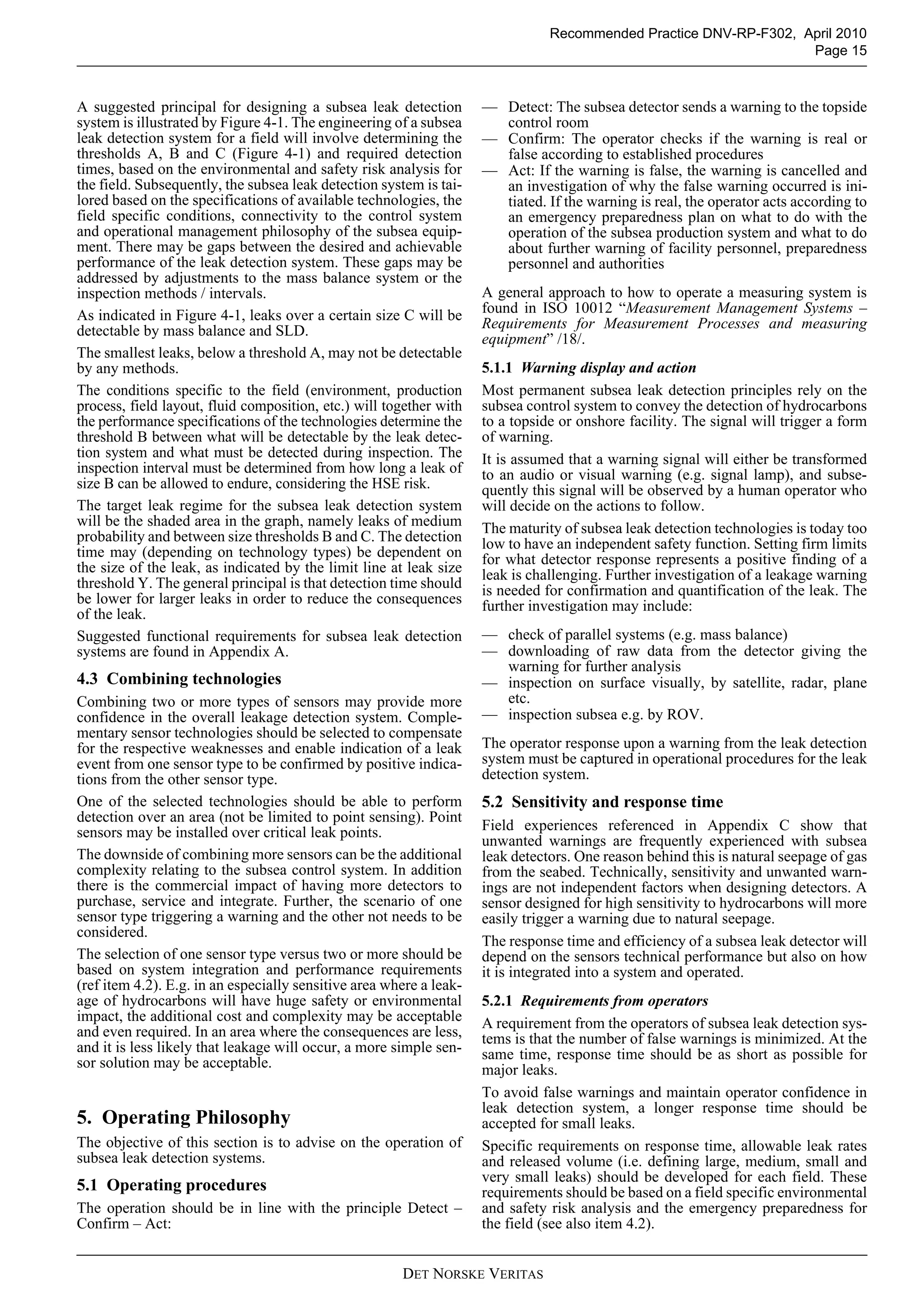 DET NORSKE VERITAS
Recommended Practice DNV-RP-F302, April 2010
Page 15
A suggested principal for designing a subsea leak detection
system is illustrated by Figure 4-1. The engineering of a subsea
leak detection system for a field will involve determining the
thresholds A, B and C (Figure 4-1) and required detection
times, based on the environmental and safety risk analysis for
the field. Subsequently, the subsea leak detection system is tai-
lored based on the specifications of available technologies, the
field specific conditions, connectivity to the control system
and operational management philosophy of the subsea equip-
ment. There may be gaps between the desired and achievable
performance of the leak detection system. These gaps may be
addressed by adjustments to the mass balance system or the
inspection methods / intervals.
As indicated in Figure 4-1, leaks over a certain size C will be
detectable by mass balance and SLD.
The smallest leaks, below a threshold A, may not be detectable
by any methods.
The conditions specific to the field (environment, production
process, field layout, fluid composition, etc.) will together with
the performance specifications of the technologies determine the
threshold B between what will be detectable by the leak detec-
tion system and what must be detected during inspection. The
inspection interval must be determined from how long a leak of
size B can be allowed to endure, considering the HSE risk.
The target leak regime for the subsea leak detection system
will be the shaded area in the graph, namely leaks of medium
probability and between size thresholds B and C. The detection
time may (depending on technology types) be dependent on
the size of the leak, as indicated by the limit line at leak size
threshold Y. The general principal is that detection time should
be lower for larger leaks in order to reduce the consequences
of the leak.
Suggested functional requirements for subsea leak detection
systems are found in Appendix A.
4.3 Combining technologies
Combining two or more types of sensors may provide more
confidence in the overall leakage detection system. Comple-
mentary sensor technologies should be selected to compensate
for the respective weaknesses and enable indication of a leak
event from one sensor type to be confirmed by positive indica-
tions from the other sensor type.
One of the selected technologies should be able to perform
detection over an area (not be limited to point sensing). Point
sensors may be installed over critical leak points.
The downside of combining more sensors can be the additional
complexity relating to the subsea control system. In addition
there is the commercial impact of having more detectors to
purchase, service and integrate. Further, the scenario of one
sensor type triggering a warning and the other not needs to be
considered.
The selection of one sensor type versus two or more should be
based on system integration and performance requirements
(ref item 4.2). E.g. in an especially sensitive area where a leak-
age of hydrocarbons will have huge safety or environmental
impact, the additional cost and complexity may be acceptable
and even required. In an area where the consequences are less,
and it is less likely that leakage will occur, a more simple sen-
sor solution may be acceptable.
5. Operating Philosophy
The objective of this section is to advise on the operation of
subsea leak detection systems.
5.1 Operating procedures
The operation should be in line with the principle Detect –
Confirm – Act:
— Detect: The subsea detector sends a warning to the topside
control room
— Confirm: The operator checks if the warning is real or
false according to established procedures
— Act: If the warning is false, the warning is cancelled and
an investigation of why the false warning occurred is ini-
tiated. If the warning is real, the operator acts according to
an emergency preparedness plan on what to do with the
operation of the subsea production system and what to do
about further warning of facility personnel, preparedness
personnel and authorities
A general approach to how to operate a measuring system is
found in ISO 10012 “Measurement Management Systems –
Requirements for Measurement Processes and measuring
equipment” /18/.
5.1.1 Warning display and action
Most permanent subsea leak detection principles rely on the
subsea control system to convey the detection of hydrocarbons
to a topside or onshore facility. The signal will trigger a form
of warning.
It is assumed that a warning signal will either be transformed
to an audio or visual warning (e.g. signal lamp), and subse-
quently this signal will be observed by a human operator who
will decide on the actions to follow.
The maturity of subsea leak detection technologies is today too
low to have an independent safety function. Setting firm limits
for what detector response represents a positive finding of a
leak is challenging. Further investigation of a leakage warning
is needed for confirmation and quantification of the leak. The
further investigation may include:
— check of parallel systems (e.g. mass balance)
— downloading of raw data from the detector giving the
warning for further analysis
— inspection on surface visually, by satellite, radar, plane
etc.
— inspection subsea e.g. by ROV.
The operator response upon a warning from the leak detection
system must be captured in operational procedures for the leak
detection system.
5.2 Sensitivity and response time
Field experiences referenced in Appendix C show that
unwanted warnings are frequently experienced with subsea
leak detectors. One reason behind this is natural seepage of gas
from the seabed. Technically, sensitivity and unwanted warn-
ings are not independent factors when designing detectors. A
sensor designed for high sensitivity to hydrocarbons will more
easily trigger a warning due to natural seepage.
The response time and efficiency of a subsea leak detector will
depend on the sensors technical performance but also on how
it is integrated into a system and operated.
5.2.1 Requirements from operators
A requirement from the operators of subsea leak detection sys-
tems is that the number of false warnings is minimized. At the
same time, response time should be as short as possible for
major leaks.
To avoid false warnings and maintain operator confidence in
leak detection system, a longer response time should be
accepted for small leaks.
Specific requirements on response time, allowable leak rates
and released volume (i.e. defining large, medium, small and
very small leaks) should be developed for each field. These
requirements should be based on a field specific environmental
and safety risk analysis and the emergency preparedness for
the field (see also item 4.2).
 