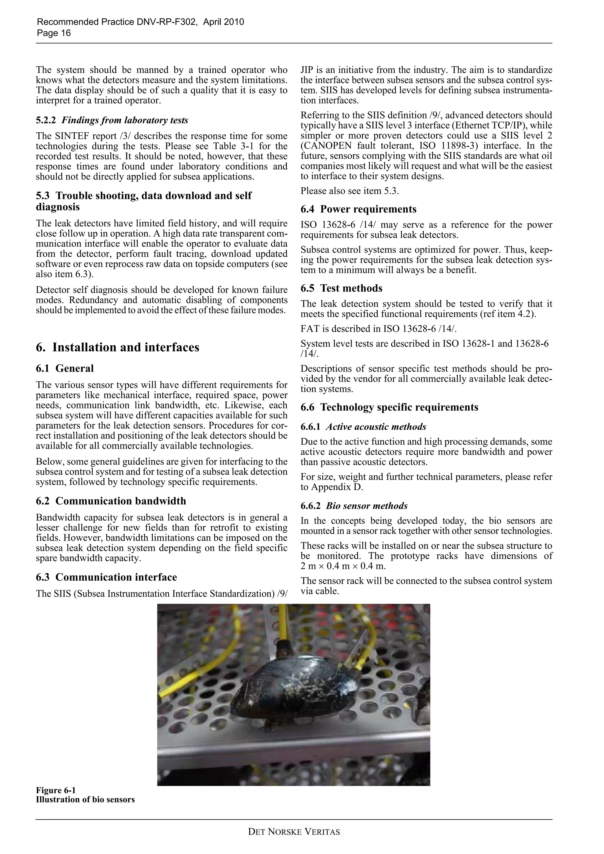DET NORSKE VERITAS
Recommended Practice DNV-RP-F302, April 2010
Page 16
The system should be manned by a trained operator who
knows what the detectors measure and the system limitations.
The data display should be of such a quality that it is easy to
interpret for a trained operator.
5.2.2 Findings from laboratory tests
The SINTEF report /3/ describes the response time for some
technologies during the tests. Please see Table 3-1 for the
recorded test results. It should be noted, however, that these
response times are found under laboratory conditions and
should not be directly applied for subsea applications.
5.3 Trouble shooting, data download and self
diagnosis
The leak detectors have limited field history, and will require
close follow up in operation. A high data rate transparent com-
munication interface will enable the operator to evaluate data
from the detector, perform fault tracing, download updated
software or even reprocess raw data on topside computers (see
also item 6.3).
Detector self diagnosis should be developed for known failure
modes. Redundancy and automatic disabling of components
should be implemented to avoid the effect of these failure modes.
6. Installation and interfaces
6.1 General
The various sensor types will have different requirements for
parameters like mechanical interface, required space, power
needs, communication link bandwidth, etc. Likewise, each
subsea system will have different capacities available for such
parameters for the leak detection sensors. Procedures for cor-
rect installation and positioning of the leak detectors should be
available for all commercially available technologies.
Below, some general guidelines are given for interfacing to the
subsea control system and for testing of a subsea leak detection
system, followed by technology specific requirements.
6.2 Communication bandwidth
Bandwidth capacity for subsea leak detectors is in general a
lesser challenge for new fields than for retrofit to existing
fields. However, bandwidth limitations can be imposed on the
subsea leak detection system depending on the field specific
spare bandwidth capacity.
6.3 Communication interface
The SIIS (Subsea Instrumentation Interface Standardization) /9/
JIP is an initiative from the industry. The aim is to standardize
the interface between subsea sensors and the subsea control sys-
tem. SIIS has developed levels for defining subsea instrumenta-
tion interfaces.
Referring to the SIIS definition /9/, advanced detectors should
typically have a SIIS level 3 interface (Ethernet TCP/IP), while
simpler or more proven detectors could use a SIIS level 2
(CANOPEN fault tolerant, ISO 11898-3) interface. In the
future, sensors complying with the SIIS standards are what oil
companies most likely will request and what will be the easiest
to interface to their system designs.
Please also see item 5.3.
6.4 Power requirements
ISO 13628-6 /14/ may serve as a reference for the power
requirements for subsea leak detectors.
Subsea control systems are optimized for power. Thus, keep-
ing the power requirements for the subsea leak detection sys-
tem to a minimum will always be a benefit.
6.5 Test methods
The leak detection system should be tested to verify that it
meets the specified functional requirements (ref item 4.2).
FAT is described in ISO 13628-6 /14/.
System level tests are described in ISO 13628-1 and 13628-6
/14/.
Descriptions of sensor specific test methods should be pro-
vided by the vendor for all commercially available leak detec-
tion systems.
6.6 Technology specific requirements
6.6.1 Active acoustic methods
Due to the active function and high processing demands, some
active acoustic detectors require more bandwidth and power
than passive acoustic detectors.
For size, weight and further technical parameters, please refer
to Appendix D.
6.6.2 Bio sensor methods
In the concepts being developed today, the bio sensors are
mounted in a sensor rack together with other sensor technologies.
These racks will be installed on or near the subsea structure to
be monitored. The prototype racks have dimensions of
2 m × 0.4 m × 0.4 m.
The sensor rack will be connected to the subsea control system
via cable.
Figure 6-1
Illustration of bio sensors
 