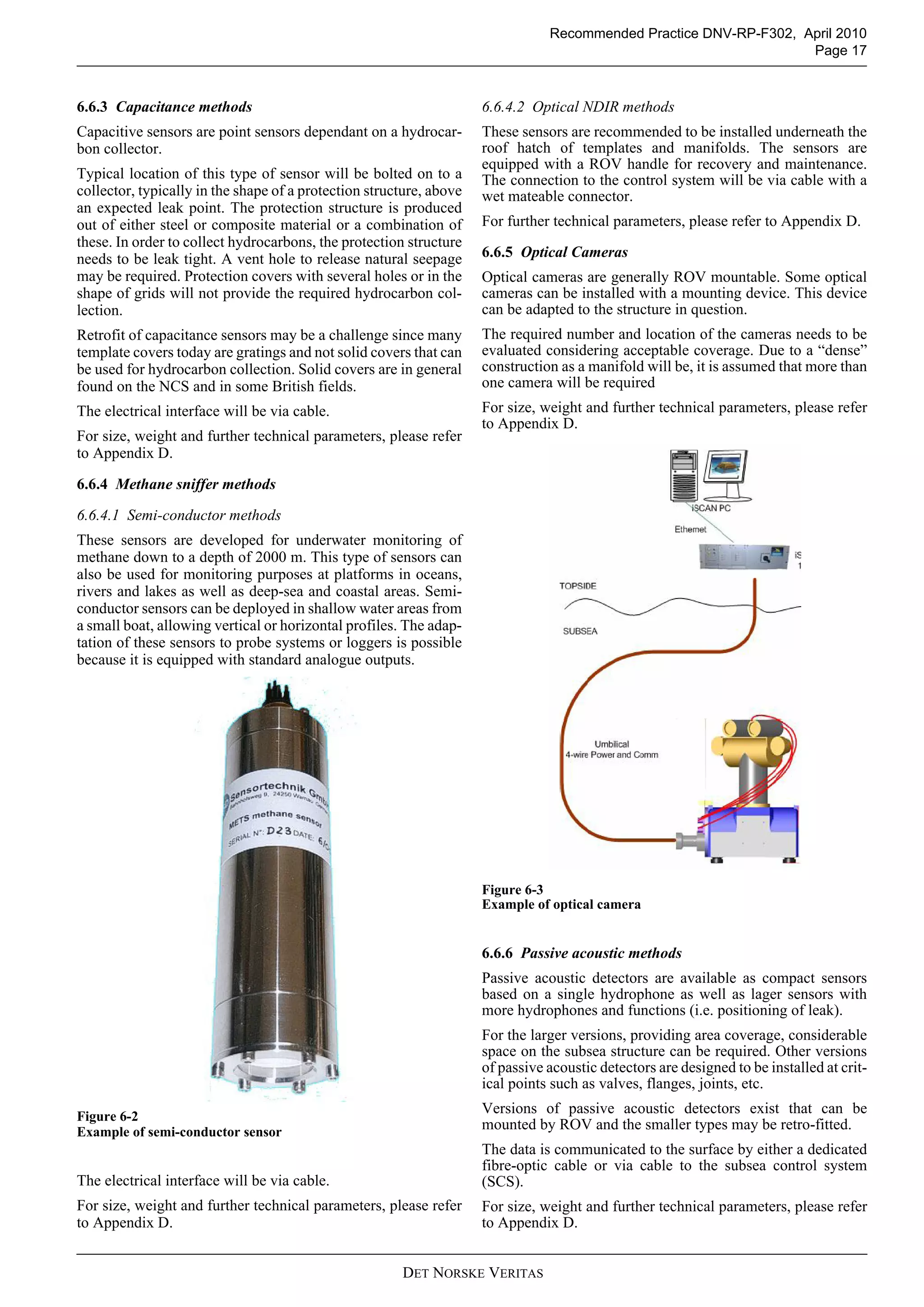 DET NORSKE VERITAS
Recommended Practice DNV-RP-F302, April 2010
Page 17
6.6.3 Capacitance methods
Capacitive sensors are point sensors dependant on a hydrocar-
bon collector.
Typical location of this type of sensor will be bolted on to a
collector, typically in the shape of a protection structure, above
an expected leak point. The protection structure is produced
out of either steel or composite material or a combination of
these. In order to collect hydrocarbons, the protection structure
needs to be leak tight. A vent hole to release natural seepage
may be required. Protection covers with several holes or in the
shape of grids will not provide the required hydrocarbon col-
lection.
Retrofit of capacitance sensors may be a challenge since many
template covers today are gratings and not solid covers that can
be used for hydrocarbon collection. Solid covers are in general
found on the NCS and in some British fields.
The electrical interface will be via cable.
For size, weight and further technical parameters, please refer
to Appendix D.
6.6.4 Methane sniffer methods
6.6.4.1 Semi-conductor methods
These sensors are developed for underwater monitoring of
methane down to a depth of 2000 m. This type of sensors can
also be used for monitoring purposes at platforms in oceans,
rivers and lakes as well as deep-sea and coastal areas. Semi-
conductor sensors can be deployed in shallow water areas from
a small boat, allowing vertical or horizontal profiles. The adap-
tation of these sensors to probe systems or loggers is possible
because it is equipped with standard analogue outputs.
Figure 6-2
Example of semi-conductor sensor
The electrical interface will be via cable.
For size, weight and further technical parameters, please refer
to Appendix D.
6.6.4.2 Optical NDIR methods
These sensors are recommended to be installed underneath the
roof hatch of templates and manifolds. The sensors are
equipped with a ROV handle for recovery and maintenance.
The connection to the control system will be via cable with a
wet mateable connector.
For further technical parameters, please refer to Appendix D.
6.6.5 Optical Cameras
Optical cameras are generally ROV mountable. Some optical
cameras can be installed with a mounting device. This device
can be adapted to the structure in question.
The required number and location of the cameras needs to be
evaluated considering acceptable coverage. Due to a “dense”
construction as a manifold will be, it is assumed that more than
one camera will be required
For size, weight and further technical parameters, please refer
to Appendix D.
Figure 6-3
Example of optical camera
6.6.6 Passive acoustic methods
Passive acoustic detectors are available as compact sensors
based on a single hydrophone as well as lager sensors with
more hydrophones and functions (i.e. positioning of leak).
For the larger versions, providing area coverage, considerable
space on the subsea structure can be required. Other versions
of passive acoustic detectors are designed to be installed at crit-
ical points such as valves, flanges, joints, etc.
Versions of passive acoustic detectors exist that can be
mounted by ROV and the smaller types may be retro-fitted.
The data is communicated to the surface by either a dedicated
fibre-optic cable or via cable to the subsea control system
(SCS).
For size, weight and further technical parameters, please refer
to Appendix D.
 