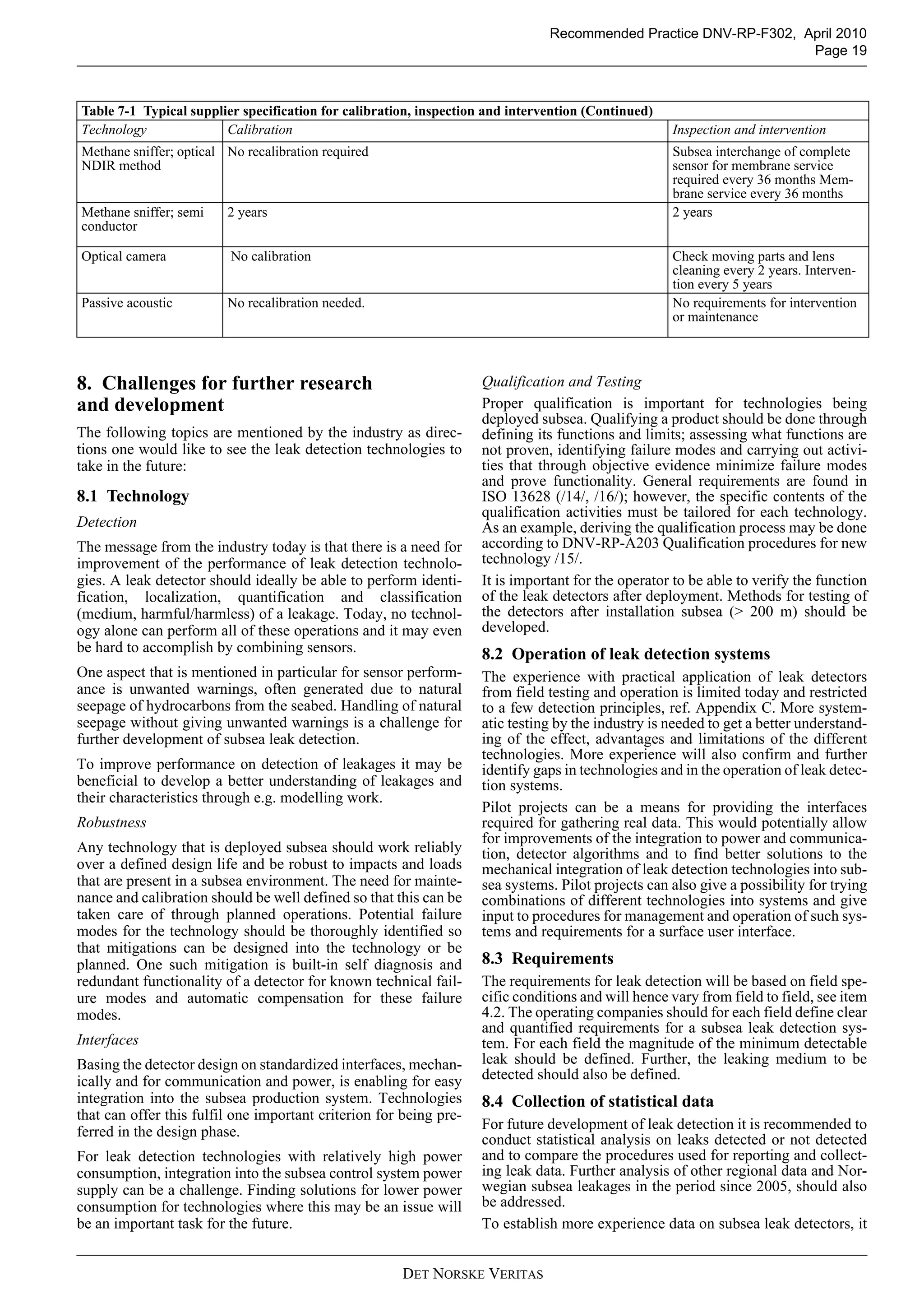 DET NORSKE VERITAS
Recommended Practice DNV-RP-F302, April 2010
Page 19
8. Challenges for further research
and development
The following topics are mentioned by the industry as direc-
tions one would like to see the leak detection technologies to
take in the future:
8.1 Technology
Detection
The message from the industry today is that there is a need for
improvement of the performance of leak detection technolo-
gies. A leak detector should ideally be able to perform identi-
fication, localization, quantification and classification
(medium, harmful/harmless) of a leakage. Today, no technol-
ogy alone can perform all of these operations and it may even
be hard to accomplish by combining sensors.
One aspect that is mentioned in particular for sensor perform-
ance is unwanted warnings, often generated due to natural
seepage of hydrocarbons from the seabed. Handling of natural
seepage without giving unwanted warnings is a challenge for
further development of subsea leak detection.
To improve performance on detection of leakages it may be
beneficial to develop a better understanding of leakages and
their characteristics through e.g. modelling work.
Robustness
Any technology that is deployed subsea should work reliably
over a defined design life and be robust to impacts and loads
that are present in a subsea environment. The need for mainte-
nance and calibration should be well defined so that this can be
taken care of through planned operations. Potential failure
modes for the technology should be thoroughly identified so
that mitigations can be designed into the technology or be
planned. One such mitigation is built-in self diagnosis and
redundant functionality of a detector for known technical fail-
ure modes and automatic compensation for these failure
modes.
Interfaces
Basing the detector design on standardized interfaces, mechan-
ically and for communication and power, is enabling for easy
integration into the subsea production system. Technologies
that can offer this fulfil one important criterion for being pre-
ferred in the design phase.
For leak detection technologies with relatively high power
consumption, integration into the subsea control system power
supply can be a challenge. Finding solutions for lower power
consumption for technologies where this may be an issue will
be an important task for the future.
Qualification and Testing
Proper qualification is important for technologies being
deployed subsea. Qualifying a product should be done through
defining its functions and limits; assessing what functions are
not proven, identifying failure modes and carrying out activi-
ties that through objective evidence minimize failure modes
and prove functionality. General requirements are found in
ISO 13628 (/14/, /16/); however, the specific contents of the
qualification activities must be tailored for each technology.
As an example, deriving the qualification process may be done
according to DNV-RP-A203 Qualification procedures for new
technology /15/.
It is important for the operator to be able to verify the function
of the leak detectors after deployment. Methods for testing of
the detectors after installation subsea (> 200 m) should be
developed.
8.2 Operation of leak detection systems
The experience with practical application of leak detectors
from field testing and operation is limited today and restricted
to a few detection principles, ref. Appendix C. More system-
atic testing by the industry is needed to get a better understand-
ing of the effect, advantages and limitations of the different
technologies. More experience will also confirm and further
identify gaps in technologies and in the operation of leak detec-
tion systems.
Pilot projects can be a means for providing the interfaces
required for gathering real data. This would potentially allow
for improvements of the integration to power and communica-
tion, detector algorithms and to find better solutions to the
mechanical integration of leak detection technologies into sub-
sea systems. Pilot projects can also give a possibility for trying
combinations of different technologies into systems and give
input to procedures for management and operation of such sys-
tems and requirements for a surface user interface.
8.3 Requirements
The requirements for leak detection will be based on field spe-
cific conditions and will hence vary from field to field, see item
4.2. The operating companies should for each field define clear
and quantified requirements for a subsea leak detection sys-
tem. For each field the magnitude of the minimum detectable
leak should be defined. Further, the leaking medium to be
detected should also be defined.
8.4 Collection of statistical data
For future development of leak detection it is recommended to
conduct statistical analysis on leaks detected or not detected
and to compare the procedures used for reporting and collect-
ing leak data. Further analysis of other regional data and Nor-
wegian subsea leakages in the period since 2005, should also
be addressed.
To establish more experience data on subsea leak detectors, it
Methane sniffer; optical
NDIR method
No recalibration required Subsea interchange of complete
sensor for membrane service
required every 36 months Mem-
brane service every 36 months
Methane sniffer; semi
conductor
2 years 2 years
Optical camera No calibration Check moving parts and lens
cleaning every 2 years. Interven-
tion every 5 years
Passive acoustic No recalibration needed. No requirements for intervention
or maintenance
Table 7-1 Typical supplier specification for calibration, inspection and intervention (Continued)
Technology Calibration Inspection and intervention
 