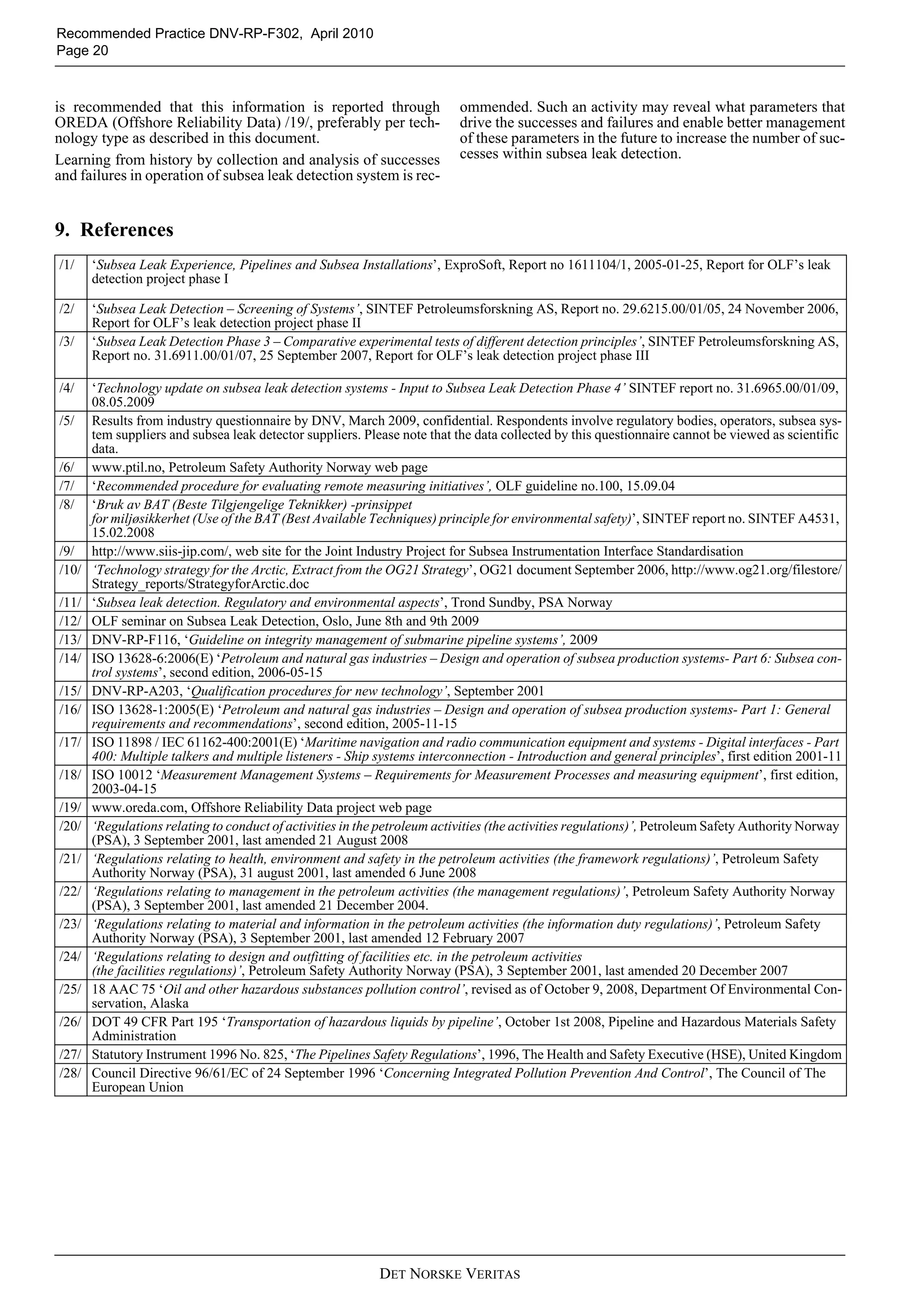 DET NORSKE VERITAS
Recommended Practice DNV-RP-F302, April 2010
Page 20
is recommended that this information is reported through
OREDA (Offshore Reliability Data) /19/, preferably per tech-
nology type as described in this document.
Learning from history by collection and analysis of successes
and failures in operation of subsea leak detection system is rec-
ommended. Such an activity may reveal what parameters that
drive the successes and failures and enable better management
of these parameters in the future to increase the number of suc-
cesses within subsea leak detection.
9. References
/1/ ‘Subsea Leak Experience, Pipelines and Subsea Installations’, ExproSoft, Report no 1611104/1, 2005-01-25, Report for OLF’s leak
detection project phase I
/2/ ‘Subsea Leak Detection – Screening of Systems’, SINTEF Petroleumsforskning AS, Report no. 29.6215.00/01/05, 24 November 2006,
Report for OLF’s leak detection project phase II
/3/ ‘Subsea Leak Detection Phase 3 – Comparative experimental tests of different detection principles’, SINTEF Petroleumsforskning AS,
Report no. 31.6911.00/01/07, 25 September 2007, Report for OLF’s leak detection project phase III
/4/ ‘Technology update on subsea leak detection systems - Input to Subsea Leak Detection Phase 4’ SINTEF report no. 31.6965.00/01/09,
08.05.2009
/5/ Results from industry questionnaire by DNV, March 2009, confidential. Respondents involve regulatory bodies, operators, subsea sys-
tem suppliers and subsea leak detector suppliers. Please note that the data collected by this questionnaire cannot be viewed as scientific
data.
/6/ www.ptil.no, Petroleum Safety Authority Norway web page
/7/ ‘Recommended procedure for evaluating remote measuring initiatives’, OLF guideline no.100, 15.09.04
/8/ ‘Bruk av BAT (Beste Tilgjengelige Teknikker) -prinsippet
for miljøsikkerhet (Use of the BAT (Best Available Techniques) principle for environmental safety)’, SINTEF report no. SINTEF A4531,
15.02.2008
/9/ http://www.siis-jip.com/, web site for the Joint Industry Project for Subsea Instrumentation Interface Standardisation
/10/ ‘Technology strategy for the Arctic, Extract from the OG21 Strategy’, OG21 document September 2006, http://www.og21.org/filestore/
Strategy_reports/StrategyforArctic.doc
/11/ ‘Subsea leak detection. Regulatory and environmental aspects’, Trond Sundby, PSA Norway
/12/ OLF seminar on Subsea Leak Detection, Oslo, June 8th and 9th 2009
/13/ DNV-RP-F116, ‘Guideline on integrity management of submarine pipeline systems’, 2009
/14/ ISO 13628-6:2006(E) ‘Petroleum and natural gas industries – Design and operation of subsea production systems- Part 6: Subsea con-
trol systems’, second edition, 2006-05-15
/15/ DNV-RP-A203, ‘Qualification procedures for new technology’, September 2001
/16/ ISO 13628-1:2005(E) ‘Petroleum and natural gas industries – Design and operation of subsea production systems- Part 1: General
requirements and recommendations’, second edition, 2005-11-15
/17/ ISO 11898 / IEC 61162-400:2001(E) ‘Maritime navigation and radio communication equipment and systems - Digital interfaces - Part
400: Multiple talkers and multiple listeners - Ship systems interconnection - Introduction and general principles’, first edition 2001-11
/18/ ISO 10012 ‘Measurement Management Systems – Requirements for Measurement Processes and measuring equipment’, first edition,
2003-04-15
/19/ www.oreda.com, Offshore Reliability Data project web page
/20/ ‘Regulations relating to conduct of activities in the petroleum activities (the activities regulations)’, Petroleum Safety Authority Norway
(PSA), 3 September 2001, last amended 21 August 2008
/21/ ‘Regulations relating to health, environment and safety in the petroleum activities (the framework regulations)’, Petroleum Safety
Authority Norway (PSA), 31 august 2001, last amended 6 June 2008
/22/ ‘Regulations relating to management in the petroleum activities (the management regulations)’, Petroleum Safety Authority Norway
(PSA), 3 September 2001, last amended 21 December 2004.
/23/ ‘Regulations relating to material and information in the petroleum activities (the information duty regulations)’, Petroleum Safety
Authority Norway (PSA), 3 September 2001, last amended 12 February 2007
/24/ ‘Regulations relating to design and outfitting of facilities etc. in the petroleum activities
(the facilities regulations)’, Petroleum Safety Authority Norway (PSA), 3 September 2001, last amended 20 December 2007
/25/ 18 AAC 75 ‘Oil and other hazardous substances pollution control’, revised as of October 9, 2008, Department Of Environmental Con-
servation, Alaska
/26/ DOT 49 CFR Part 195 ‘Transportation of hazardous liquids by pipeline’, October 1st 2008, Pipeline and Hazardous Materials Safety
Administration
/27/ Statutory Instrument 1996 No. 825, ‘The Pipelines Safety Regulations’, 1996, The Health and Safety Executive (HSE), United Kingdom
/28/ Council Directive 96/61/EC of 24 September 1996 ‘Concerning Integrated Pollution Prevention And Control’, The Council of The
European Union
 