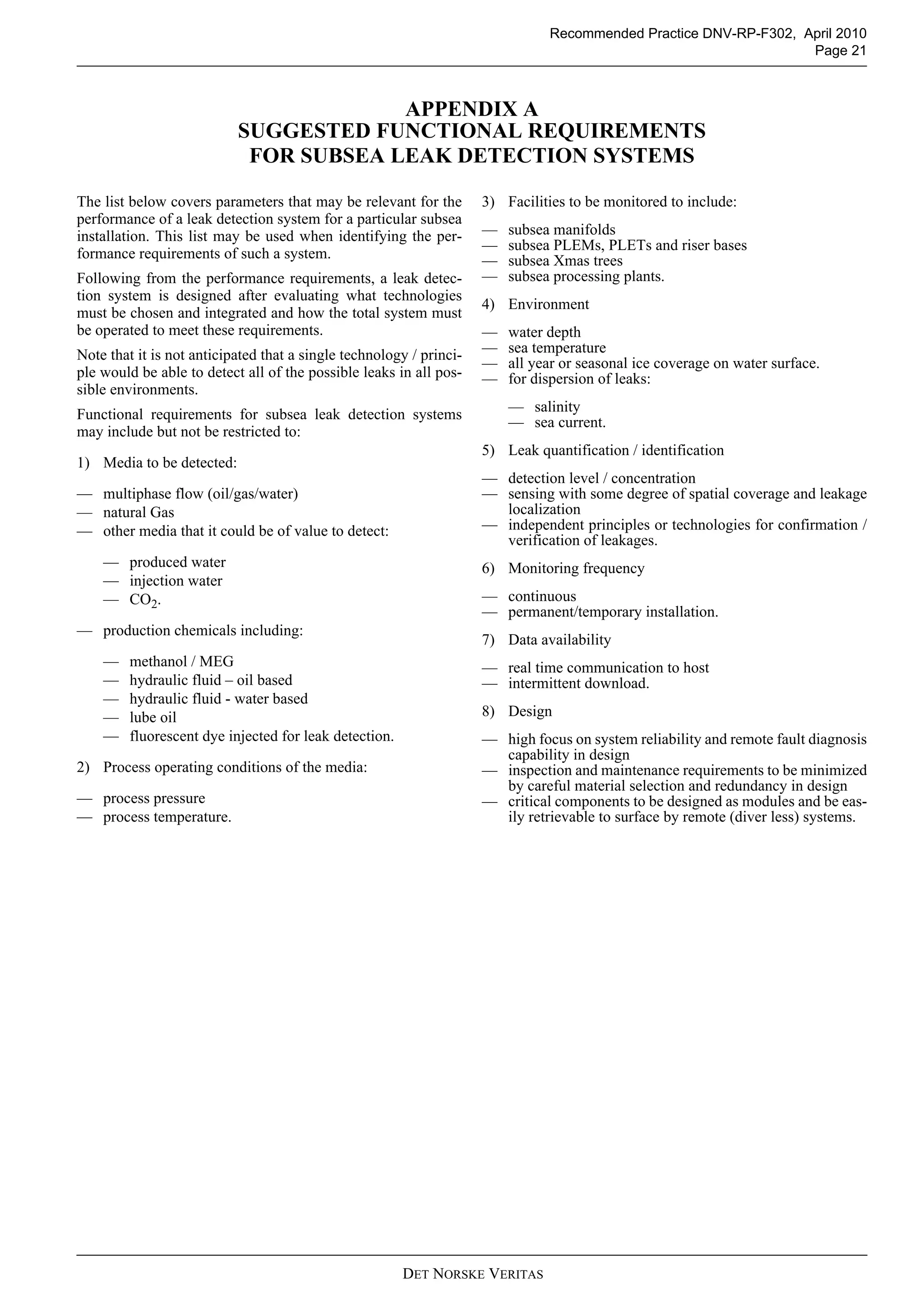 DET NORSKE VERITAS
Recommended Practice DNV-RP-F302, April 2010
Page 21
APPENDIX A
SUGGESTED FUNCTIONAL REQUIREMENTS
FOR SUBSEA LEAK DETECTION SYSTEMS
The list below covers parameters that may be relevant for the
performance of a leak detection system for a particular subsea
installation. This list may be used when identifying the per-
formance requirements of such a system.
Following from the performance requirements, a leak detec-
tion system is designed after evaluating what technologies
must be chosen and integrated and how the total system must
be operated to meet these requirements.
Note that it is not anticipated that a single technology / princi-
ple would be able to detect all of the possible leaks in all pos-
sible environments.
Functional requirements for subsea leak detection systems
may include but not be restricted to:
1) Media to be detected:
— multiphase flow (oil/gas/water)
— natural Gas
— other media that it could be of value to detect:
— produced water
— injection water
— CO2.
— production chemicals including:
— methanol / MEG
— hydraulic fluid – oil based
— hydraulic fluid - water based
— lube oil
— fluorescent dye injected for leak detection.
2) Process operating conditions of the media:
— process pressure
— process temperature.
3) Facilities to be monitored to include:
— subsea manifolds
— subsea PLEMs, PLETs and riser bases
— subsea Xmas trees
— subsea processing plants.
4) Environment
— water depth
— sea temperature
— all year or seasonal ice coverage on water surface.
— for dispersion of leaks:
— salinity
— sea current.
5) Leak quantification / identification
— detection level / concentration
— sensing with some degree of spatial coverage and leakage
localization
— independent principles or technologies for confirmation /
verification of leakages.
6) Monitoring frequency
— continuous
— permanent/temporary installation.
7) Data availability
— real time communication to host
— intermittent download.
8) Design
— high focus on system reliability and remote fault diagnosis
capability in design
— inspection and maintenance requirements to be minimized
by careful material selection and redundancy in design
— critical components to be designed as modules and be eas-
ily retrievable to surface by remote (diver less) systems.
 