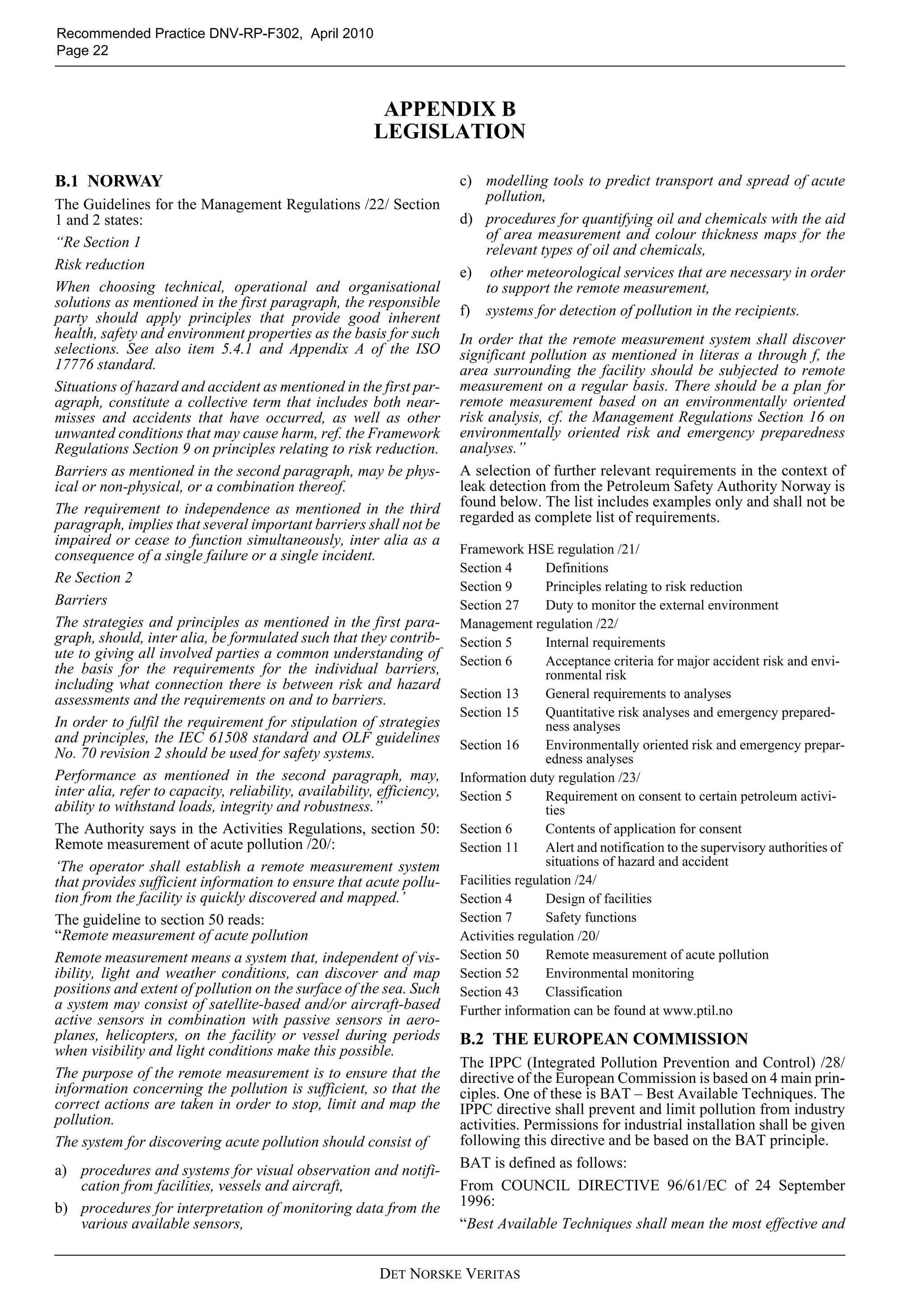 DET NORSKE VERITAS
Recommended Practice DNV-RP-F302, April 2010
Page 22
APPENDIX B
LEGISLATION
B.1 NORWAY
The Guidelines for the Management Regulations /22/ Section
1 and 2 states:
“Re Section 1
Risk reduction
When choosing technical, operational and organisational
solutions as mentioned in the first paragraph, the responsible
party should apply principles that provide good inherent
health, safety and environment properties as the basis for such
selections. See also item 5.4.1 and Appendix A of the ISO
17776 standard.
Situations of hazard and accident as mentioned in the first par-
agraph, constitute a collective term that includes both near-
misses and accidents that have occurred, as well as other
unwanted conditions that may cause harm, ref. the Framework
Regulations Section 9 on principles relating to risk reduction.
Barriers as mentioned in the second paragraph, may be phys-
ical or non-physical, or a combination thereof.
The requirement to independence as mentioned in the third
paragraph, implies that several important barriers shall not be
impaired or cease to function simultaneously, inter alia as a
consequence of a single failure or a single incident.
Re Section 2
Barriers
The strategies and principles as mentioned in the first para-
graph, should, inter alia, be formulated such that they contrib-
ute to giving all involved parties a common understanding of
the basis for the requirements for the individual barriers,
including what connection there is between risk and hazard
assessments and the requirements on and to barriers.
In order to fulfil the requirement for stipulation of strategies
and principles, the IEC 61508 standard and OLF guidelines
No. 70 revision 2 should be used for safety systems.
Performance as mentioned in the second paragraph, may,
inter alia, refer to capacity, reliability, availability, efficiency,
ability to withstand loads, integrity and robustness.”
The Authority says in the Activities Regulations, section 50:
Remote measurement of acute pollution /20/:
‘The operator shall establish a remote measurement system
that provides sufficient information to ensure that acute pollu-
tion from the facility is quickly discovered and mapped.’
The guideline to section 50 reads:
“Remote measurement of acute pollution
Remote measurement means a system that, independent of vis-
ibility, light and weather conditions, can discover and map
positions and extent of pollution on the surface of the sea. Such
a system may consist of satellite-based and/or aircraft-based
active sensors in combination with passive sensors in aero-
planes, helicopters, on the facility or vessel during periods
when visibility and light conditions make this possible.
The purpose of the remote measurement is to ensure that the
information concerning the pollution is sufficient, so that the
correct actions are taken in order to stop, limit and map the
pollution.
The system for discovering acute pollution should consist of
a) procedures and systems for visual observation and notifi-
cation from facilities, vessels and aircraft,
b) procedures for interpretation of monitoring data from the
various available sensors,
c) modelling tools to predict transport and spread of acute
pollution,
d) procedures for quantifying oil and chemicals with the aid
of area measurement and colour thickness maps for the
relevant types of oil and chemicals,
e) other meteorological services that are necessary in order
to support the remote measurement,
f) systems for detection of pollution in the recipients.
In order that the remote measurement system shall discover
significant pollution as mentioned in literas a through f, the
area surrounding the facility should be subjected to remote
measurement on a regular basis. There should be a plan for
remote measurement based on an environmentally oriented
risk analysis, cf. the Management Regulations Section 16 on
environmentally oriented risk and emergency preparedness
analyses.”
A selection of further relevant requirements in the context of
leak detection from the Petroleum Safety Authority Norway is
found below. The list includes examples only and shall not be
regarded as complete list of requirements.
B.2 THE EUROPEAN COMMISSION
The IPPC (Integrated Pollution Prevention and Control) /28/
directive of the European Commission is based on 4 main prin-
ciples. One of these is BAT – Best Available Techniques. The
IPPC directive shall prevent and limit pollution from industry
activities. Permissions for industrial installation shall be given
following this directive and be based on the BAT principle.
BAT is defined as follows:
From COUNCIL DIRECTIVE 96/61/EC of 24 September
1996:
“Best Available Techniques shall mean the most effective and
Framework HSE regulation /21/
Section 4 Definitions
Section 9 Principles relating to risk reduction
Section 27 Duty to monitor the external environment
Management regulation /22/
Section 5 Internal requirements
Section 6 Acceptance criteria for major accident risk and envi-
ronmental risk
Section 13 General requirements to analyses
Section 15 Quantitative risk analyses and emergency prepared-
ness analyses
Section 16 Environmentally oriented risk and emergency prepar-
edness analyses
Information duty regulation /23/
Section 5 Requirement on consent to certain petroleum activi-
ties
Section 6 Contents of application for consent
Section 11 Alert and notification to the supervisory authorities of
situations of hazard and accident
Facilities regulation /24/
Section 4 Design of facilities
Section 7 Safety functions
Activities regulation /20/
Section 50 Remote measurement of acute pollution
Section 52 Environmental monitoring
Section 43 Classification
Further information can be found at www.ptil.no
 