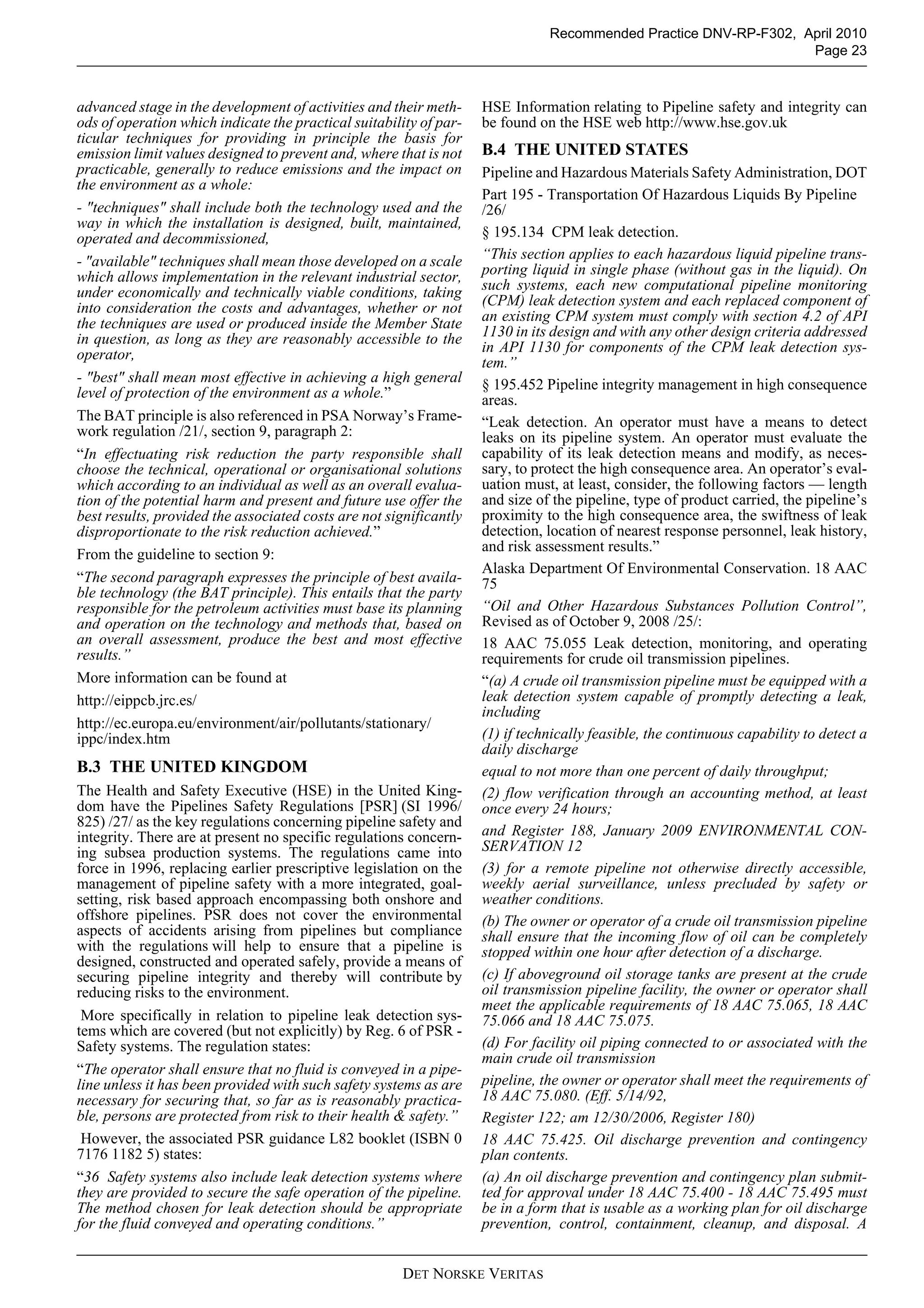 DET NORSKE VERITAS
Recommended Practice DNV-RP-F302, April 2010
Page 23
advanced stage in the development of activities and their meth-
ods of operation which indicate the practical suitability of par-
ticular techniques for providing in principle the basis for
emission limit values designed to prevent and, where that is not
practicable, generally to reduce emissions and the impact on
the environment as a whole:
- "techniques" shall include both the technology used and the
way in which the installation is designed, built, maintained,
operated and decommissioned,
- "available" techniques shall mean those developed on a scale
which allows implementation in the relevant industrial sector,
under economically and technically viable conditions, taking
into consideration the costs and advantages, whether or not
the techniques are used or produced inside the Member State
in question, as long as they are reasonably accessible to the
operator,
- "best" shall mean most effective in achieving a high general
level of protection of the environment as a whole.”
The BAT principle is also referenced in PSA Norway’s Frame-
work regulation /21/, section 9, paragraph 2:
“In effectuating risk reduction the party responsible shall
choose the technical, operational or organisational solutions
which according to an individual as well as an overall evalua-
tion of the potential harm and present and future use offer the
best results, provided the associated costs are not significantly
disproportionate to the risk reduction achieved.”
From the guideline to section 9:
“The second paragraph expresses the principle of best availa-
ble technology (the BAT principle). This entails that the party
responsible for the petroleum activities must base its planning
and operation on the technology and methods that, based on
an overall assessment, produce the best and most effective
results.”
More information can be found at
http://eippcb.jrc.es/
http://ec.europa.eu/environment/air/pollutants/stationary/
ippc/index.htm
B.3 THE UNITED KINGDOM
The Health and Safety Executive (HSE) in the United King-
dom have the Pipelines Safety Regulations [PSR] (SI 1996/
825) /27/ as the key regulations concerning pipeline safety and
integrity. There are at present no specific regulations concern-
ing subsea production systems. The regulations came into
force in 1996, replacing earlier prescriptive legislation on the
management of pipeline safety with a more integrated, goal-
setting, risk based approach encompassing both onshore and
offshore pipelines. PSR does not cover the environmental
aspects of accidents arising from pipelines but compliance
with the regulations will help to ensure that a pipeline is
designed, constructed and operated safely, provide a means of
securing pipeline integrity and thereby will contribute by
reducing risks to the environment.
More specifically in relation to pipeline leak detection sys-
tems which are covered (but not explicitly) by Reg. 6 of PSR -
Safety systems. The regulation states:
“The operator shall ensure that no fluid is conveyed in a pipe-
line unless it has been provided with such safety systems as are
necessary for securing that, so far as is reasonably practica-
ble, persons are protected from risk to their health & safety.”
However, the associated PSR guidance L82 booklet (ISBN 0
7176 1182 5) states:
“36 Safety systems also include leak detection systems where
they are provided to secure the safe operation of the pipeline.
The method chosen for leak detection should be appropriate
for the fluid conveyed and operating conditions.”
HSE Information relating to Pipeline safety and integrity can
be found on the HSE web http://www.hse.gov.uk
B.4 THE UNITED STATES
Pipeline and Hazardous Materials Safety Administration, DOT
Part 195 - Transportation Of Hazardous Liquids By Pipeline
/26/
§ 195.134 CPM leak detection.
“This section applies to each hazardous liquid pipeline trans-
porting liquid in single phase (without gas in the liquid). On
such systems, each new computational pipeline monitoring
(CPM) leak detection system and each replaced component of
an existing CPM system must comply with section 4.2 of API
1130 in its design and with any other design criteria addressed
in API 1130 for components of the CPM leak detection sys-
tem.”
§ 195.452 Pipeline integrity management in high consequence
areas.
“Leak detection. An operator must have a means to detect
leaks on its pipeline system. An operator must evaluate the
capability of its leak detection means and modify, as neces-
sary, to protect the high consequence area. An operator’s eval-
uation must, at least, consider, the following factors — length
and size of the pipeline, type of product carried, the pipeline’s
proximity to the high consequence area, the swiftness of leak
detection, location of nearest response personnel, leak history,
and risk assessment results.”
Alaska Department Of Environmental Conservation. 18 AAC
75
“Oil and Other Hazardous Substances Pollution Control”,
Revised as of October 9, 2008 /25/:
18 AAC 75.055 Leak detection, monitoring, and operating
requirements for crude oil transmission pipelines.
“(a) A crude oil transmission pipeline must be equipped with a
leak detection system capable of promptly detecting a leak,
including
(1) if technically feasible, the continuous capability to detect a
daily discharge
equal to not more than one percent of daily throughput;
(2) flow verification through an accounting method, at least
once every 24 hours;
and Register 188, January 2009 ENVIRONMENTAL CON-
SERVATION 12
(3) for a remote pipeline not otherwise directly accessible,
weekly aerial surveillance, unless precluded by safety or
weather conditions.
(b) The owner or operator of a crude oil transmission pipeline
shall ensure that the incoming flow of oil can be completely
stopped within one hour after detection of a discharge.
(c) If aboveground oil storage tanks are present at the crude
oil transmission pipeline facility, the owner or operator shall
meet the applicable requirements of 18 AAC 75.065, 18 AAC
75.066 and 18 AAC 75.075.
(d) For facility oil piping connected to or associated with the
main crude oil transmission
pipeline, the owner or operator shall meet the requirements of
18 AAC 75.080. (Eff. 5/14/92,
Register 122; am 12/30/2006, Register 180)
18 AAC 75.425. Oil discharge prevention and contingency
plan contents.
(a) An oil discharge prevention and contingency plan submit-
ted for approval under 18 AAC 75.400 - 18 AAC 75.495 must
be in a form that is usable as a working plan for oil discharge
prevention, control, containment, cleanup, and disposal. A
 