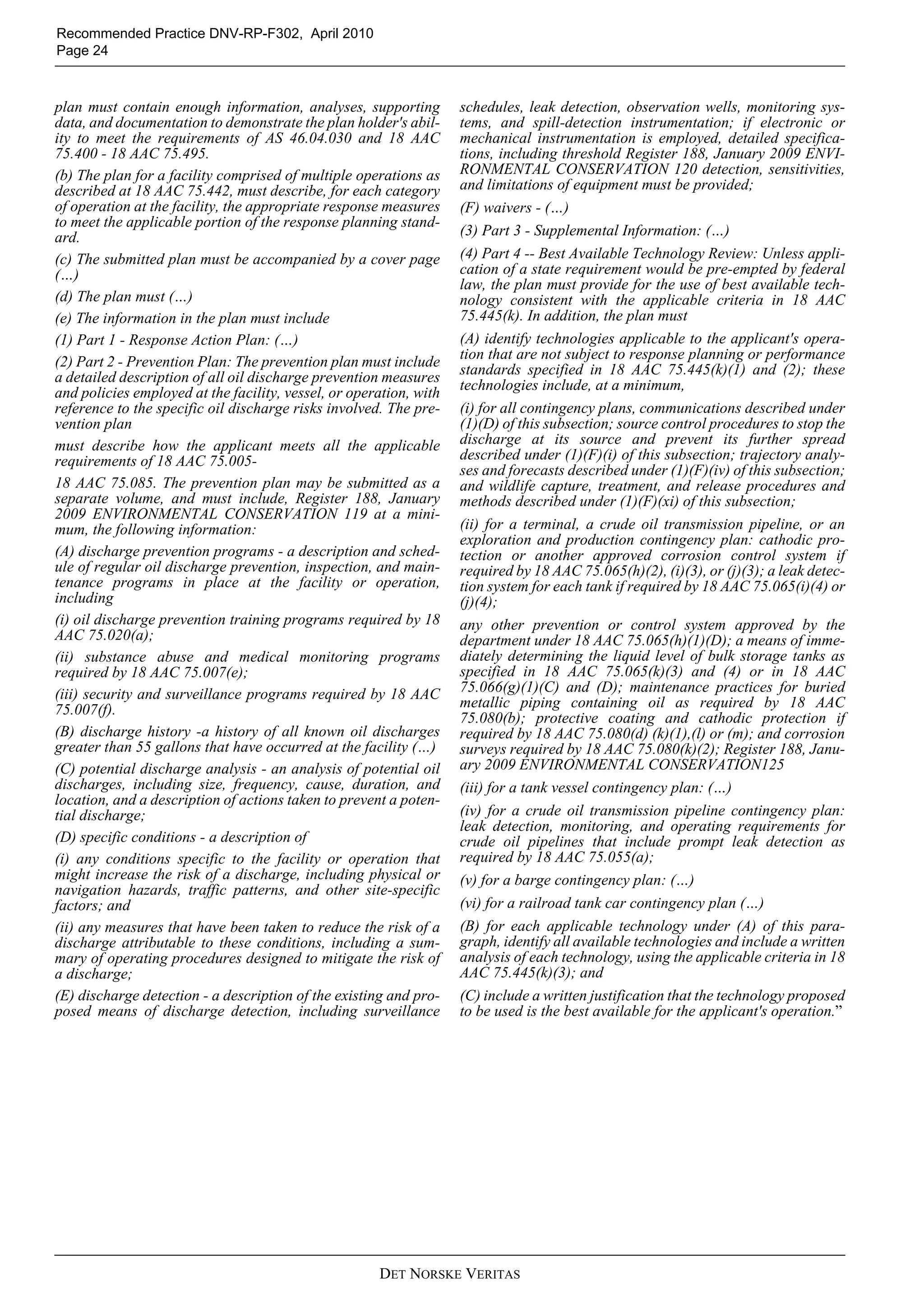 DET NORSKE VERITAS
Recommended Practice DNV-RP-F302, April 2010
Page 24
plan must contain enough information, analyses, supporting
data, and documentation to demonstrate the plan holder's abil-
ity to meet the requirements of AS 46.04.030 and 18 AAC
75.400 - 18 AAC 75.495.
(b) The plan for a facility comprised of multiple operations as
described at 18 AAC 75.442, must describe, for each category
of operation at the facility, the appropriate response measures
to meet the applicable portion of the response planning stand-
ard.
(c) The submitted plan must be accompanied by a cover page
(…)
(d) The plan must (…)
(e) The information in the plan must include
(1) Part 1 - Response Action Plan: (…)
(2) Part 2 - Prevention Plan: The prevention plan must include
a detailed description of all oil discharge prevention measures
and policies employed at the facility, vessel, or operation, with
reference to the specific oil discharge risks involved. The pre-
vention plan
must describe how the applicant meets all the applicable
requirements of 18 AAC 75.005-
18 AAC 75.085. The prevention plan may be submitted as a
separate volume, and must include, Register 188, January
2009 ENVIRONMENTAL CONSERVATION 119 at a mini-
mum, the following information:
(A) discharge prevention programs - a description and sched-
ule of regular oil discharge prevention, inspection, and main-
tenance programs in place at the facility or operation,
including
(i) oil discharge prevention training programs required by 18
AAC 75.020(a);
(ii) substance abuse and medical monitoring programs
required by 18 AAC 75.007(e);
(iii) security and surveillance programs required by 18 AAC
75.007(f).
(B) discharge history -a history of all known oil discharges
greater than 55 gallons that have occurred at the facility (…)
(C) potential discharge analysis - an analysis of potential oil
discharges, including size, frequency, cause, duration, and
location, and a description of actions taken to prevent a poten-
tial discharge;
(D) specific conditions - a description of
(i) any conditions specific to the facility or operation that
might increase the risk of a discharge, including physical or
navigation hazards, traffic patterns, and other site-specific
factors; and
(ii) any measures that have been taken to reduce the risk of a
discharge attributable to these conditions, including a sum-
mary of operating procedures designed to mitigate the risk of
a discharge;
(E) discharge detection - a description of the existing and pro-
posed means of discharge detection, including surveillance
schedules, leak detection, observation wells, monitoring sys-
tems, and spill-detection instrumentation; if electronic or
mechanical instrumentation is employed, detailed specifica-
tions, including threshold Register 188, January 2009 ENVI-
RONMENTAL CONSERVATION 120 detection, sensitivities,
and limitations of equipment must be provided;
(F) waivers - (…)
(3) Part 3 - Supplemental Information: (…)
(4) Part 4 -- Best Available Technology Review: Unless appli-
cation of a state requirement would be pre-empted by federal
law, the plan must provide for the use of best available tech-
nology consistent with the applicable criteria in 18 AAC
75.445(k). In addition, the plan must
(A) identify technologies applicable to the applicant's opera-
tion that are not subject to response planning or performance
standards specified in 18 AAC 75.445(k)(1) and (2); these
technologies include, at a minimum,
(i) for all contingency plans, communications described under
(1)(D) of this subsection; source control procedures to stop the
discharge at its source and prevent its further spread
described under (1)(F)(i) of this subsection; trajectory analy-
ses and forecasts described under (1)(F)(iv) of this subsection;
and wildlife capture, treatment, and release procedures and
methods described under (1)(F)(xi) of this subsection;
(ii) for a terminal, a crude oil transmission pipeline, or an
exploration and production contingency plan: cathodic pro-
tection or another approved corrosion control system if
required by 18 AAC 75.065(h)(2), (i)(3), or (j)(3); a leak detec-
tion system for each tank if required by 18 AAC 75.065(i)(4) or
(j)(4);
any other prevention or control system approved by the
department under 18 AAC 75.065(h)(1)(D); a means of imme-
diately determining the liquid level of bulk storage tanks as
specified in 18 AAC 75.065(k)(3) and (4) or in 18 AAC
75.066(g)(1)(C) and (D); maintenance practices for buried
metallic piping containing oil as required by 18 AAC
75.080(b); protective coating and cathodic protection if
required by 18 AAC 75.080(d) (k)(1),(l) or (m); and corrosion
surveys required by 18 AAC 75.080(k)(2); Register 188, Janu-
ary 2009 ENVIRONMENTAL CONSERVATION125
(iii) for a tank vessel contingency plan: (…)
(iv) for a crude oil transmission pipeline contingency plan:
leak detection, monitoring, and operating requirements for
crude oil pipelines that include prompt leak detection as
required by 18 AAC 75.055(a);
(v) for a barge contingency plan: (…)
(vi) for a railroad tank car contingency plan (…)
(B) for each applicable technology under (A) of this para-
graph, identify all available technologies and include a written
analysis of each technology, using the applicable criteria in 18
AAC 75.445(k)(3); and
(C) include a written justification that the technology proposed
to be used is the best available for the applicant's operation.”
 