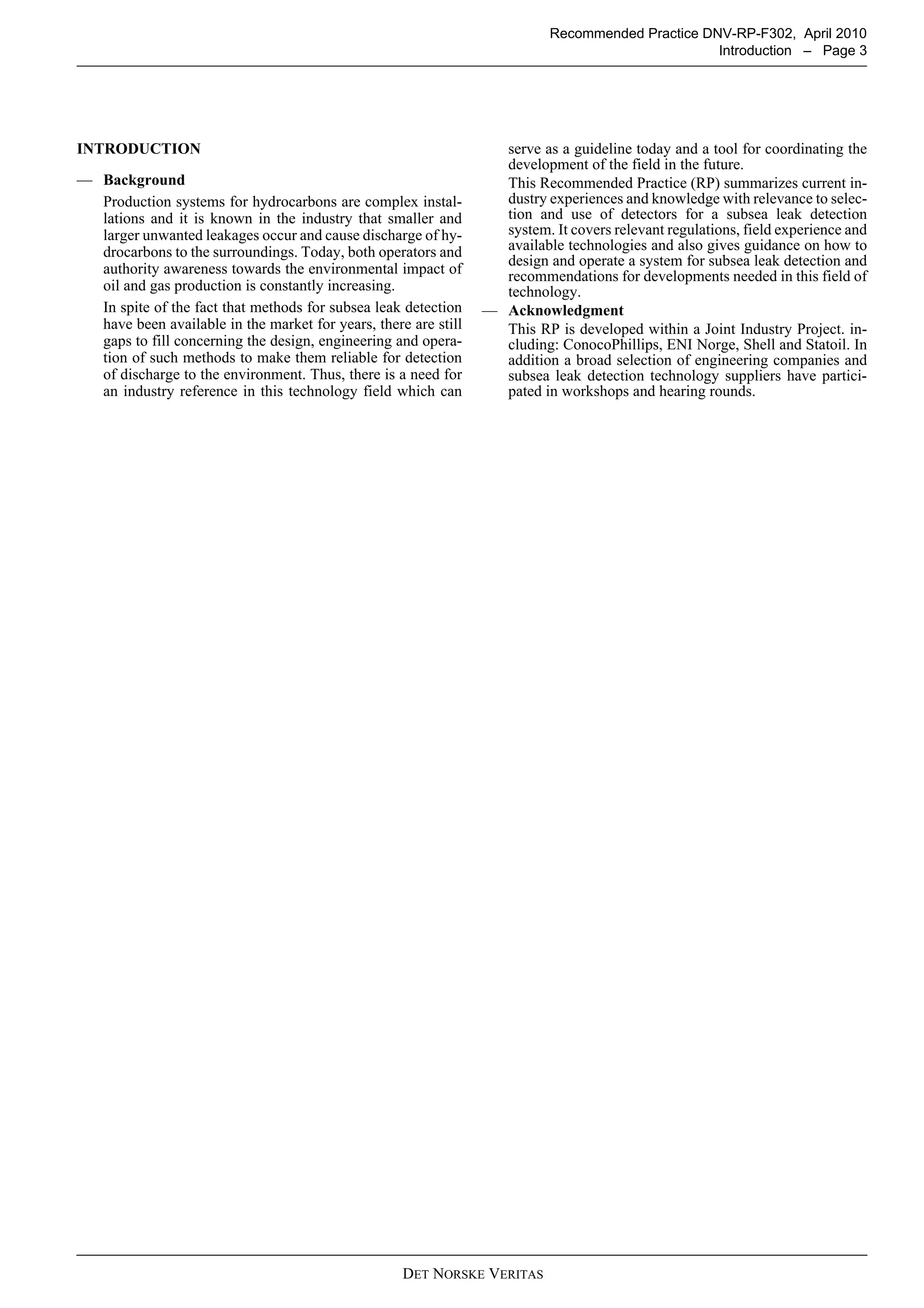 DET NORSKE VERITAS
Recommended Practice DNV-RP-F302, April 2010
Introduction – Page 3
INTRODUCTION
— Background
Production systems for hydrocarbons are complex instal-
lations and it is known in the industry that smaller and
larger unwanted leakages occur and cause discharge of hy-
drocarbons to the surroundings. Today, both operators and
authority awareness towards the environmental impact of
oil and gas production is constantly increasing.
In spite of the fact that methods for subsea leak detection
have been available in the market for years, there are still
gaps to fill concerning the design, engineering and opera-
tion of such methods to make them reliable for detection
of discharge to the environment. Thus, there is a need for
an industry reference in this technology field which can
serve as a guideline today and a tool for coordinating the
development of the field in the future.
This Recommended Practice (RP) summarizes current in-
dustry experiences and knowledge with relevance to selec-
tion and use of detectors for a subsea leak detection
system. It covers relevant regulations, field experience and
available technologies and also gives guidance on how to
design and operate a system for subsea leak detection and
recommendations for developments needed in this field of
technology.
— Acknowledgment
This RP is developed within a Joint Industry Project. in-
cluding: ConocoPhillips, ENI Norge, Shell and Statoil. In
addition a broad selection of engineering companies and
subsea leak detection technology suppliers have partici-
pated in workshops and hearing rounds.
 