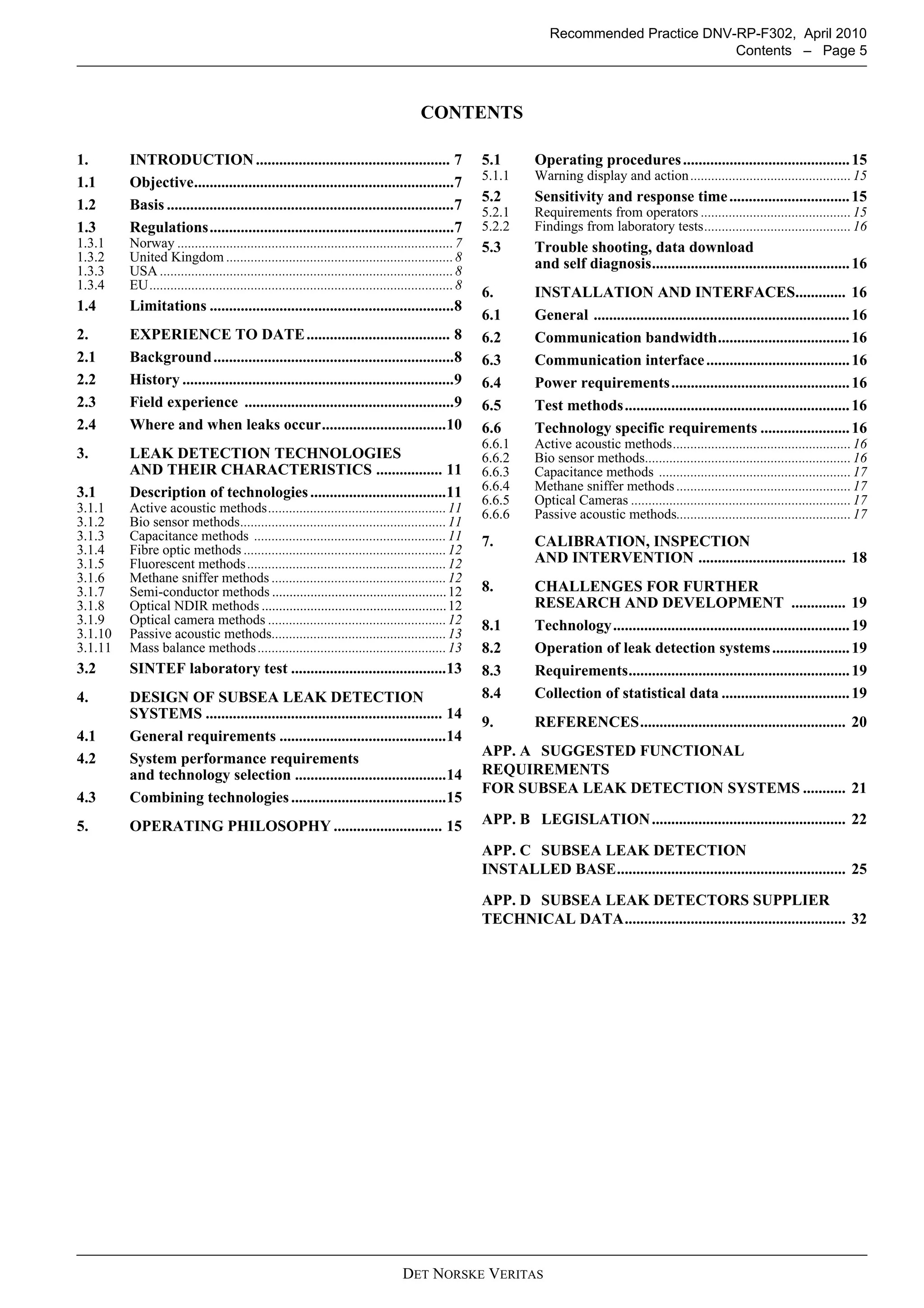DET NORSKE VERITAS
Recommended Practice DNV-RP-F302, April 2010
Contents – Page 5
CONTENTS
1. INTRODUCTION.................................................. 7
1.1 Objective...................................................................7
1.2 Basis ..........................................................................7
1.3 Regulations...............................................................7
1.3.1 Norway ...............................................................................7
1.3.2 United Kingdom .................................................................8
1.3.3 USA ....................................................................................8
1.3.4 EU.......................................................................................8
1.4 Limitations ...............................................................8
2. EXPERIENCE TO DATE..................................... 8
2.1 Background..............................................................8
2.2 History ......................................................................9
2.3 Field experience ......................................................9
2.4 Where and when leaks occur................................10
3. LEAK DETECTION TECHNOLOGIES
AND THEIR CHARACTERISTICS ................. 11
3.1 Description of technologies...................................11
3.1.1 Active acoustic methods...................................................11
3.1.2 Bio sensor methods...........................................................11
3.1.3 Capacitance methods .......................................................11
3.1.4 Fibre optic methods ..........................................................12
3.1.5 Fluorescent methods.........................................................12
3.1.6 Methane sniffer methods ..................................................12
3.1.7 Semi-conductor methods ..................................................12
3.1.8 Optical NDIR methods .....................................................12
3.1.9 Optical camera methods ...................................................12
3.1.10 Passive acoustic methods..................................................13
3.1.11 Mass balance methods......................................................13
3.2 SINTEF laboratory test ........................................13
4. DESIGN OF SUBSEA LEAK DETECTION
SYSTEMS ............................................................. 14
4.1 General requirements ...........................................14
4.2 System performance requirements
and technology selection .......................................14
4.3 Combining technologies........................................15
5. OPERATING PHILOSOPHY ............................ 15
5.1 Operating procedures...........................................15
5.1.1 Warning display and action..............................................15
5.2 Sensitivity and response time...............................15
5.2.1 Requirements from operators ...........................................15
5.2.2 Findings from laboratory tests..........................................16
5.3 Trouble shooting, data download
and self diagnosis...................................................16
6. INSTALLATION AND INTERFACES............. 16
6.1 General ..................................................................16
6.2 Communication bandwidth..................................16
6.3 Communication interface.....................................16
6.4 Power requirements..............................................16
6.5 Test methods..........................................................16
6.6 Technology specific requirements .......................16
6.6.1 Active acoustic methods...................................................16
6.6.2 Bio sensor methods...........................................................16
6.6.3 Capacitance methods .......................................................17
6.6.4 Methane sniffer methods ..................................................17
6.6.5 Optical Cameras ...............................................................17
6.6.6 Passive acoustic methods..................................................17
7. CALIBRATION, INSPECTION
AND INTERVENTION ...................................... 18
8. CHALLENGES FOR FURTHER
RESEARCH AND DEVELOPMENT .............. 19
8.1 Technology.............................................................19
8.2 Operation of leak detection systems....................19
8.3 Requirements.........................................................19
8.4 Collection of statistical data .................................19
9. REFERENCES..................................................... 20
APP. A SUGGESTED FUNCTIONAL
REQUIREMENTS
FOR SUBSEA LEAK DETECTION SYSTEMS ........... 21
APP. B LEGISLATION.................................................. 22
APP. C SUBSEA LEAK DETECTION
INSTALLED BASE........................................................... 25
APP. D SUBSEA LEAK DETECTORS SUPPLIER
TECHNICAL DATA......................................................... 32
 