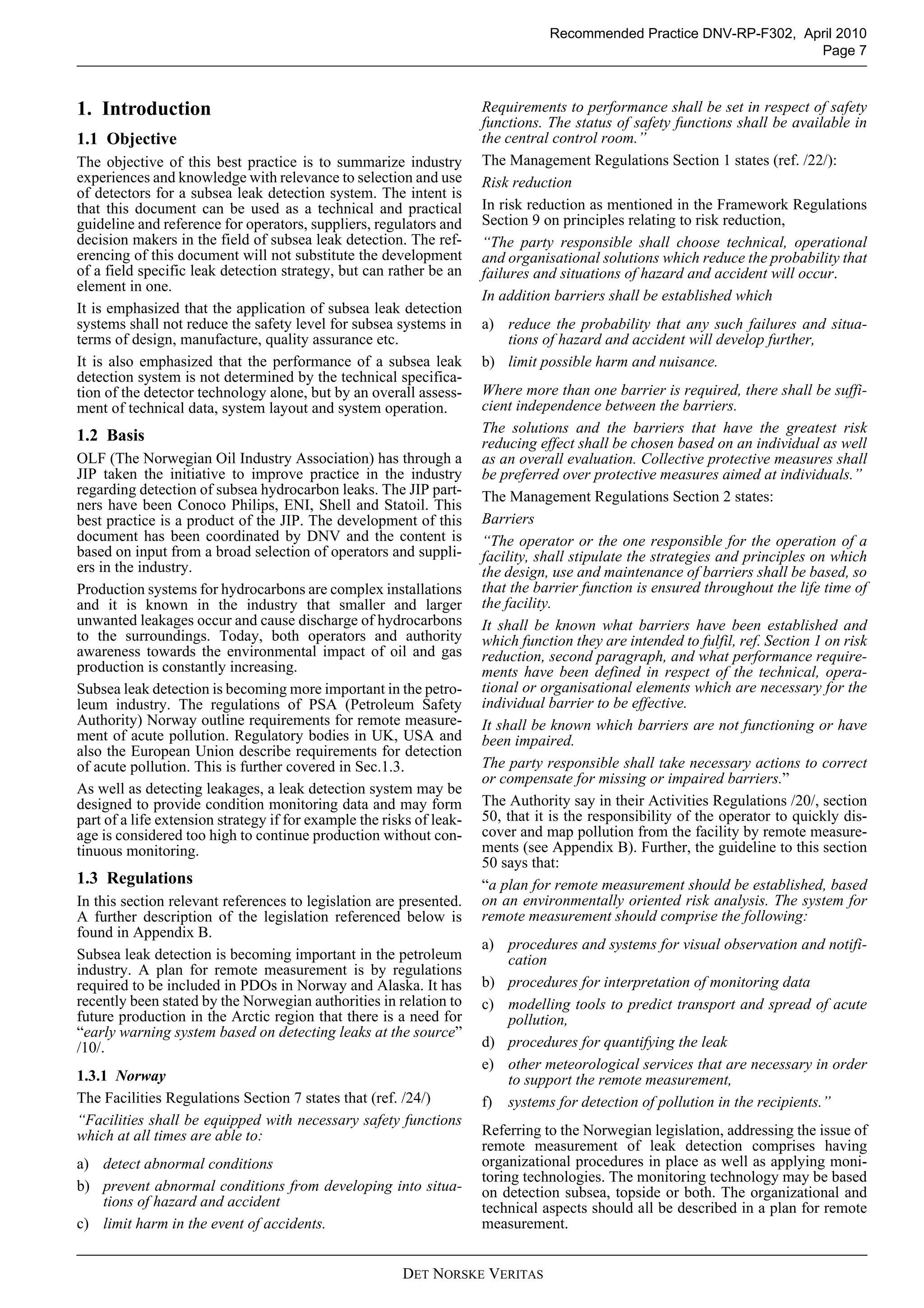 DET NORSKE VERITAS
Recommended Practice DNV-RP-F302, April 2010
Page 7
1. Introduction
1.1 Objective
The objective of this best practice is to summarize industry
experiences and knowledge with relevance to selection and use
of detectors for a subsea leak detection system. The intent is
that this document can be used as a technical and practical
guideline and reference for operators, suppliers, regulators and
decision makers in the field of subsea leak detection. The ref-
erencing of this document will not substitute the development
of a field specific leak detection strategy, but can rather be an
element in one.
It is emphasized that the application of subsea leak detection
systems shall not reduce the safety level for subsea systems in
terms of design, manufacture, quality assurance etc.
It is also emphasized that the performance of a subsea leak
detection system is not determined by the technical specifica-
tion of the detector technology alone, but by an overall assess-
ment of technical data, system layout and system operation.
1.2 Basis
OLF (The Norwegian Oil Industry Association) has through a
JIP taken the initiative to improve practice in the industry
regarding detection of subsea hydrocarbon leaks. The JIP part-
ners have been Conoco Philips, ENI, Shell and Statoil. This
best practice is a product of the JIP. The development of this
document has been coordinated by DNV and the content is
based on input from a broad selection of operators and suppli-
ers in the industry.
Production systems for hydrocarbons are complex installations
and it is known in the industry that smaller and larger
unwanted leakages occur and cause discharge of hydrocarbons
to the surroundings. Today, both operators and authority
awareness towards the environmental impact of oil and gas
production is constantly increasing.
Subsea leak detection is becoming more important in the petro-
leum industry. The regulations of PSA (Petroleum Safety
Authority) Norway outline requirements for remote measure-
ment of acute pollution. Regulatory bodies in UK, USA and
also the European Union describe requirements for detection
of acute pollution. This is further covered in Sec.1.3.
As well as detecting leakages, a leak detection system may be
designed to provide condition monitoring data and may form
part of a life extension strategy if for example the risks of leak-
age is considered too high to continue production without con-
tinuous monitoring.
1.3 Regulations
In this section relevant references to legislation are presented.
A further description of the legislation referenced below is
found in Appendix B.
Subsea leak detection is becoming important in the petroleum
industry. A plan for remote measurement is by regulations
required to be included in PDOs in Norway and Alaska. It has
recently been stated by the Norwegian authorities in relation to
future production in the Arctic region that there is a need for
“early warning system based on detecting leaks at the source”
/10/.
1.3.1 Norway
The Facilities Regulations Section 7 states that (ref. /24/)
“Facilities shall be equipped with necessary safety functions
which at all times are able to:
a) detect abnormal conditions
b) prevent abnormal conditions from developing into situa-
tions of hazard and accident
c) limit harm in the event of accidents.
Requirements to performance shall be set in respect of safety
functions. The status of safety functions shall be available in
the central control room.”
The Management Regulations Section 1 states (ref. /22/):
Risk reduction
In risk reduction as mentioned in the Framework Regulations
Section 9 on principles relating to risk reduction,
“The party responsible shall choose technical, operational
and organisational solutions which reduce the probability that
failures and situations of hazard and accident will occur.
In addition barriers shall be established which
a) reduce the probability that any such failures and situa-
tions of hazard and accident will develop further,
b) limit possible harm and nuisance.
Where more than one barrier is required, there shall be suffi-
cient independence between the barriers.
The solutions and the barriers that have the greatest risk
reducing effect shall be chosen based on an individual as well
as an overall evaluation. Collective protective measures shall
be preferred over protective measures aimed at individuals.”
The Management Regulations Section 2 states:
Barriers
“The operator or the one responsible for the operation of a
facility, shall stipulate the strategies and principles on which
the design, use and maintenance of barriers shall be based, so
that the barrier function is ensured throughout the life time of
the facility.
It shall be known what barriers have been established and
which function they are intended to fulfil, ref. Section 1 on risk
reduction, second paragraph, and what performance require-
ments have been defined in respect of the technical, opera-
tional or organisational elements which are necessary for the
individual barrier to be effective.
It shall be known which barriers are not functioning or have
been impaired.
The party responsible shall take necessary actions to correct
or compensate for missing or impaired barriers.”
The Authority say in their Activities Regulations /20/, section
50, that it is the responsibility of the operator to quickly dis-
cover and map pollution from the facility by remote measure-
ments (see Appendix B). Further, the guideline to this section
50 says that:
“a plan for remote measurement should be established, based
on an environmentally oriented risk analysis. The system for
remote measurement should comprise the following:
a) procedures and systems for visual observation and notifi-
cation
b) procedures for interpretation of monitoring data
c) modelling tools to predict transport and spread of acute
pollution,
d) procedures for quantifying the leak
e) other meteorological services that are necessary in order
to support the remote measurement,
f) systems for detection of pollution in the recipients.”
Referring to the Norwegian legislation, addressing the issue of
remote measurement of leak detection comprises having
organizational procedures in place as well as applying moni-
toring technologies. The monitoring technology may be based
on detection subsea, topside or both. The organizational and
technical aspects should all be described in a plan for remote
measurement.
 