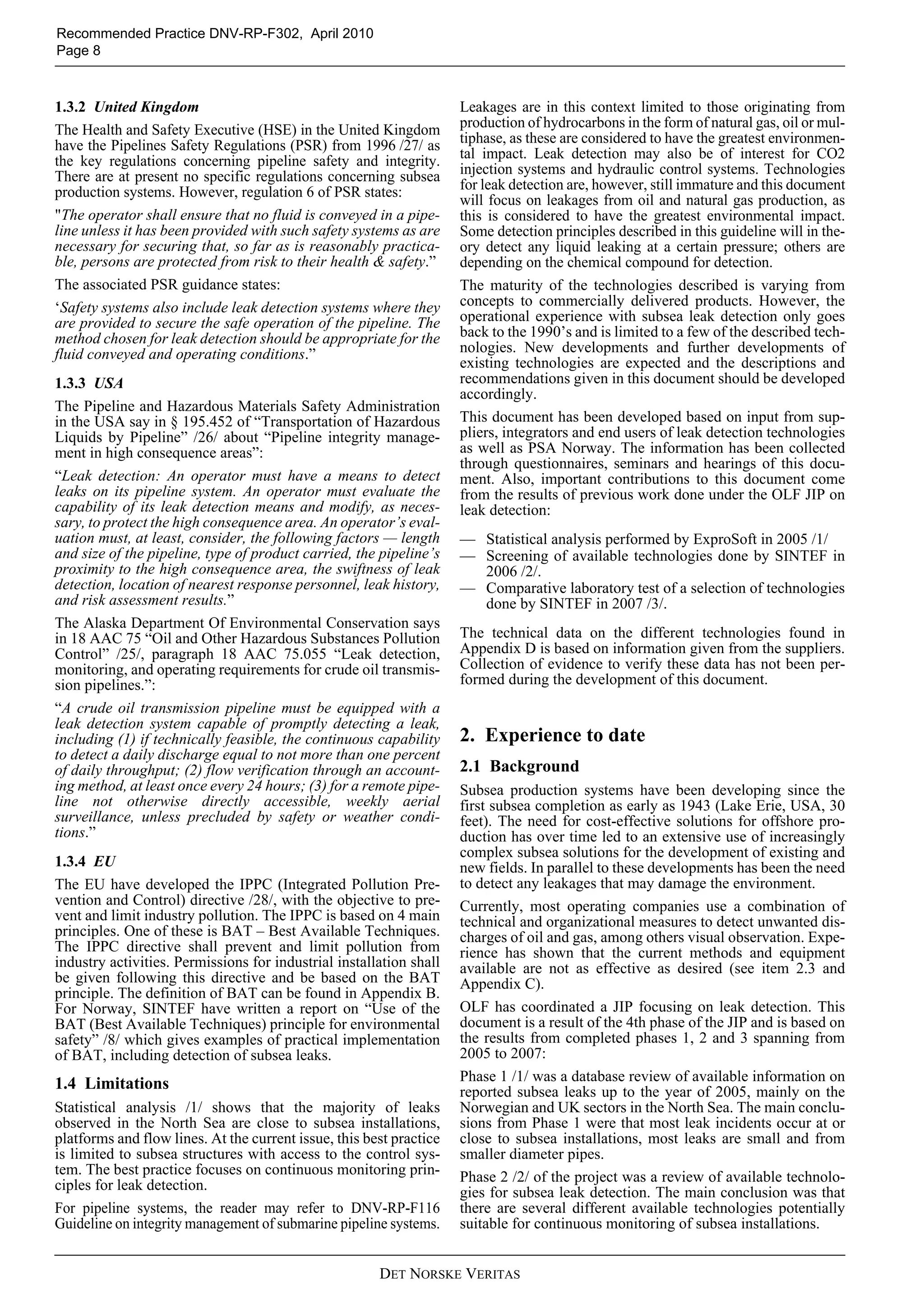 DET NORSKE VERITAS
Recommended Practice DNV-RP-F302, April 2010
Page 8
1.3.2 United Kingdom
The Health and Safety Executive (HSE) in the United Kingdom
have the Pipelines Safety Regulations (PSR) from 1996 /27/ as
the key regulations concerning pipeline safety and integrity.
There are at present no specific regulations concerning subsea
production systems. However, regulation 6 of PSR states:
"The operator shall ensure that no fluid is conveyed in a pipe-
line unless it has been provided with such safety systems as are
necessary for securing that, so far as is reasonably practica-
ble, persons are protected from risk to their health & safety.”
The associated PSR guidance states:
‘Safety systems also include leak detection systems where they
are provided to secure the safe operation of the pipeline. The
method chosen for leak detection should be appropriate for the
fluid conveyed and operating conditions.”
1.3.3 USA
The Pipeline and Hazardous Materials Safety Administration
in the USA say in § 195.452 of “Transportation of Hazardous
Liquids by Pipeline” /26/ about “Pipeline integrity manage-
ment in high consequence areas”:
“Leak detection: An operator must have a means to detect
leaks on its pipeline system. An operator must evaluate the
capability of its leak detection means and modify, as neces-
sary, to protect the high consequence area. An operator’s eval-
uation must, at least, consider, the following factors — length
and size of the pipeline, type of product carried, the pipeline’s
proximity to the high consequence area, the swiftness of leak
detection, location of nearest response personnel, leak history,
and risk assessment results.”
The Alaska Department Of Environmental Conservation says
in 18 AAC 75 “Oil and Other Hazardous Substances Pollution
Control” /25/, paragraph 18 AAC 75.055 “Leak detection,
monitoring, and operating requirements for crude oil transmis-
sion pipelines.”:
“A crude oil transmission pipeline must be equipped with a
leak detection system capable of promptly detecting a leak,
including (1) if technically feasible, the continuous capability
to detect a daily discharge equal to not more than one percent
of daily throughput; (2) flow verification through an account-
ing method, at least once every 24 hours; (3) for a remote pipe-
line not otherwise directly accessible, weekly aerial
surveillance, unless precluded by safety or weather condi-
tions.”
1.3.4 EU
The EU have developed the IPPC (Integrated Pollution Pre-
vention and Control) directive /28/, with the objective to pre-
vent and limit industry pollution. The IPPC is based on 4 main
principles. One of these is BAT – Best Available Techniques.
The IPPC directive shall prevent and limit pollution from
industry activities. Permissions for industrial installation shall
be given following this directive and be based on the BAT
principle. The definition of BAT can be found in Appendix B.
For Norway, SINTEF have written a report on “Use of the
BAT (Best Available Techniques) principle for environmental
safety” /8/ which gives examples of practical implementation
of BAT, including detection of subsea leaks.
1.4 Limitations
Statistical analysis /1/ shows that the majority of leaks
observed in the North Sea are close to subsea installations,
platforms and flow lines. At the current issue, this best practice
is limited to subsea structures with access to the control sys-
tem. The best practice focuses on continuous monitoring prin-
ciples for leak detection.
For pipeline systems, the reader may refer to DNV-RP-F116
Guideline on integrity management of submarine pipeline systems.
Leakages are in this context limited to those originating from
production of hydrocarbons in the form of natural gas, oil or mul-
tiphase, as these are considered to have the greatest environmen-
tal impact. Leak detection may also be of interest for CO2
injection systems and hydraulic control systems. Technologies
for leak detection are, however, still immature and this document
will focus on leakages from oil and natural gas production, as
this is considered to have the greatest environmental impact.
Some detection principles described in this guideline will in the-
ory detect any liquid leaking at a certain pressure; others are
depending on the chemical compound for detection.
The maturity of the technologies described is varying from
concepts to commercially delivered products. However, the
operational experience with subsea leak detection only goes
back to the 1990’s and is limited to a few of the described tech-
nologies. New developments and further developments of
existing technologies are expected and the descriptions and
recommendations given in this document should be developed
accordingly.
This document has been developed based on input from sup-
pliers, integrators and end users of leak detection technologies
as well as PSA Norway. The information has been collected
through questionnaires, seminars and hearings of this docu-
ment. Also, important contributions to this document come
from the results of previous work done under the OLF JIP on
leak detection:
— Statistical analysis performed by ExproSoft in 2005 /1/
— Screening of available technologies done by SINTEF in
2006 /2/.
— Comparative laboratory test of a selection of technologies
done by SINTEF in 2007 /3/.
The technical data on the different technologies found in
Appendix D is based on information given from the suppliers.
Collection of evidence to verify these data has not been per-
formed during the development of this document.
2. Experience to date
2.1 Background
Subsea production systems have been developing since the
first subsea completion as early as 1943 (Lake Erie, USA, 30
feet). The need for cost-effective solutions for offshore pro-
duction has over time led to an extensive use of increasingly
complex subsea solutions for the development of existing and
new fields. In parallel to these developments has been the need
to detect any leakages that may damage the environment.
Currently, most operating companies use a combination of
technical and organizational measures to detect unwanted dis-
charges of oil and gas, among others visual observation. Expe-
rience has shown that the current methods and equipment
available are not as effective as desired (see item 2.3 and
Appendix C).
OLF has coordinated a JIP focusing on leak detection. This
document is a result of the 4th phase of the JIP and is based on
the results from completed phases 1, 2 and 3 spanning from
2005 to 2007:
Phase 1 /1/ was a database review of available information on
reported subsea leaks up to the year of 2005, mainly on the
Norwegian and UK sectors in the North Sea. The main conclu-
sions from Phase 1 were that most leak incidents occur at or
close to subsea installations, most leaks are small and from
smaller diameter pipes.
Phase 2 /2/ of the project was a review of available technolo-
gies for subsea leak detection. The main conclusion was that
there are several different available technologies potentially
suitable for continuous monitoring of subsea installations.
 