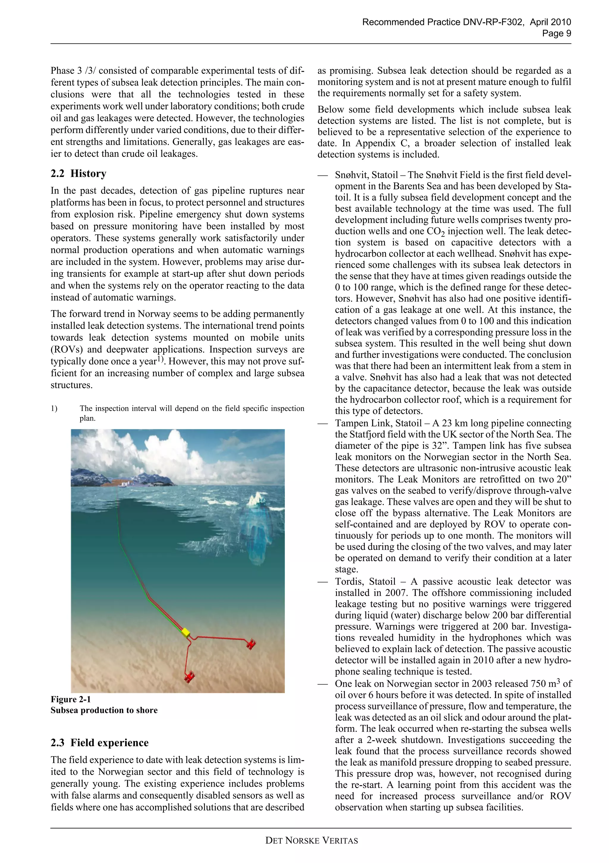 DET NORSKE VERITAS
Recommended Practice DNV-RP-F302, April 2010
Page 9
Phase 3 /3/ consisted of comparable experimental tests of dif-
ferent types of subsea leak detection principles. The main con-
clusions were that all the technologies tested in these
experiments work well under laboratory conditions; both crude
oil and gas leakages were detected. However, the technologies
perform differently under varied conditions, due to their differ-
ent strengths and limitations. Generally, gas leakages are eas-
ier to detect than crude oil leakages.
2.2 History
In the past decades, detection of gas pipeline ruptures near
platforms has been in focus, to protect personnel and structures
from explosion risk. Pipeline emergency shut down systems
based on pressure monitoring have been installed by most
operators. These systems generally work satisfactorily under
normal production operations and when automatic warnings
are included in the system. However, problems may arise dur-
ing transients for example at start-up after shut down periods
and when the systems rely on the operator reacting to the data
instead of automatic warnings.
The forward trend in Norway seems to be adding permanently
installed leak detection systems. The international trend points
towards leak detection systems mounted on mobile units
(ROVs) and deepwater applications. Inspection surveys are
typically done once a year1). However, this may not prove suf-
ficient for an increasing number of complex and large subsea
structures.
1) The inspection interval will depend on the field specific inspection
plan.
Figure 2-1
Subsea production to shore
2.3 Field experience
The field experience to date with leak detection systems is lim-
ited to the Norwegian sector and this field of technology is
generally young. The existing experience includes problems
with false alarms and consequently disabled sensors as well as
fields where one has accomplished solutions that are described
as promising. Subsea leak detection should be regarded as a
monitoring system and is not at present mature enough to fulfil
the requirements normally set for a safety system.
Below some field developments which include subsea leak
detection systems are listed. The list is not complete, but is
believed to be a representative selection of the experience to
date. In Appendix C, a broader selection of installed leak
detection systems is included.
— Snøhvit, Statoil – The Snøhvit Field is the first field devel-
opment in the Barents Sea and has been developed by Sta-
toil. It is a fully subsea field development concept and the
best available technology at the time was used. The full
development including future wells comprises twenty pro-
duction wells and one CO2 injection well. The leak detec-
tion system is based on capacitive detectors with a
hydrocarbon collector at each wellhead. Snøhvit has expe-
rienced some challenges with its subsea leak detectors in
the sense that they have at times given readings outside the
0 to 100 range, which is the defined range for these detec-
tors. However, Snøhvit has also had one positive identifi-
cation of a gas leakage at one well. At this instance, the
detectors changed values from 0 to 100 and this indication
of leak was verified by a corresponding pressure loss in the
subsea system. This resulted in the well being shut down
and further investigations were conducted. The conclusion
was that there had been an intermittent leak from a stem in
a valve. Snøhvit has also had a leak that was not detected
by the capacitance detector, because the leak was outside
the hydrocarbon collector roof, which is a requirement for
this type of detectors.
— Tampen Link, Statoil – A 23 km long pipeline connecting
the Statfjord field with the UK sector of the North Sea. The
diameter of the pipe is 32”. Tampen link has five subsea
leak monitors on the Norwegian sector in the North Sea.
These detectors are ultrasonic non-intrusive acoustic leak
monitors. The Leak Monitors are retrofitted on two 20”
gas valves on the seabed to verify/disprove through-valve
gas leakage. These valves are open and they will be shut to
close off the bypass alternative. The Leak Monitors are
self-contained and are deployed by ROV to operate con-
tinuously for periods up to one month. The monitors will
be used during the closing of the two valves, and may later
be operated on demand to verify their condition at a later
stage.
— Tordis, Statoil – A passive acoustic leak detector was
installed in 2007. The offshore commissioning included
leakage testing but no positive warnings were triggered
during liquid (water) discharge below 200 bar differential
pressure. Warnings were triggered at 200 bar. Investiga-
tions revealed humidity in the hydrophones which was
believed to explain lack of detection. The passive acoustic
detector will be installed again in 2010 after a new hydro-
phone sealing technique is tested.
— One leak on Norwegian sector in 2003 released 750 m3 of
oil over 6 hours before it was detected. In spite of installed
process surveillance of pressure, flow and temperature, the
leak was detected as an oil slick and odour around the plat-
form. The leak occurred when re-starting the subsea wells
after a 2-week shutdown. Investigations succeeding the
leak found that the process surveillance records showed
the leak as manifold pressure dropping to seabed pressure.
This pressure drop was, however, not recognised during
the re-start. A learning point from this accident was the
need for increased process surveillance and/or ROV
observation when starting up subsea facilities.
 