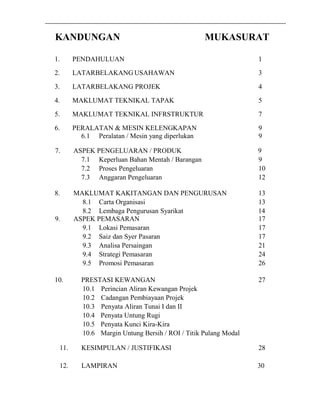 KANDUNGAN MUKASURAT 
1. PENDAHULUAN 1 
2. LATARBELAKANG USAHAWAN 3 
3. LATARBELAKANG PROJEK 4 
4. MAKLUMAT TEKNIKAL TAPAK 5 
5. MAKLUMAT TEKNIKAL INFRSTRUKTUR 7 
6. PERALATAN & MESIN KELENGKAPAN 9 
6.1 Peralatan / Mesin yang diperlukan 9 
7. ASPEK PENGELUARAN / PRODUK 9 
7.1 Keperluan Bahan Mentah / Barangan 9 
7.2 Proses Pengeluaran 10 
7.3 Anggaran Pengeluaran 12 
8. MAKLUMAT KAKITANGAN DAN PENGURUSAN 13 
8.1 Carta Organisasi 13 
8.2 Lembaga Pengurusan Syarikat 14 
9. ASPEK PEMASARAN 17 
9.1 Lokasi Pemasaran 17 
9.2 Saiz dan Syer Pasaran 17 
9.3 Analisa Persaingan 21 
9.4 Strategi Pemasaran 24 
9.5 Promosi Pemasaran 26 
10. PRESTASI KEWANGAN 27 
10.1 Perincian Aliran Kewangan Projek 
10.2 Cadangan Pembiayaan Projek 
10.3 Penyata Aliran Tunai I dan II 
10.4 Penyata Untung Rugi 
10.5 Penyata Kunci Kira-Kira 
10.6 Margin Untung Bersih / ROI / Titik Pulang Modal 
11. KESIMPULAN / JUSTIFIKASI 28 
12. LAMPIRAN 30 
 