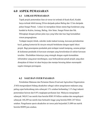 6.0 ASPEK PEMASARAN 
6.1 LOKASI PEMASARAN 
Tapak projek penternakan ikan air tawar ini terletak di Kuala Ketil, Kedah. 
Ianya terletak lebih kurang 20 km daripada pekan Baling dan 12 km daripada 
pekan Sungai Petani. Lokasi ini merupakan laluan utama bagi kenderaan yang 
hendak ke Kulim, Jeniang, Baling, Alor Setar, Sungai Petani dan Sik. 
Dilengkapi dengan jalinan jalan raya yang lebar dan luas bagi kemudahan 
sistem pengangkutan. 
Terdapat masjid, klinik, sekolah, kedai makan/warung, kawasan perindustrian 
kecil, gudang komersial & stesyen minyak berdekatan dengan tapak lokasi 
projek. Bagi penempatan penduduk pula terdapat rumah kampong, asrama pelajar 
& kediaman penduduk di kawasan setempat yang berselerakan di sekitar kawasan 
tersebut.. Disebabkan lokasinya yang strategik dengan segala kemudahan 
infrastuktur yang pesat membangun, saya berkeyakinan penuh projek yang akan 
dimajukan di lokasi ini akan berjaya dan mampu bersaing dalam menempuhi 
segala rintangan perniagaan. 
6.2 SAIZ DAN SYER PASARAN 
Pertubuhan Makanan dan Pertanian Dunia (Food and Agriculture Organization 
,FAO) mengenalpasti bidang akuakultur sebagai sektor pengeluaran makanan yang 
paling cepat berkembang iaitu sebanyak 11% setahun berbanding 3.1% bagi industri 
penternakan haiwan dan 0.8% tangkapan perikanan laut. Malaysia mengimport 
sebanyak 340,012 tan metrik ikan bernilai RM1.93 billion setahun dan mengeksport 
sebanyak 148,289 tan metrik ikan berkualiti tinggi yang bernilai RM1.247 bilion 
setahun. Pengeluaran spesis akuakultur air tawar pula berjumlah 21,000 tan metrik 
bernilai RM99 juta setahun. 
 
